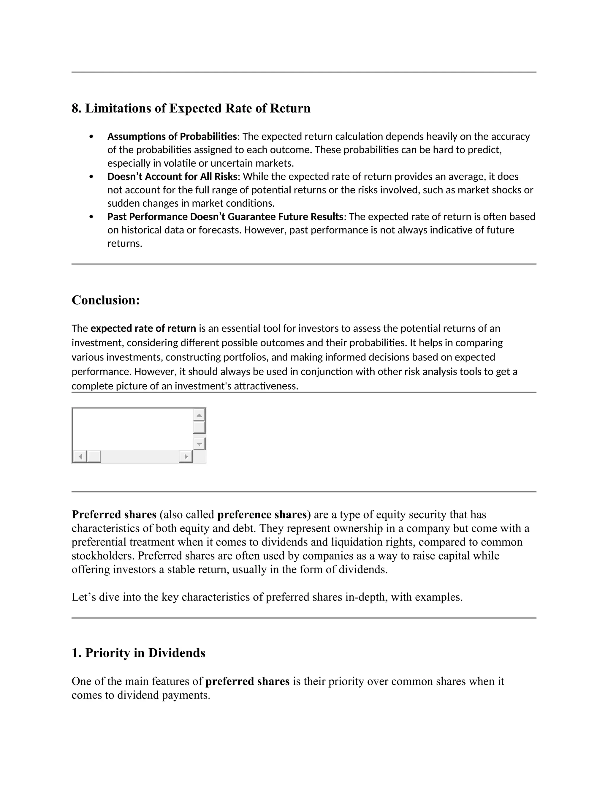 8. Limitations of Expected Rate of Return
 Assumptions of Probabilities: The expected return calculation depends heavily on the accuracy
of the probabilities assigned to each outcome. These probabilities can be hard to predict,
especially in volatile or uncertain markets.
 Doesn’t Account for All Risks: While the expected rate of return provides an average, it does
not account for the full range of potential returns or the risks involved, such as market shocks or
sudden changes in market conditions.
 Past Performance Doesn’t Guarantee Future Results: The expected rate of return is often based
on historical data or forecasts. However, past performance is not always indicative of future
returns.
Conclusion:
The expected rate of return is an essential tool for investors to assess the potential returns of an
investment, considering different possible outcomes and their probabilities. It helps in comparing
various investments, constructing portfolios, and making informed decisions based on expected
performance. However, it should always be used in conjunction with other risk analysis tools to get a
complete picture of an investment's attractiveness.
Preferred shares (also called preference shares) are a type of equity security that has
characteristics of both equity and debt. They represent ownership in a company but come with a
preferential treatment when it comes to dividends and liquidation rights, compared to common
stockholders. Preferred shares are often used by companies as a way to raise capital while
offering investors a stable return, usually in the form of dividends.
Let’s dive into the key characteristics of preferred shares in-depth, with examples.
1. Priority in Dividends
One of the main features of preferred shares is their priority over common shares when it
comes to dividend payments.
 