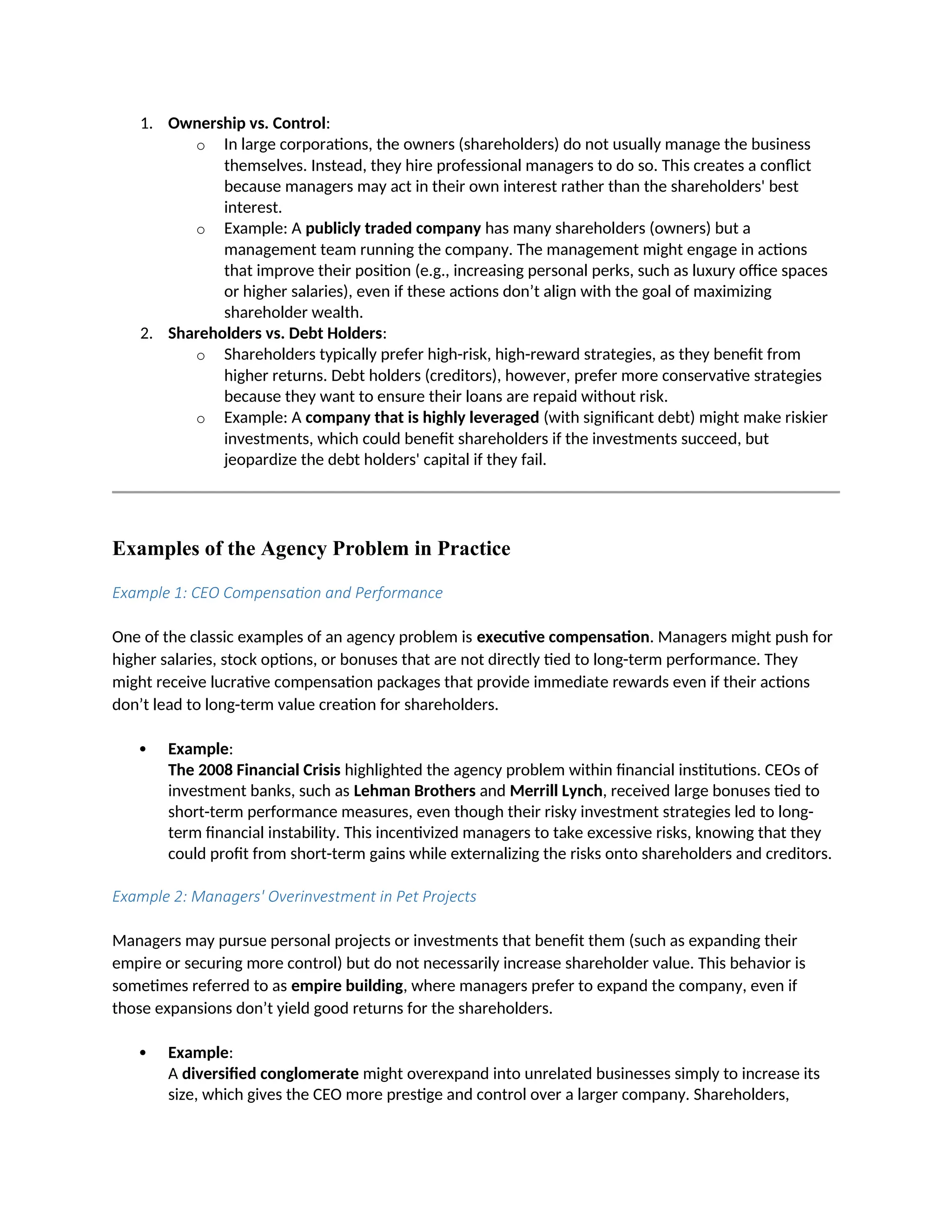 1. Ownership vs. Control:
o In large corporations, the owners (shareholders) do not usually manage the business
themselves. Instead, they hire professional managers to do so. This creates a conflict
because managers may act in their own interest rather than the shareholders' best
interest.
o Example: A publicly traded company has many shareholders (owners) but a
management team running the company. The management might engage in actions
that improve their position (e.g., increasing personal perks, such as luxury office spaces
or higher salaries), even if these actions don’t align with the goal of maximizing
shareholder wealth.
2. Shareholders vs. Debt Holders:
o Shareholders typically prefer high-risk, high-reward strategies, as they benefit from
higher returns. Debt holders (creditors), however, prefer more conservative strategies
because they want to ensure their loans are repaid without risk.
o Example: A company that is highly leveraged (with significant debt) might make riskier
investments, which could benefit shareholders if the investments succeed, but
jeopardize the debt holders' capital if they fail.
Examples of the Agency Problem in Practice
Example 1: CEO Compensation and Performance
One of the classic examples of an agency problem is executive compensation. Managers might push for
higher salaries, stock options, or bonuses that are not directly tied to long-term performance. They
might receive lucrative compensation packages that provide immediate rewards even if their actions
don’t lead to long-term value creation for shareholders.
 Example:
The 2008 Financial Crisis highlighted the agency problem within financial institutions. CEOs of
investment banks, such as Lehman Brothers and Merrill Lynch, received large bonuses tied to
short-term performance measures, even though their risky investment strategies led to long-
term financial instability. This incentivized managers to take excessive risks, knowing that they
could profit from short-term gains while externalizing the risks onto shareholders and creditors.
Example 2: Managers' Overinvestment in Pet Projects
Managers may pursue personal projects or investments that benefit them (such as expanding their
empire or securing more control) but do not necessarily increase shareholder value. This behavior is
sometimes referred to as empire building, where managers prefer to expand the company, even if
those expansions don’t yield good returns for the shareholders.
 Example:
A diversified conglomerate might overexpand into unrelated businesses simply to increase its
size, which gives the CEO more prestige and control over a larger company. Shareholders,
 