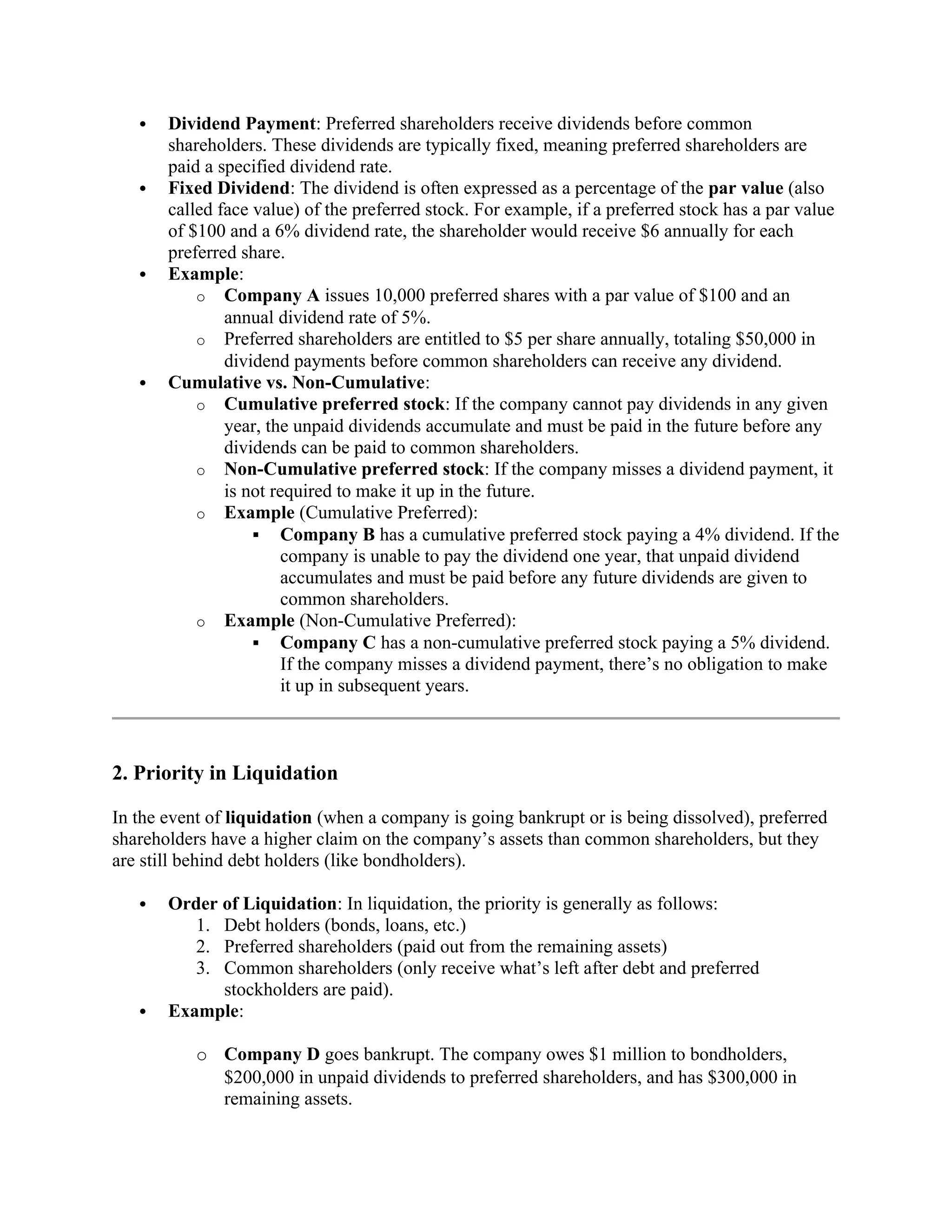  Dividend Payment: Preferred shareholders receive dividends before common
shareholders. These dividends are typically fixed, meaning preferred shareholders are
paid a specified dividend rate.
 Fixed Dividend: The dividend is often expressed as a percentage of the par value (also
called face value) of the preferred stock. For example, if a preferred stock has a par value
of $100 and a 6% dividend rate, the shareholder would receive $6 annually for each
preferred share.
 Example:
o Company A issues 10,000 preferred shares with a par value of $100 and an
annual dividend rate of 5%.
o Preferred shareholders are entitled to $5 per share annually, totaling $50,000 in
dividend payments before common shareholders can receive any dividend.
 Cumulative vs. Non-Cumulative:
o Cumulative preferred stock: If the company cannot pay dividends in any given
year, the unpaid dividends accumulate and must be paid in the future before any
dividends can be paid to common shareholders.
o Non-Cumulative preferred stock: If the company misses a dividend payment, it
is not required to make it up in the future.
o Example (Cumulative Preferred):
 Company B has a cumulative preferred stock paying a 4% dividend. If the
company is unable to pay the dividend one year, that unpaid dividend
accumulates and must be paid before any future dividends are given to
common shareholders.
o Example (Non-Cumulative Preferred):
 Company C has a non-cumulative preferred stock paying a 5% dividend.
If the company misses a dividend payment, there’s no obligation to make
it up in subsequent years.
2. Priority in Liquidation
In the event of liquidation (when a company is going bankrupt or is being dissolved), preferred
shareholders have a higher claim on the company’s assets than common shareholders, but they
are still behind debt holders (like bondholders).
 Order of Liquidation: In liquidation, the priority is generally as follows:
1. Debt holders (bonds, loans, etc.)
2. Preferred shareholders (paid out from the remaining assets)
3. Common shareholders (only receive what’s left after debt and preferred
stockholders are paid).
 Example:
o Company D goes bankrupt. The company owes $1 million to bondholders,
$200,000 in unpaid dividends to preferred shareholders, and has $300,000 in
remaining assets.
 