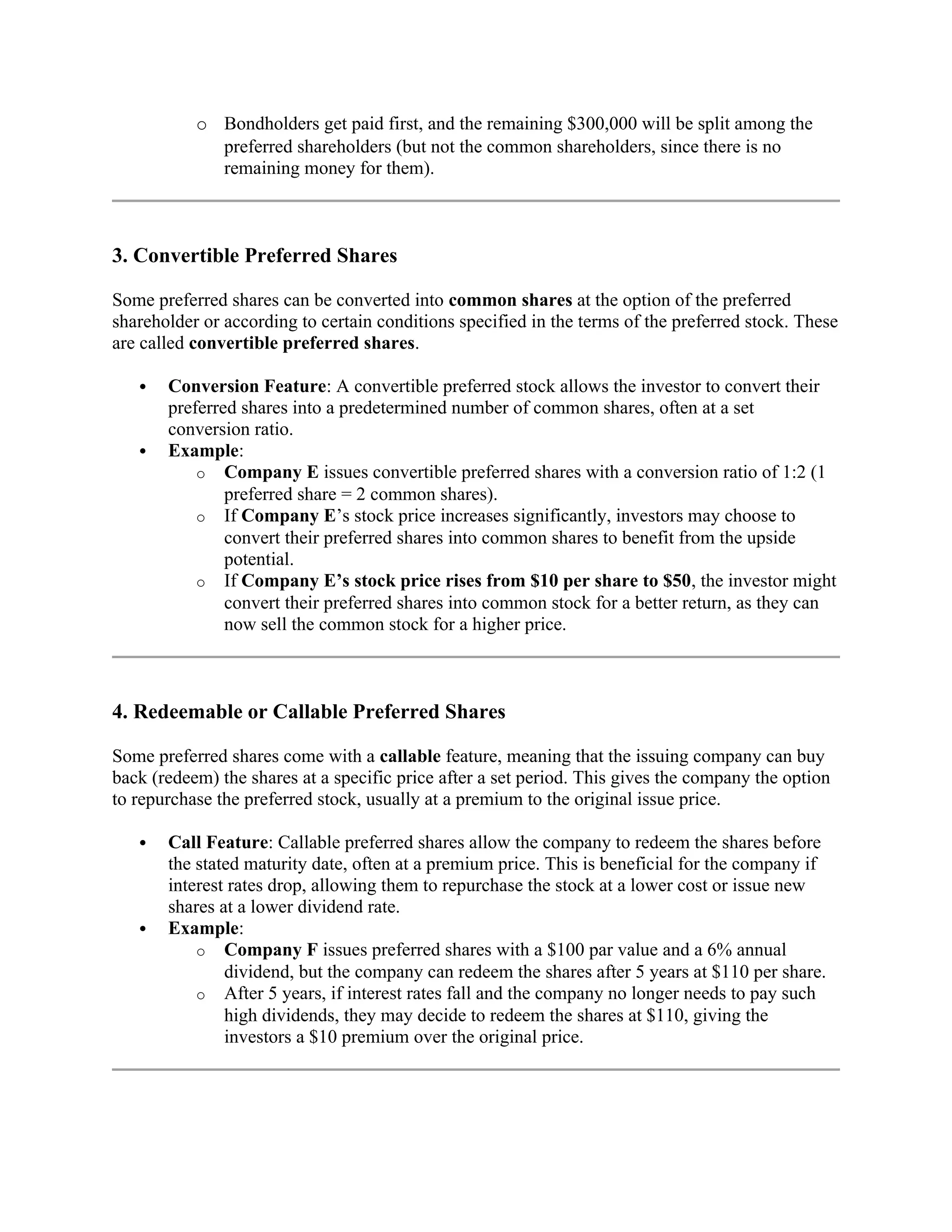 o Bondholders get paid first, and the remaining $300,000 will be split among the
preferred shareholders (but not the common shareholders, since there is no
remaining money for them).
3. Convertible Preferred Shares
Some preferred shares can be converted into common shares at the option of the preferred
shareholder or according to certain conditions specified in the terms of the preferred stock. These
are called convertible preferred shares.
 Conversion Feature: A convertible preferred stock allows the investor to convert their
preferred shares into a predetermined number of common shares, often at a set
conversion ratio.
 Example:
o Company E issues convertible preferred shares with a conversion ratio of 1:2 (1
preferred share = 2 common shares).
o If Company E’s stock price increases significantly, investors may choose to
convert their preferred shares into common shares to benefit from the upside
potential.
o If Company E’s stock price rises from $10 per share to $50, the investor might
convert their preferred shares into common stock for a better return, as they can
now sell the common stock for a higher price.
4. Redeemable or Callable Preferred Shares
Some preferred shares come with a callable feature, meaning that the issuing company can buy
back (redeem) the shares at a specific price after a set period. This gives the company the option
to repurchase the preferred stock, usually at a premium to the original issue price.
 Call Feature: Callable preferred shares allow the company to redeem the shares before
the stated maturity date, often at a premium price. This is beneficial for the company if
interest rates drop, allowing them to repurchase the stock at a lower cost or issue new
shares at a lower dividend rate.
 Example:
o Company F issues preferred shares with a $100 par value and a 6% annual
dividend, but the company can redeem the shares after 5 years at $110 per share.
o After 5 years, if interest rates fall and the company no longer needs to pay such
high dividends, they may decide to redeem the shares at $110, giving the
investors a $10 premium over the original price.
 