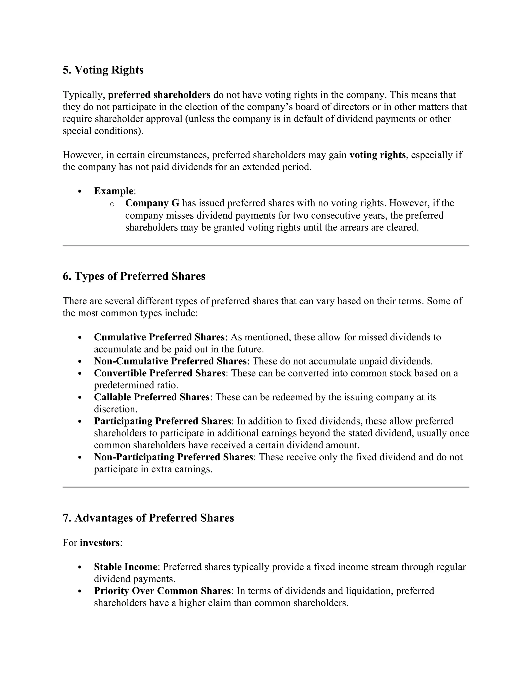 5. Voting Rights
Typically, preferred shareholders do not have voting rights in the company. This means that
they do not participate in the election of the company’s board of directors or in other matters that
require shareholder approval (unless the company is in default of dividend payments or other
special conditions).
However, in certain circumstances, preferred shareholders may gain voting rights, especially if
the company has not paid dividends for an extended period.
 Example:
o Company G has issued preferred shares with no voting rights. However, if the
company misses dividend payments for two consecutive years, the preferred
shareholders may be granted voting rights until the arrears are cleared.
6. Types of Preferred Shares
There are several different types of preferred shares that can vary based on their terms. Some of
the most common types include:
 Cumulative Preferred Shares: As mentioned, these allow for missed dividends to
accumulate and be paid out in the future.
 Non-Cumulative Preferred Shares: These do not accumulate unpaid dividends.
 Convertible Preferred Shares: These can be converted into common stock based on a
predetermined ratio.
 Callable Preferred Shares: These can be redeemed by the issuing company at its
discretion.
 Participating Preferred Shares: In addition to fixed dividends, these allow preferred
shareholders to participate in additional earnings beyond the stated dividend, usually once
common shareholders have received a certain dividend amount.
 Non-Participating Preferred Shares: These receive only the fixed dividend and do not
participate in extra earnings.
7. Advantages of Preferred Shares
For investors:
 Stable Income: Preferred shares typically provide a fixed income stream through regular
dividend payments.
 Priority Over Common Shares: In terms of dividends and liquidation, preferred
shareholders have a higher claim than common shareholders.
 