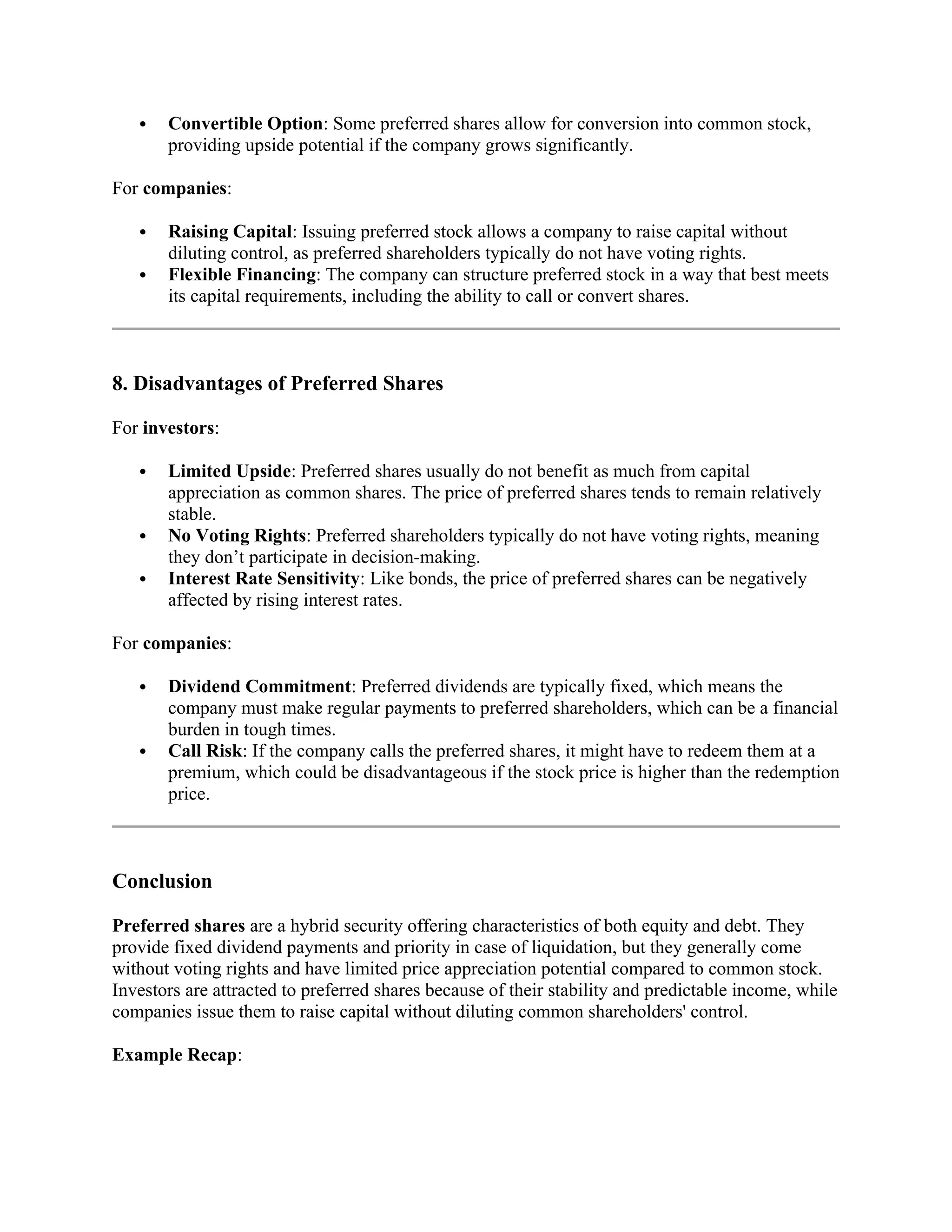  Convertible Option: Some preferred shares allow for conversion into common stock,
providing upside potential if the company grows significantly.
For companies:
 Raising Capital: Issuing preferred stock allows a company to raise capital without
diluting control, as preferred shareholders typically do not have voting rights.
 Flexible Financing: The company can structure preferred stock in a way that best meets
its capital requirements, including the ability to call or convert shares.
8. Disadvantages of Preferred Shares
For investors:
 Limited Upside: Preferred shares usually do not benefit as much from capital
appreciation as common shares. The price of preferred shares tends to remain relatively
stable.
 No Voting Rights: Preferred shareholders typically do not have voting rights, meaning
they don’t participate in decision-making.
 Interest Rate Sensitivity: Like bonds, the price of preferred shares can be negatively
affected by rising interest rates.
For companies:
 Dividend Commitment: Preferred dividends are typically fixed, which means the
company must make regular payments to preferred shareholders, which can be a financial
burden in tough times.
 Call Risk: If the company calls the preferred shares, it might have to redeem them at a
premium, which could be disadvantageous if the stock price is higher than the redemption
price.
Conclusion
Preferred shares are a hybrid security offering characteristics of both equity and debt. They
provide fixed dividend payments and priority in case of liquidation, but they generally come
without voting rights and have limited price appreciation potential compared to common stock.
Investors are attracted to preferred shares because of their stability and predictable income, while
companies issue them to raise capital without diluting common shareholders' control.
Example Recap:
 