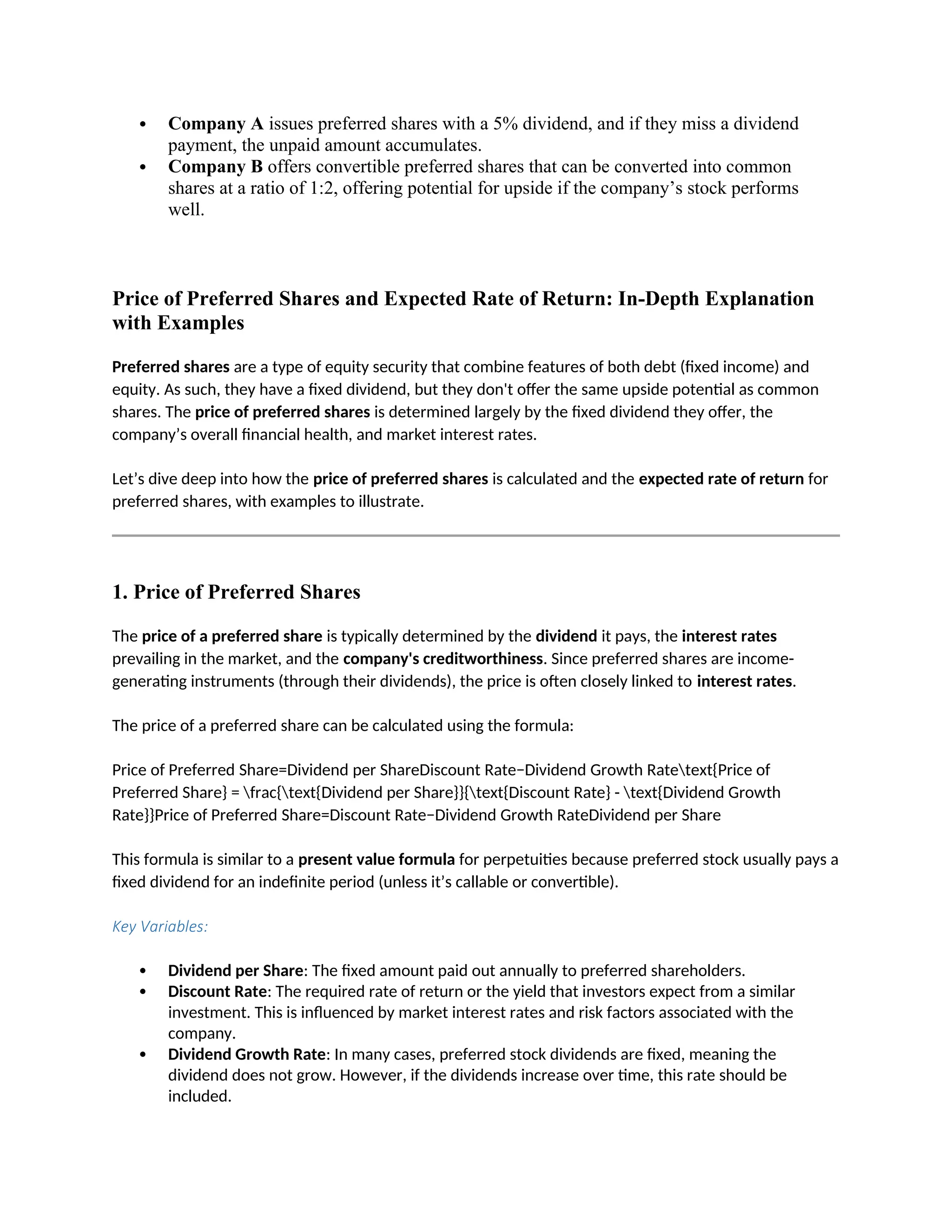  Company A issues preferred shares with a 5% dividend, and if they miss a dividend
payment, the unpaid amount accumulates.
 Company B offers convertible preferred shares that can be converted into common
shares at a ratio of 1:2, offering potential for upside if the company’s stock performs
well.
Price of Preferred Shares and Expected Rate of Return: In-Depth Explanation
with Examples
Preferred shares are a type of equity security that combine features of both debt (fixed income) and
equity. As such, they have a fixed dividend, but they don't offer the same upside potential as common
shares. The price of preferred shares is determined largely by the fixed dividend they offer, the
company’s overall financial health, and market interest rates.
Let’s dive deep into how the price of preferred shares is calculated and the expected rate of return for
preferred shares, with examples to illustrate.
1. Price of Preferred Shares
The price of a preferred share is typically determined by the dividend it pays, the interest rates
prevailing in the market, and the company's creditworthiness. Since preferred shares are income-
generating instruments (through their dividends), the price is often closely linked to interest rates.
The price of a preferred share can be calculated using the formula:
Price of Preferred Share=Dividend per ShareDiscount Rate−Dividend Growth Ratetext{Price of
Preferred Share} = frac{text{Dividend per Share}}{text{Discount Rate} - text{Dividend Growth
Rate}}Price of Preferred Share=Discount Rate−Dividend Growth RateDividend per Share
This formula is similar to a present value formula for perpetuities because preferred stock usually pays a
fixed dividend for an indefinite period (unless it’s callable or convertible).
Key Variables:
 Dividend per Share: The fixed amount paid out annually to preferred shareholders.
 Discount Rate: The required rate of return or the yield that investors expect from a similar
investment. This is influenced by market interest rates and risk factors associated with the
company.
 Dividend Growth Rate: In many cases, preferred stock dividends are fixed, meaning the
dividend does not grow. However, if the dividends increase over time, this rate should be
included.
 
