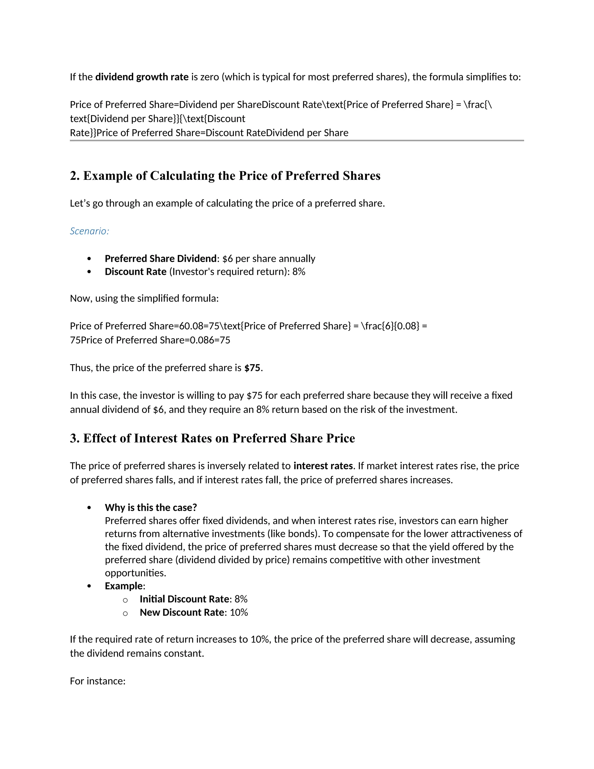 If the dividend growth rate is zero (which is typical for most preferred shares), the formula simplifies to:
Price of Preferred Share=Dividend per ShareDiscount Ratetext{Price of Preferred Share} = frac{
text{Dividend per Share}}{text{Discount
Rate}}Price of Preferred Share=Discount RateDividend per Share
2. Example of Calculating the Price of Preferred Shares
Let’s go through an example of calculating the price of a preferred share.
Scenario:
 Preferred Share Dividend: $6 per share annually
 Discount Rate (Investor's required return): 8%
Now, using the simplified formula:
Price of Preferred Share=60.08=75text{Price of Preferred Share} = frac{6}{0.08} =
75Price of Preferred Share=0.086=75
Thus, the price of the preferred share is $75.
In this case, the investor is willing to pay $75 for each preferred share because they will receive a fixed
annual dividend of $6, and they require an 8% return based on the risk of the investment.
3. Effect of Interest Rates on Preferred Share Price
The price of preferred shares is inversely related to interest rates. If market interest rates rise, the price
of preferred shares falls, and if interest rates fall, the price of preferred shares increases.
 Why is this the case?
Preferred shares offer fixed dividends, and when interest rates rise, investors can earn higher
returns from alternative investments (like bonds). To compensate for the lower attractiveness of
the fixed dividend, the price of preferred shares must decrease so that the yield offered by the
preferred share (dividend divided by price) remains competitive with other investment
opportunities.
 Example:
o Initial Discount Rate: 8%
o New Discount Rate: 10%
If the required rate of return increases to 10%, the price of the preferred share will decrease, assuming
the dividend remains constant.
For instance:
 