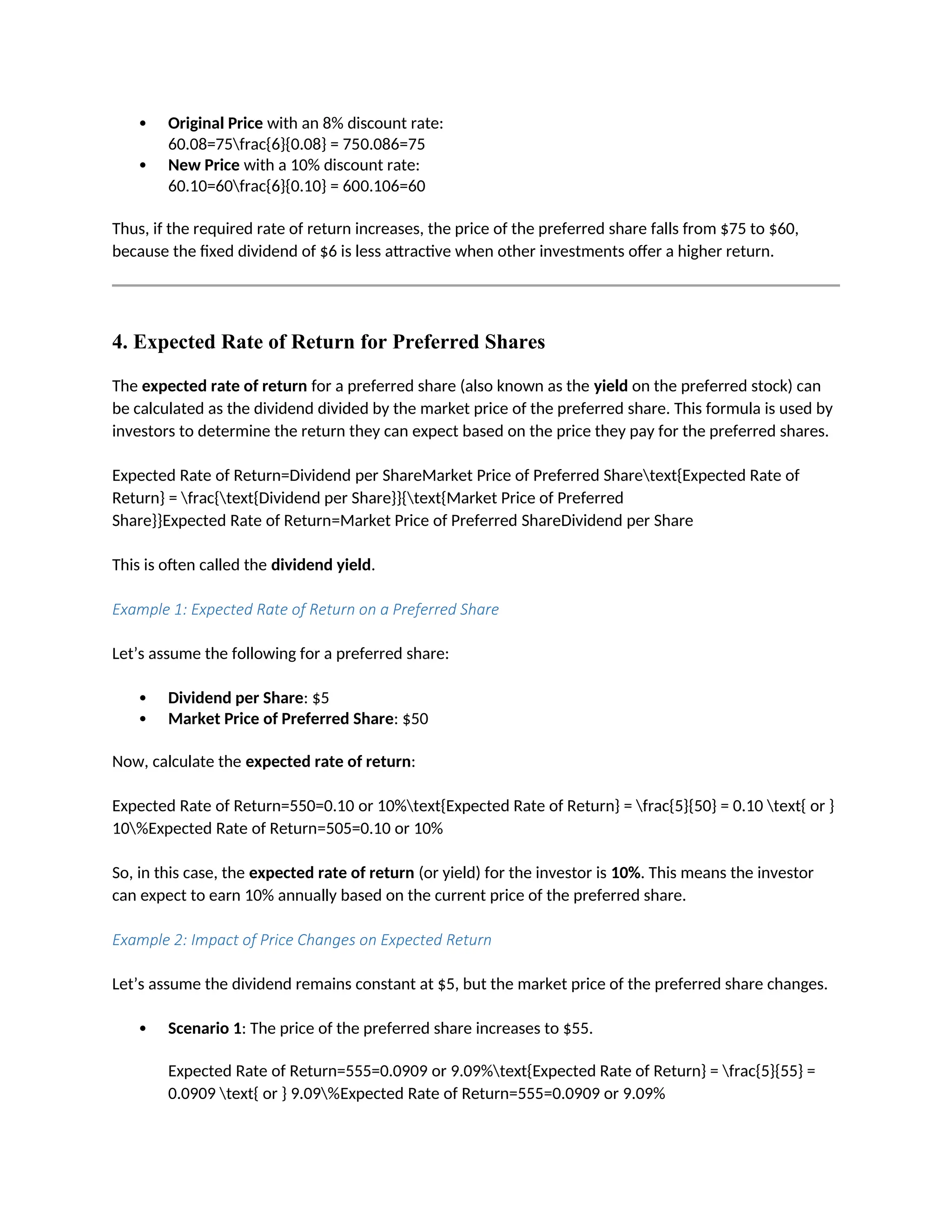  Original Price with an 8% discount rate:
60.08=75frac{6}{0.08} = 750.086=75
 New Price with a 10% discount rate:
60.10=60frac{6}{0.10} = 600.106=60
Thus, if the required rate of return increases, the price of the preferred share falls from $75 to $60,
because the fixed dividend of $6 is less attractive when other investments offer a higher return.
4. Expected Rate of Return for Preferred Shares
The expected rate of return for a preferred share (also known as the yield on the preferred stock) can
be calculated as the dividend divided by the market price of the preferred share. This formula is used by
investors to determine the return they can expect based on the price they pay for the preferred shares.
Expected Rate of Return=Dividend per ShareMarket Price of Preferred Sharetext{Expected Rate of
Return} = frac{text{Dividend per Share}}{text{Market Price of Preferred
Share}}Expected Rate of Return=Market Price of Preferred ShareDividend per Share
This is often called the dividend yield.
Example 1: Expected Rate of Return on a Preferred Share
Let’s assume the following for a preferred share:
 Dividend per Share: $5
 Market Price of Preferred Share: $50
Now, calculate the expected rate of return:
Expected Rate of Return=550=0.10 or 10%text{Expected Rate of Return} = frac{5}{50} = 0.10 text{ or }
10%Expected Rate of Return=505=0.10 or 10%
So, in this case, the expected rate of return (or yield) for the investor is 10%. This means the investor
can expect to earn 10% annually based on the current price of the preferred share.
Example 2: Impact of Price Changes on Expected Return
Let’s assume the dividend remains constant at $5, but the market price of the preferred share changes.
 Scenario 1: The price of the preferred share increases to $55.
Expected Rate of Return=555=0.0909 or 9.09%text{Expected Rate of Return} = frac{5}{55} =
0.0909 text{ or } 9.09%Expected Rate of Return=555=0.0909 or 9.09%
 