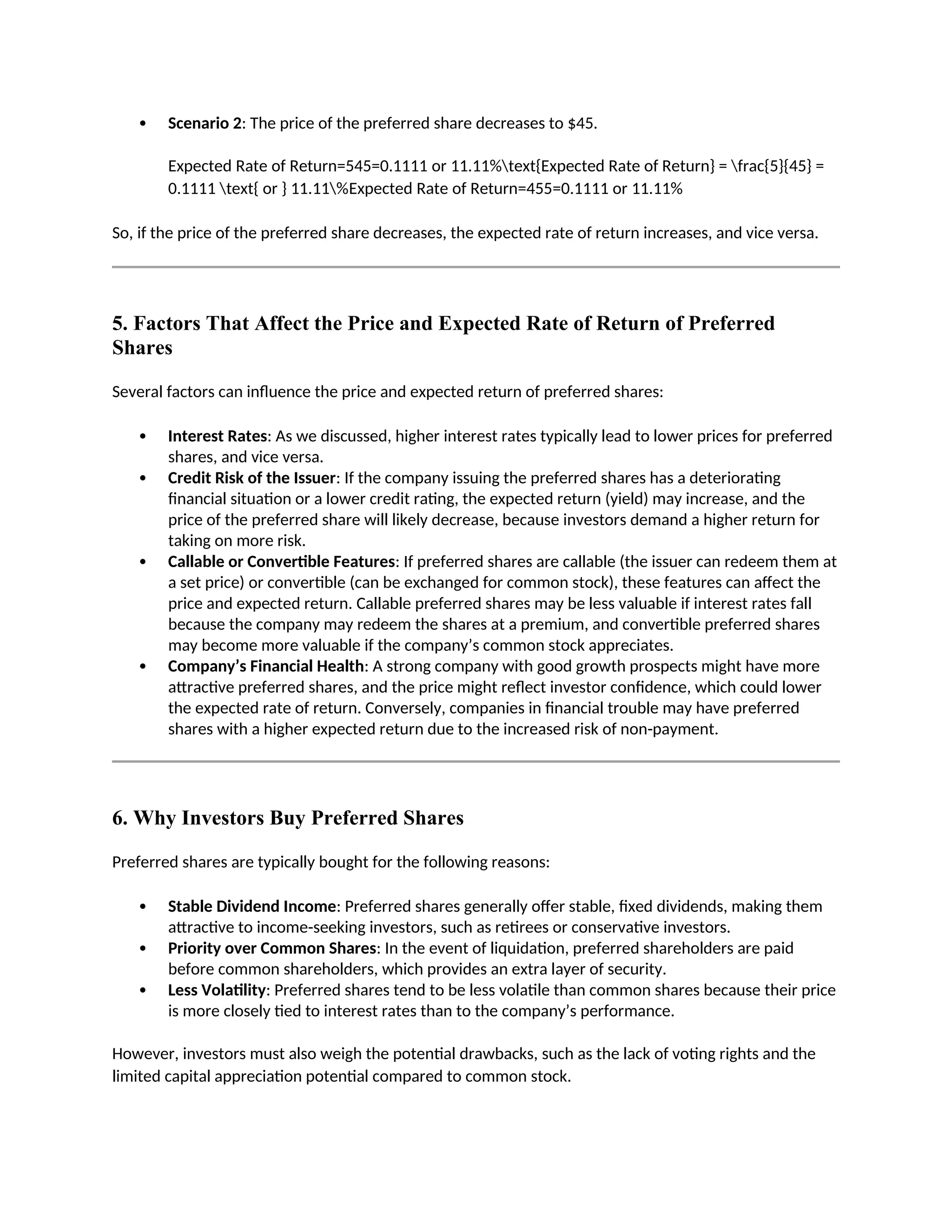  Scenario 2: The price of the preferred share decreases to $45.
Expected Rate of Return=545=0.1111 or 11.11%text{Expected Rate of Return} = frac{5}{45} =
0.1111 text{ or } 11.11%Expected Rate of Return=455=0.1111 or 11.11%
So, if the price of the preferred share decreases, the expected rate of return increases, and vice versa.
5. Factors That Affect the Price and Expected Rate of Return of Preferred
Shares
Several factors can influence the price and expected return of preferred shares:
 Interest Rates: As we discussed, higher interest rates typically lead to lower prices for preferred
shares, and vice versa.
 Credit Risk of the Issuer: If the company issuing the preferred shares has a deteriorating
financial situation or a lower credit rating, the expected return (yield) may increase, and the
price of the preferred share will likely decrease, because investors demand a higher return for
taking on more risk.
 Callable or Convertible Features: If preferred shares are callable (the issuer can redeem them at
a set price) or convertible (can be exchanged for common stock), these features can affect the
price and expected return. Callable preferred shares may be less valuable if interest rates fall
because the company may redeem the shares at a premium, and convertible preferred shares
may become more valuable if the company’s common stock appreciates.
 Company’s Financial Health: A strong company with good growth prospects might have more
attractive preferred shares, and the price might reflect investor confidence, which could lower
the expected rate of return. Conversely, companies in financial trouble may have preferred
shares with a higher expected return due to the increased risk of non-payment.
6. Why Investors Buy Preferred Shares
Preferred shares are typically bought for the following reasons:
 Stable Dividend Income: Preferred shares generally offer stable, fixed dividends, making them
attractive to income-seeking investors, such as retirees or conservative investors.
 Priority over Common Shares: In the event of liquidation, preferred shareholders are paid
before common shareholders, which provides an extra layer of security.
 Less Volatility: Preferred shares tend to be less volatile than common shares because their price
is more closely tied to interest rates than to the company’s performance.
However, investors must also weigh the potential drawbacks, such as the lack of voting rights and the
limited capital appreciation potential compared to common stock.
 