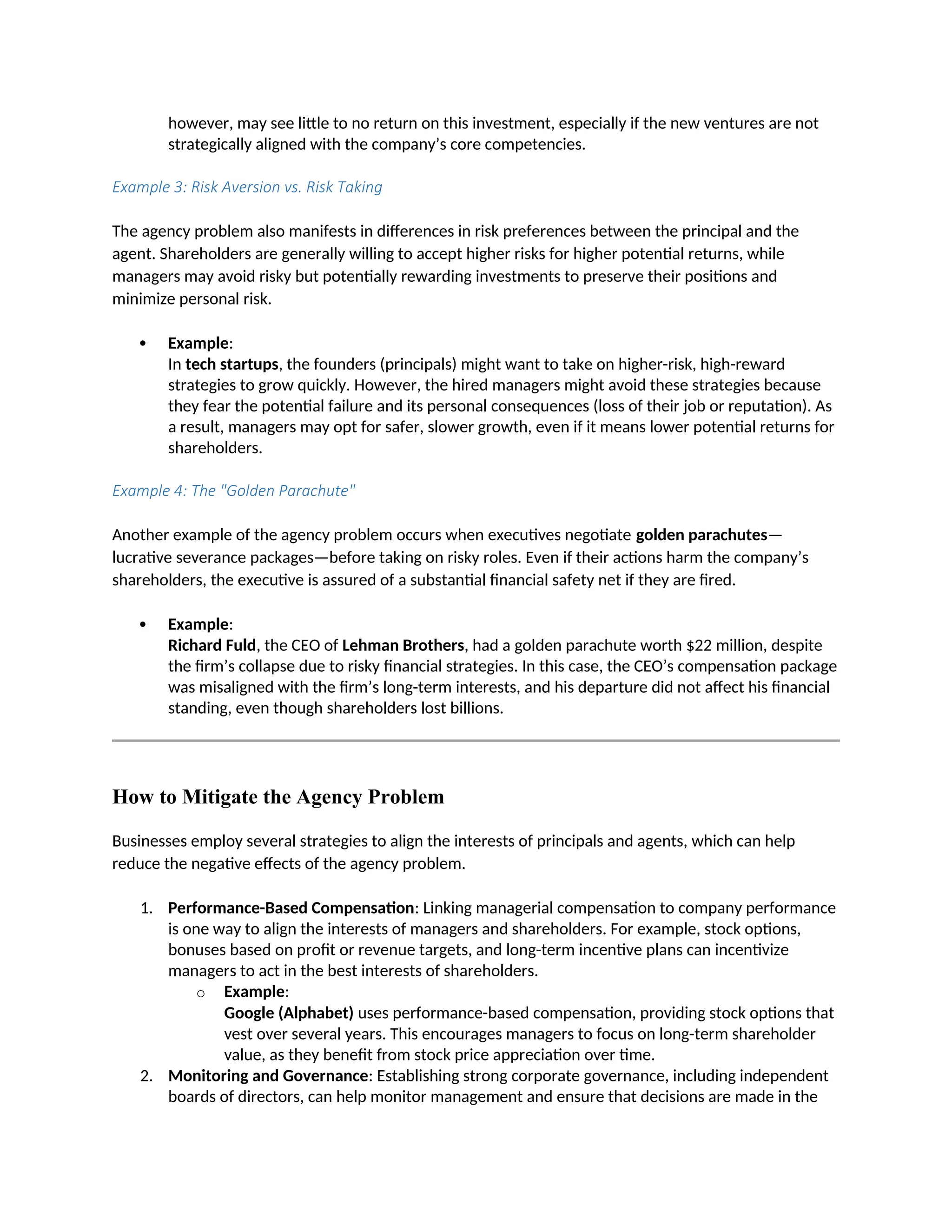 however, may see little to no return on this investment, especially if the new ventures are not
strategically aligned with the company’s core competencies.
Example 3: Risk Aversion vs. Risk Taking
The agency problem also manifests in differences in risk preferences between the principal and the
agent. Shareholders are generally willing to accept higher risks for higher potential returns, while
managers may avoid risky but potentially rewarding investments to preserve their positions and
minimize personal risk.
 Example:
In tech startups, the founders (principals) might want to take on higher-risk, high-reward
strategies to grow quickly. However, the hired managers might avoid these strategies because
they fear the potential failure and its personal consequences (loss of their job or reputation). As
a result, managers may opt for safer, slower growth, even if it means lower potential returns for
shareholders.
Example 4: The "Golden Parachute"
Another example of the agency problem occurs when executives negotiate golden parachutes—
lucrative severance packages—before taking on risky roles. Even if their actions harm the company’s
shareholders, the executive is assured of a substantial financial safety net if they are fired.
 Example:
Richard Fuld, the CEO of Lehman Brothers, had a golden parachute worth $22 million, despite
the firm’s collapse due to risky financial strategies. In this case, the CEO’s compensation package
was misaligned with the firm’s long-term interests, and his departure did not affect his financial
standing, even though shareholders lost billions.
How to Mitigate the Agency Problem
Businesses employ several strategies to align the interests of principals and agents, which can help
reduce the negative effects of the agency problem.
1. Performance-Based Compensation: Linking managerial compensation to company performance
is one way to align the interests of managers and shareholders. For example, stock options,
bonuses based on profit or revenue targets, and long-term incentive plans can incentivize
managers to act in the best interests of shareholders.
o Example:
Google (Alphabet) uses performance-based compensation, providing stock options that
vest over several years. This encourages managers to focus on long-term shareholder
value, as they benefit from stock price appreciation over time.
2. Monitoring and Governance: Establishing strong corporate governance, including independent
boards of directors, can help monitor management and ensure that decisions are made in the
 