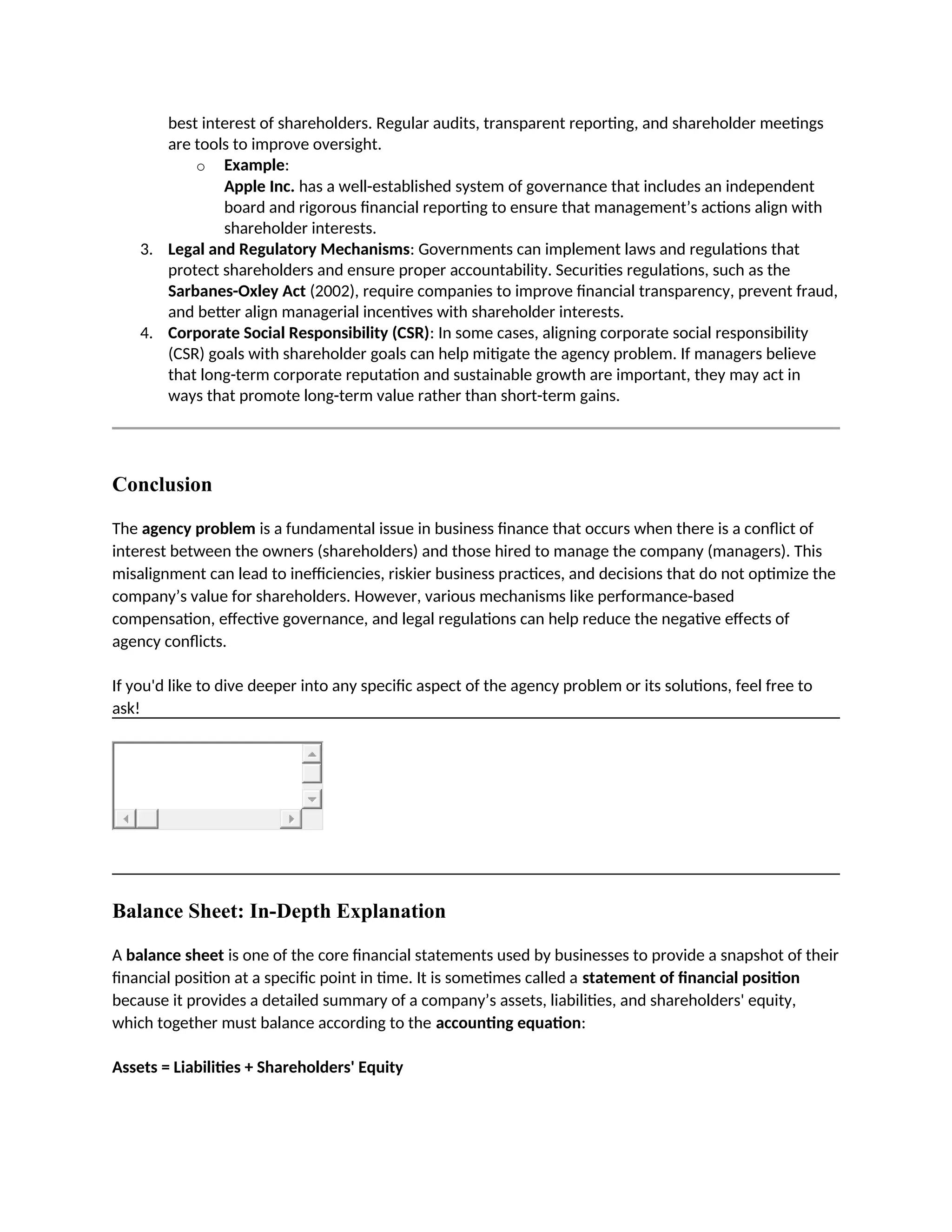 best interest of shareholders. Regular audits, transparent reporting, and shareholder meetings
are tools to improve oversight.
o Example:
Apple Inc. has a well-established system of governance that includes an independent
board and rigorous financial reporting to ensure that management’s actions align with
shareholder interests.
3. Legal and Regulatory Mechanisms: Governments can implement laws and regulations that
protect shareholders and ensure proper accountability. Securities regulations, such as the
Sarbanes-Oxley Act (2002), require companies to improve financial transparency, prevent fraud,
and better align managerial incentives with shareholder interests.
4. Corporate Social Responsibility (CSR): In some cases, aligning corporate social responsibility
(CSR) goals with shareholder goals can help mitigate the agency problem. If managers believe
that long-term corporate reputation and sustainable growth are important, they may act in
ways that promote long-term value rather than short-term gains.
Conclusion
The agency problem is a fundamental issue in business finance that occurs when there is a conflict of
interest between the owners (shareholders) and those hired to manage the company (managers). This
misalignment can lead to inefficiencies, riskier business practices, and decisions that do not optimize the
company’s value for shareholders. However, various mechanisms like performance-based
compensation, effective governance, and legal regulations can help reduce the negative effects of
agency conflicts.
If you'd like to dive deeper into any specific aspect of the agency problem or its solutions, feel free to
ask!
Balance Sheet: In-Depth Explanation
A balance sheet is one of the core financial statements used by businesses to provide a snapshot of their
financial position at a specific point in time. It is sometimes called a statement of financial position
because it provides a detailed summary of a company’s assets, liabilities, and shareholders' equity,
which together must balance according to the accounting equation:
Assets = Liabilities + Shareholders' Equity
 
