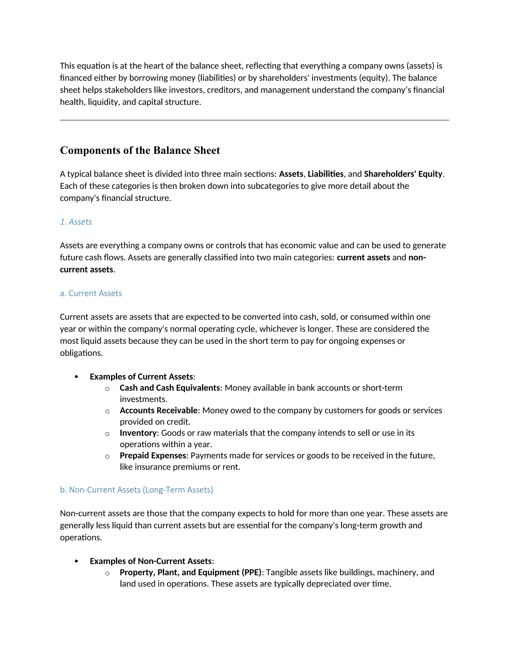 This equation is at the heart of the balance sheet, reflecting that everything a company owns (assets) is
financed either by borrowing money (liabilities) or by shareholders' investments (equity). The balance
sheet helps stakeholders like investors, creditors, and management understand the company’s financial
health, liquidity, and capital structure.
Components of the Balance Sheet
A typical balance sheet is divided into three main sections: Assets, Liabilities, and Shareholders' Equity.
Each of these categories is then broken down into subcategories to give more detail about the
company's financial structure.
1. Assets
Assets are everything a company owns or controls that has economic value and can be used to generate
future cash flows. Assets are generally classified into two main categories: current assets and non-
current assets.
a. Current Assets
Current assets are assets that are expected to be converted into cash, sold, or consumed within one
year or within the company's normal operating cycle, whichever is longer. These are considered the
most liquid assets because they can be used in the short term to pay for ongoing expenses or
obligations.
 Examples of Current Assets:
o Cash and Cash Equivalents: Money available in bank accounts or short-term
investments.
o Accounts Receivable: Money owed to the company by customers for goods or services
provided on credit.
o Inventory: Goods or raw materials that the company intends to sell or use in its
operations within a year.
o Prepaid Expenses: Payments made for services or goods to be received in the future,
like insurance premiums or rent.
b. Non-Current Assets (Long-Term Assets)
Non-current assets are those that the company expects to hold for more than one year. These assets are
generally less liquid than current assets but are essential for the company's long-term growth and
operations.
 Examples of Non-Current Assets:
o Property, Plant, and Equipment (PPE): Tangible assets like buildings, machinery, and
land used in operations. These assets are typically depreciated over time.
 