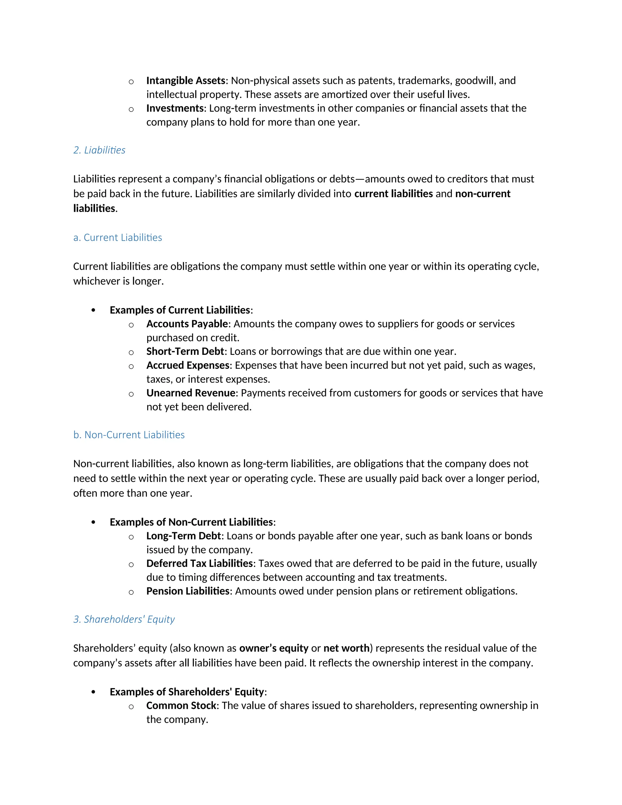 o Intangible Assets: Non-physical assets such as patents, trademarks, goodwill, and
intellectual property. These assets are amortized over their useful lives.
o Investments: Long-term investments in other companies or financial assets that the
company plans to hold for more than one year.
2. Liabilities
Liabilities represent a company’s financial obligations or debts—amounts owed to creditors that must
be paid back in the future. Liabilities are similarly divided into current liabilities and non-current
liabilities.
a. Current Liabilities
Current liabilities are obligations the company must settle within one year or within its operating cycle,
whichever is longer.
 Examples of Current Liabilities:
o Accounts Payable: Amounts the company owes to suppliers for goods or services
purchased on credit.
o Short-Term Debt: Loans or borrowings that are due within one year.
o Accrued Expenses: Expenses that have been incurred but not yet paid, such as wages,
taxes, or interest expenses.
o Unearned Revenue: Payments received from customers for goods or services that have
not yet been delivered.
b. Non-Current Liabilities
Non-current liabilities, also known as long-term liabilities, are obligations that the company does not
need to settle within the next year or operating cycle. These are usually paid back over a longer period,
often more than one year.
 Examples of Non-Current Liabilities:
o Long-Term Debt: Loans or bonds payable after one year, such as bank loans or bonds
issued by the company.
o Deferred Tax Liabilities: Taxes owed that are deferred to be paid in the future, usually
due to timing differences between accounting and tax treatments.
o Pension Liabilities: Amounts owed under pension plans or retirement obligations.
3. Shareholders' Equity
Shareholders’ equity (also known as owner’s equity or net worth) represents the residual value of the
company’s assets after all liabilities have been paid. It reflects the ownership interest in the company.
 Examples of Shareholders' Equity:
o Common Stock: The value of shares issued to shareholders, representing ownership in
the company.
 