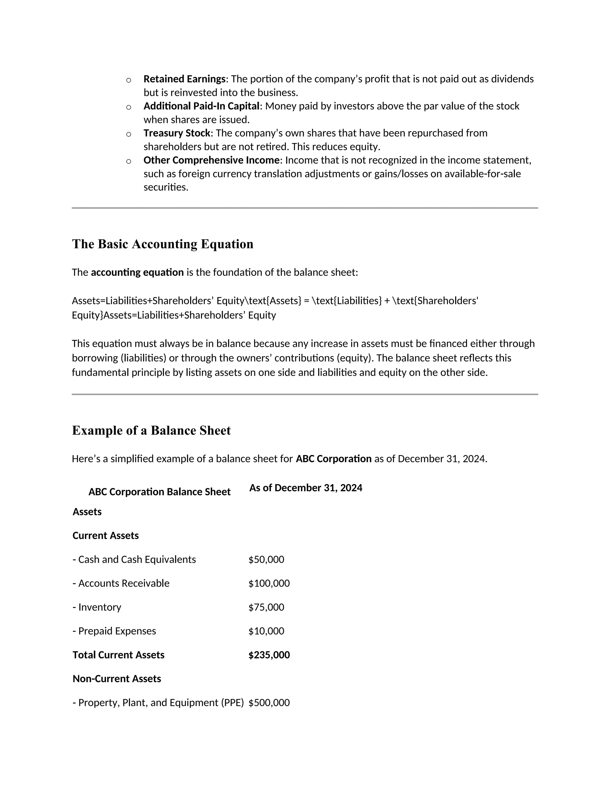 o Retained Earnings: The portion of the company’s profit that is not paid out as dividends
but is reinvested into the business.
o Additional Paid-In Capital: Money paid by investors above the par value of the stock
when shares are issued.
o Treasury Stock: The company’s own shares that have been repurchased from
shareholders but are not retired. This reduces equity.
o Other Comprehensive Income: Income that is not recognized in the income statement,
such as foreign currency translation adjustments or gains/losses on available-for-sale
securities.
The Basic Accounting Equation
The accounting equation is the foundation of the balance sheet:
Assets=Liabilities+Shareholders’ Equitytext{Assets} = text{Liabilities} + text{Shareholders'
Equity}Assets=Liabilities+Shareholders’ Equity
This equation must always be in balance because any increase in assets must be financed either through
borrowing (liabilities) or through the owners’ contributions (equity). The balance sheet reflects this
fundamental principle by listing assets on one side and liabilities and equity on the other side.
Example of a Balance Sheet
Here’s a simplified example of a balance sheet for ABC Corporation as of December 31, 2024.
ABC Corporation Balance Sheet As of December 31, 2024
Assets
Current Assets
- Cash and Cash Equivalents $50,000
- Accounts Receivable $100,000
- Inventory $75,000
- Prepaid Expenses $10,000
Total Current Assets $235,000
Non-Current Assets
- Property, Plant, and Equipment (PPE) $500,000
 