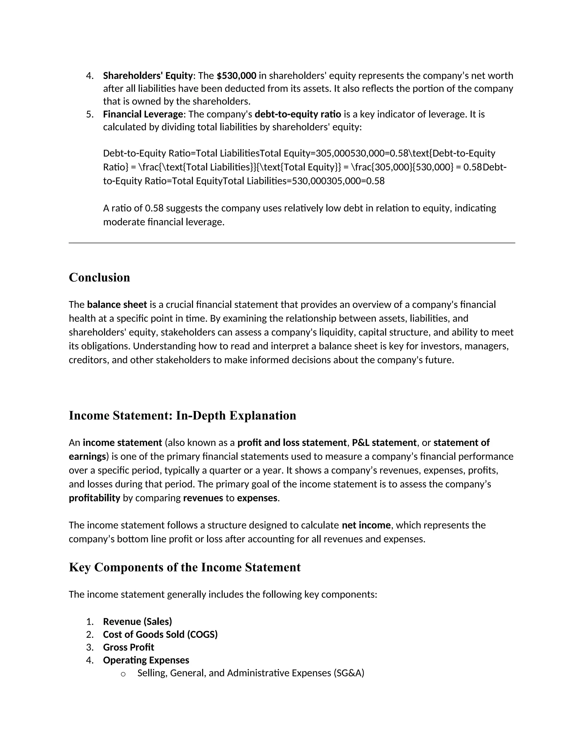 4. Shareholders' Equity: The $530,000 in shareholders' equity represents the company’s net worth
after all liabilities have been deducted from its assets. It also reflects the portion of the company
that is owned by the shareholders.
5. Financial Leverage: The company's debt-to-equity ratio is a key indicator of leverage. It is
calculated by dividing total liabilities by shareholders' equity:
Debt-to-Equity Ratio=Total LiabilitiesTotal Equity=305,000530,000=0.58text{Debt-to-Equity
Ratio} = frac{text{Total Liabilities}}{text{Total Equity}} = frac{305,000}{530,000} = 0.58Debt-
to-Equity Ratio=Total EquityTotal Liabilities=530,000305,000=0.58
A ratio of 0.58 suggests the company uses relatively low debt in relation to equity, indicating
moderate financial leverage.
Conclusion
The balance sheet is a crucial financial statement that provides an overview of a company's financial
health at a specific point in time. By examining the relationship between assets, liabilities, and
shareholders' equity, stakeholders can assess a company's liquidity, capital structure, and ability to meet
its obligations. Understanding how to read and interpret a balance sheet is key for investors, managers,
creditors, and other stakeholders to make informed decisions about the company's future.
Income Statement: In-Depth Explanation
An income statement (also known as a profit and loss statement, P&L statement, or statement of
earnings) is one of the primary financial statements used to measure a company’s financial performance
over a specific period, typically a quarter or a year. It shows a company’s revenues, expenses, profits,
and losses during that period. The primary goal of the income statement is to assess the company’s
profitability by comparing revenues to expenses.
The income statement follows a structure designed to calculate net income, which represents the
company’s bottom line profit or loss after accounting for all revenues and expenses.
Key Components of the Income Statement
The income statement generally includes the following key components:
1. Revenue (Sales)
2. Cost of Goods Sold (COGS)
3. Gross Profit
4. Operating Expenses
o Selling, General, and Administrative Expenses (SG&A)
 