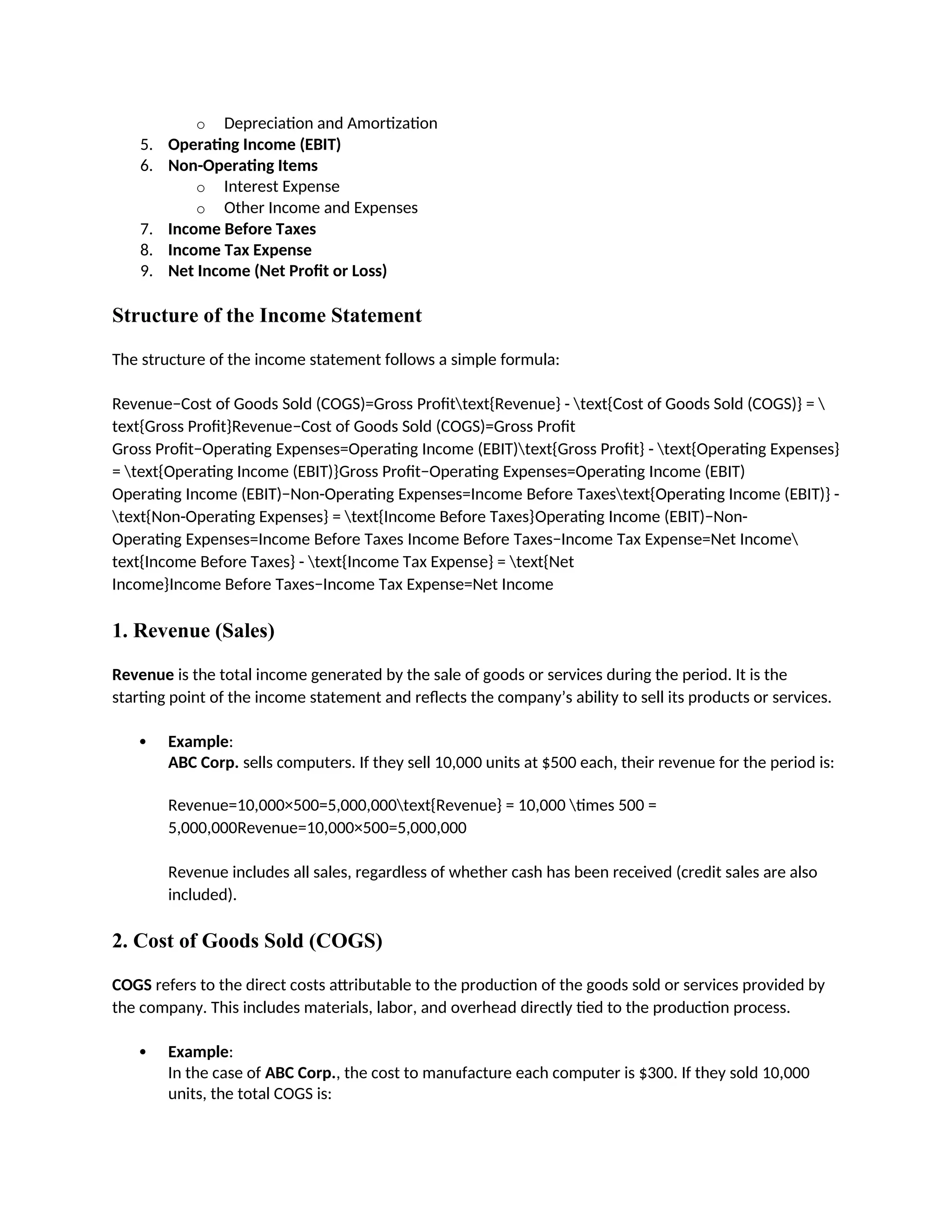 o Depreciation and Amortization
5. Operating Income (EBIT)
6. Non-Operating Items
o Interest Expense
o Other Income and Expenses
7. Income Before Taxes
8. Income Tax Expense
9. Net Income (Net Profit or Loss)
Structure of the Income Statement
The structure of the income statement follows a simple formula:
Revenue−Cost of Goods Sold (COGS)=Gross Profittext{Revenue} - text{Cost of Goods Sold (COGS)} = 
text{Gross Profit}Revenue−Cost of Goods Sold (COGS)=Gross Profit
Gross Profit−Operating Expenses=Operating Income (EBIT)text{Gross Profit} - text{Operating Expenses}
= text{Operating Income (EBIT)}Gross Profit−Operating Expenses=Operating Income (EBIT)
Operating Income (EBIT)−Non-Operating Expenses=Income Before Taxestext{Operating Income (EBIT)} -
text{Non-Operating Expenses} = text{Income Before Taxes}Operating Income (EBIT)−Non-
Operating Expenses=Income Before Taxes Income Before Taxes−Income Tax Expense=Net Income
text{Income Before Taxes} - text{Income Tax Expense} = text{Net
Income}Income Before Taxes−Income Tax Expense=Net Income
1. Revenue (Sales)
Revenue is the total income generated by the sale of goods or services during the period. It is the
starting point of the income statement and reflects the company’s ability to sell its products or services.
 Example:
ABC Corp. sells computers. If they sell 10,000 units at $500 each, their revenue for the period is:
Revenue=10,000×500=5,000,000text{Revenue} = 10,000 times 500 =
5,000,000Revenue=10,000×500=5,000,000
Revenue includes all sales, regardless of whether cash has been received (credit sales are also
included).
2. Cost of Goods Sold (COGS)
COGS refers to the direct costs attributable to the production of the goods sold or services provided by
the company. This includes materials, labor, and overhead directly tied to the production process.
 Example:
In the case of ABC Corp., the cost to manufacture each computer is $300. If they sold 10,000
units, the total COGS is:
 