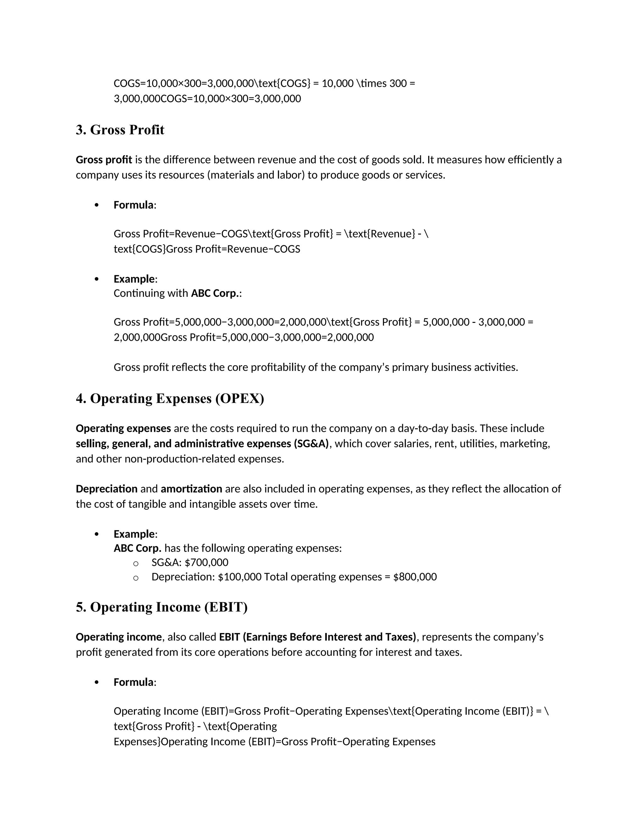 COGS=10,000×300=3,000,000text{COGS} = 10,000 times 300 =
3,000,000COGS=10,000×300=3,000,000
3. Gross Profit
Gross profit is the difference between revenue and the cost of goods sold. It measures how efficiently a
company uses its resources (materials and labor) to produce goods or services.
 Formula:
Gross Profit=Revenue−COGStext{Gross Profit} = text{Revenue} - 
text{COGS}Gross Profit=Revenue−COGS
 Example:
Continuing with ABC Corp.:
Gross Profit=5,000,000−3,000,000=2,000,000text{Gross Profit} = 5,000,000 - 3,000,000 =
2,000,000Gross Profit=5,000,000−3,000,000=2,000,000
Gross profit reflects the core profitability of the company’s primary business activities.
4. Operating Expenses (OPEX)
Operating expenses are the costs required to run the company on a day-to-day basis. These include
selling, general, and administrative expenses (SG&A), which cover salaries, rent, utilities, marketing,
and other non-production-related expenses.
Depreciation and amortization are also included in operating expenses, as they reflect the allocation of
the cost of tangible and intangible assets over time.
 Example:
ABC Corp. has the following operating expenses:
o SG&A: $700,000
o Depreciation: $100,000 Total operating expenses = $800,000
5. Operating Income (EBIT)
Operating income, also called EBIT (Earnings Before Interest and Taxes), represents the company’s
profit generated from its core operations before accounting for interest and taxes.
 Formula:
Operating Income (EBIT)=Gross Profit−Operating Expensestext{Operating Income (EBIT)} = 
text{Gross Profit} - text{Operating
Expenses}Operating Income (EBIT)=Gross Profit−Operating Expenses
 