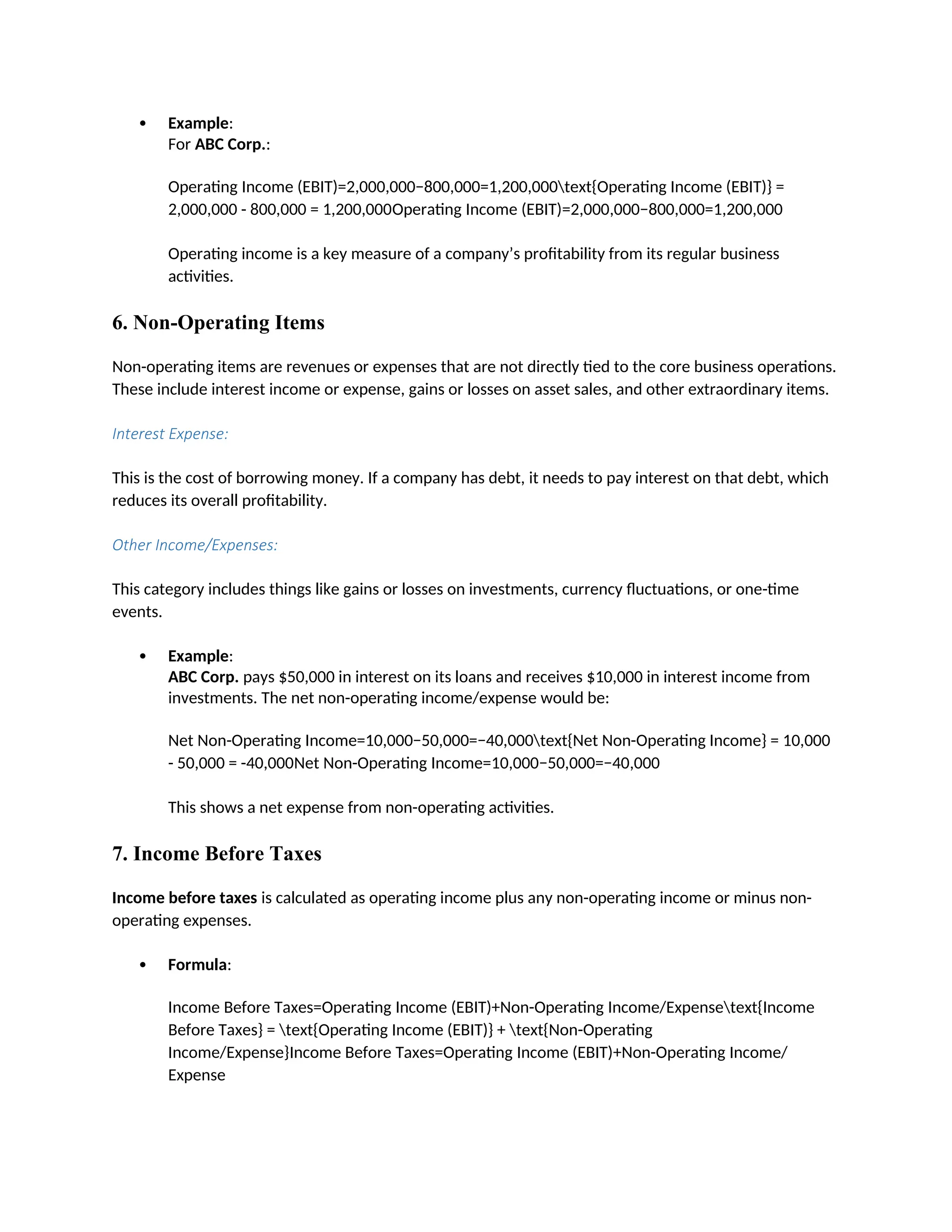  Example:
For ABC Corp.:
Operating Income (EBIT)=2,000,000−800,000=1,200,000text{Operating Income (EBIT)} =
2,000,000 - 800,000 = 1,200,000Operating Income (EBIT)=2,000,000−800,000=1,200,000
Operating income is a key measure of a company’s profitability from its regular business
activities.
6. Non-Operating Items
Non-operating items are revenues or expenses that are not directly tied to the core business operations.
These include interest income or expense, gains or losses on asset sales, and other extraordinary items.
Interest Expense:
This is the cost of borrowing money. If a company has debt, it needs to pay interest on that debt, which
reduces its overall profitability.
Other Income/Expenses:
This category includes things like gains or losses on investments, currency fluctuations, or one-time
events.
 Example:
ABC Corp. pays $50,000 in interest on its loans and receives $10,000 in interest income from
investments. The net non-operating income/expense would be:
Net Non-Operating Income=10,000−50,000=−40,000text{Net Non-Operating Income} = 10,000
- 50,000 = -40,000Net Non-Operating Income=10,000−50,000=−40,000
This shows a net expense from non-operating activities.
7. Income Before Taxes
Income before taxes is calculated as operating income plus any non-operating income or minus non-
operating expenses.
 Formula:
Income Before Taxes=Operating Income (EBIT)+Non-Operating Income/Expensetext{Income
Before Taxes} = text{Operating Income (EBIT)} + text{Non-Operating
Income/Expense}Income Before Taxes=Operating Income (EBIT)+Non-Operating Income/
Expense
 