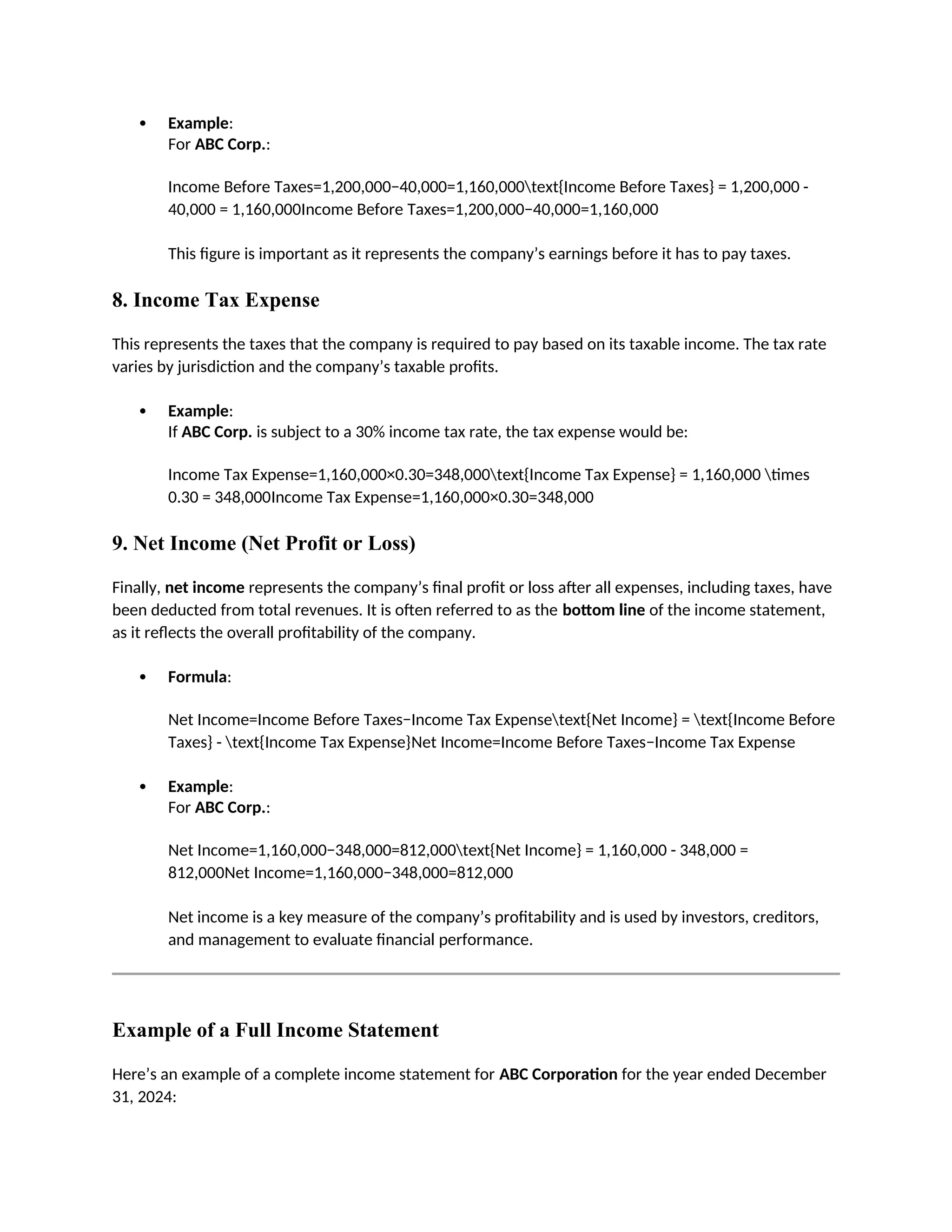 Example:
For ABC Corp.:
Income Before Taxes=1,200,000−40,000=1,160,000text{Income Before Taxes} = 1,200,000 -
40,000 = 1,160,000Income Before Taxes=1,200,000−40,000=1,160,000
This figure is important as it represents the company’s earnings before it has to pay taxes.
8. Income Tax Expense
This represents the taxes that the company is required to pay based on its taxable income. The tax rate
varies by jurisdiction and the company’s taxable profits.
 Example:
If ABC Corp. is subject to a 30% income tax rate, the tax expense would be:
Income Tax Expense=1,160,000×0.30=348,000text{Income Tax Expense} = 1,160,000 times
0.30 = 348,000Income Tax Expense=1,160,000×0.30=348,000
9. Net Income (Net Profit or Loss)
Finally, net income represents the company’s final profit or loss after all expenses, including taxes, have
been deducted from total revenues. It is often referred to as the bottom line of the income statement,
as it reflects the overall profitability of the company.
 Formula:
Net Income=Income Before Taxes−Income Tax Expensetext{Net Income} = text{Income Before
Taxes} - text{Income Tax Expense}Net Income=Income Before Taxes−Income Tax Expense
 Example:
For ABC Corp.:
Net Income=1,160,000−348,000=812,000text{Net Income} = 1,160,000 - 348,000 =
812,000Net Income=1,160,000−348,000=812,000
Net income is a key measure of the company’s profitability and is used by investors, creditors,
and management to evaluate financial performance.
Example of a Full Income Statement
Here’s an example of a complete income statement for ABC Corporation for the year ended December
31, 2024:
 
