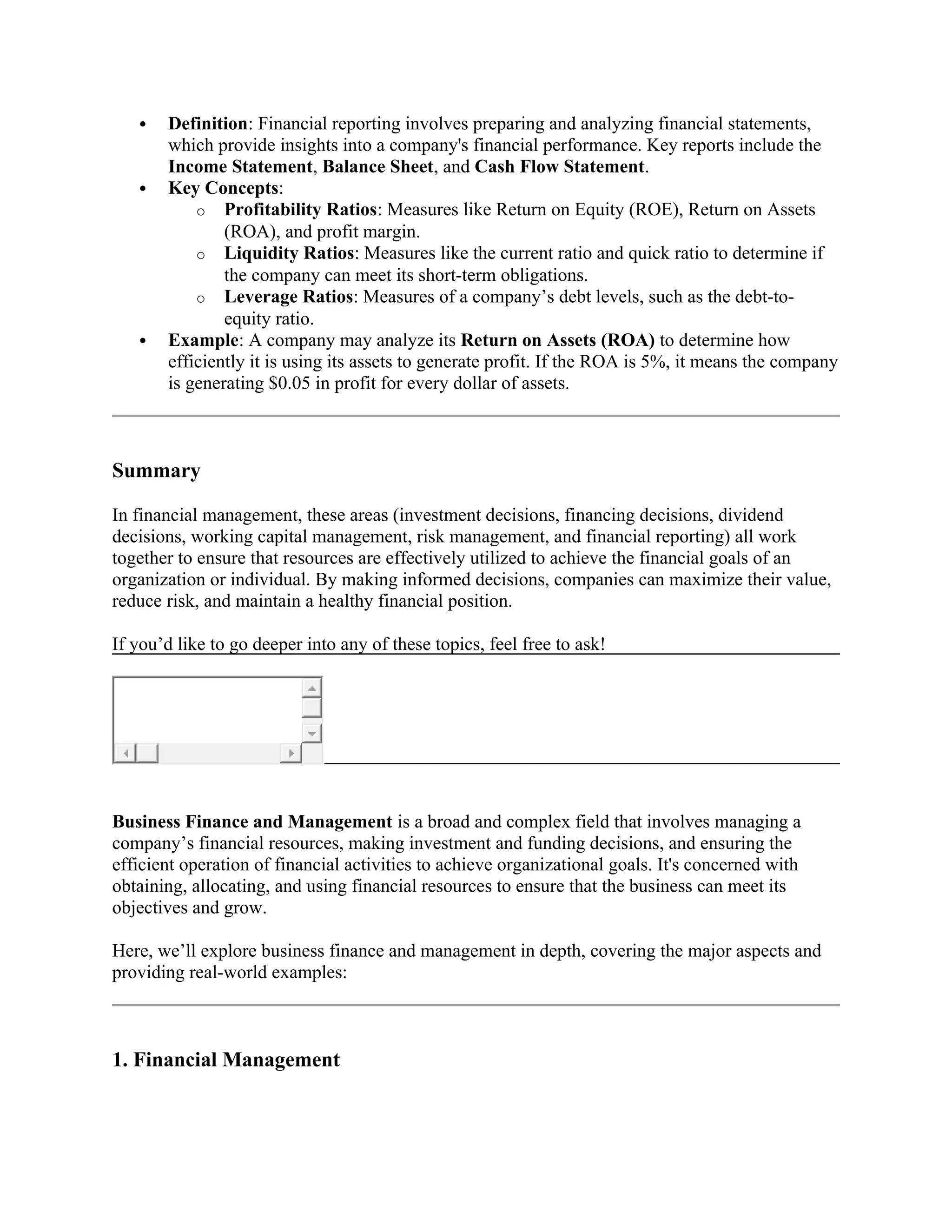  Definition: Financial reporting involves preparing and analyzing financial statements,
which provide insights into a company's financial performance. Key reports include the
Income Statement, Balance Sheet, and Cash Flow Statement.
 Key Concepts:
o Profitability Ratios: Measures like Return on Equity (ROE), Return on Assets
(ROA), and profit margin.
o Liquidity Ratios: Measures like the current ratio and quick ratio to determine if
the company can meet its short-term obligations.
o Leverage Ratios: Measures of a company’s debt levels, such as the debt-to-
equity ratio.
 Example: A company may analyze its Return on Assets (ROA) to determine how
efficiently it is using its assets to generate profit. If the ROA is 5%, it means the company
is generating $0.05 in profit for every dollar of assets.
Summary
In financial management, these areas (investment decisions, financing decisions, dividend
decisions, working capital management, risk management, and financial reporting) all work
together to ensure that resources are effectively utilized to achieve the financial goals of an
organization or individual. By making informed decisions, companies can maximize their value,
reduce risk, and maintain a healthy financial position.
If you’d like to go deeper into any of these topics, feel free to ask!
Business Finance and Management is a broad and complex field that involves managing a
company’s financial resources, making investment and funding decisions, and ensuring the
efficient operation of financial activities to achieve organizational goals. It's concerned with
obtaining, allocating, and using financial resources to ensure that the business can meet its
objectives and grow.
Here, we’ll explore business finance and management in depth, covering the major aspects and
providing real-world examples:
1. Financial Management
 