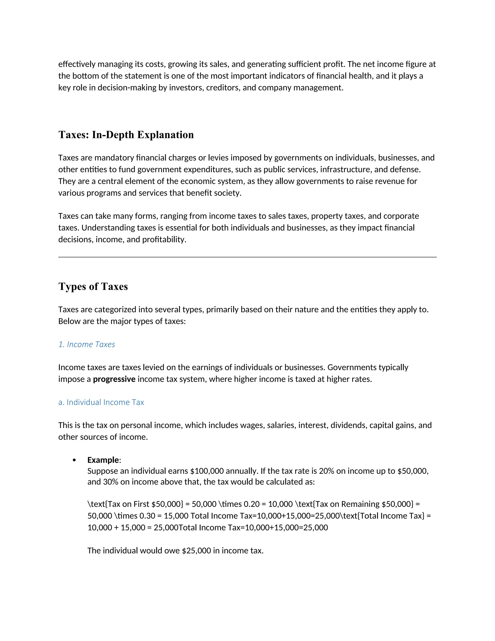 effectively managing its costs, growing its sales, and generating sufficient profit. The net income figure at
the bottom of the statement is one of the most important indicators of financial health, and it plays a
key role in decision-making by investors, creditors, and company management.
Taxes: In-Depth Explanation
Taxes are mandatory financial charges or levies imposed by governments on individuals, businesses, and
other entities to fund government expenditures, such as public services, infrastructure, and defense.
They are a central element of the economic system, as they allow governments to raise revenue for
various programs and services that benefit society.
Taxes can take many forms, ranging from income taxes to sales taxes, property taxes, and corporate
taxes. Understanding taxes is essential for both individuals and businesses, as they impact financial
decisions, income, and profitability.
Types of Taxes
Taxes are categorized into several types, primarily based on their nature and the entities they apply to.
Below are the major types of taxes:
1. Income Taxes
Income taxes are taxes levied on the earnings of individuals or businesses. Governments typically
impose a progressive income tax system, where higher income is taxed at higher rates.
a. Individual Income Tax
This is the tax on personal income, which includes wages, salaries, interest, dividends, capital gains, and
other sources of income.
 Example:
Suppose an individual earns $100,000 annually. If the tax rate is 20% on income up to $50,000,
and 30% on income above that, the tax would be calculated as:
text{Tax on First $50,000} = 50,000 times 0.20 = 10,000 text{Tax on Remaining $50,000} =
50,000 times 0.30 = 15,000 Total Income Tax=10,000+15,000=25,000text{Total Income Tax} =
10,000 + 15,000 = 25,000Total Income Tax=10,000+15,000=25,000
The individual would owe $25,000 in income tax.
 