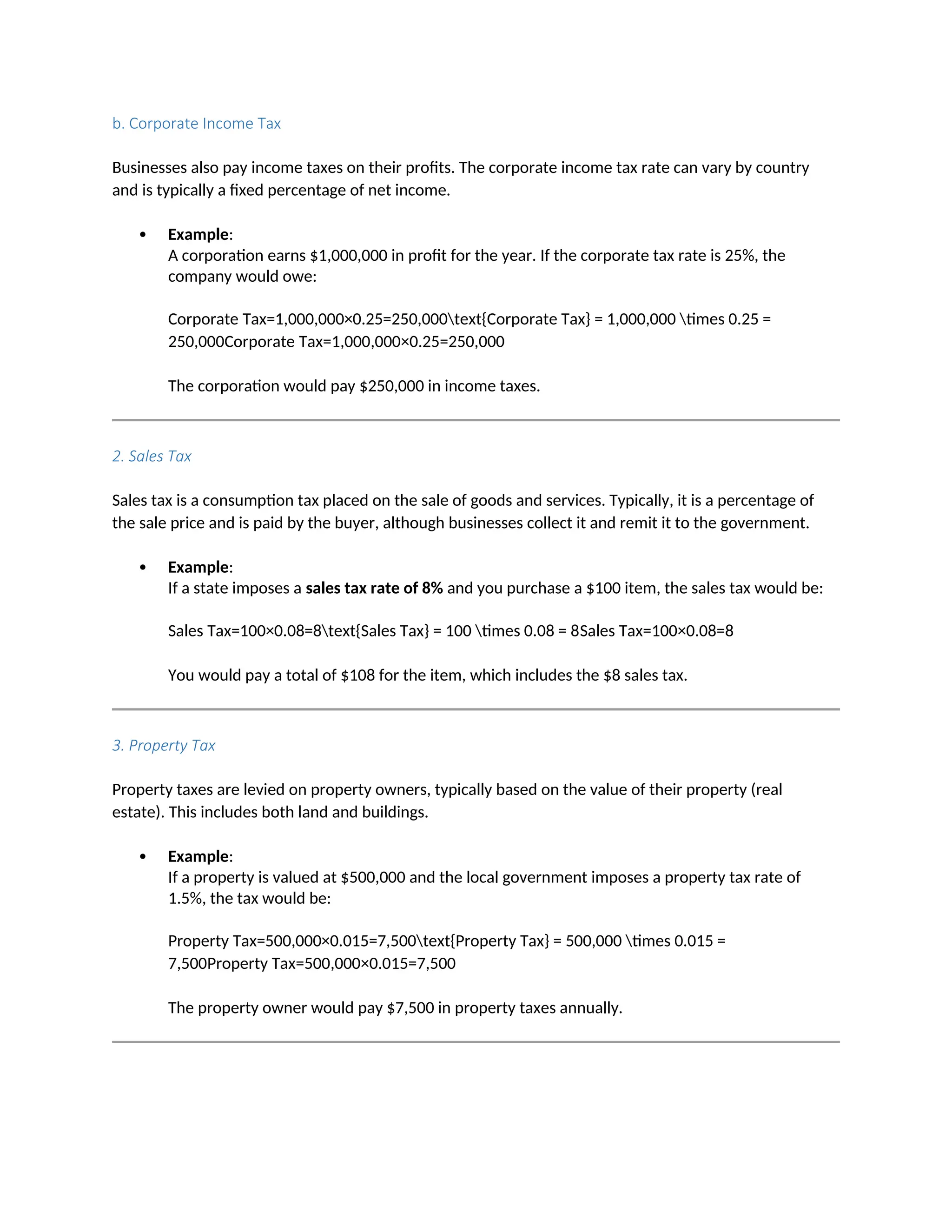 b. Corporate Income Tax
Businesses also pay income taxes on their profits. The corporate income tax rate can vary by country
and is typically a fixed percentage of net income.
 Example:
A corporation earns $1,000,000 in profit for the year. If the corporate tax rate is 25%, the
company would owe:
Corporate Tax=1,000,000×0.25=250,000text{Corporate Tax} = 1,000,000 times 0.25 =
250,000Corporate Tax=1,000,000×0.25=250,000
The corporation would pay $250,000 in income taxes.
2. Sales Tax
Sales tax is a consumption tax placed on the sale of goods and services. Typically, it is a percentage of
the sale price and is paid by the buyer, although businesses collect it and remit it to the government.
 Example:
If a state imposes a sales tax rate of 8% and you purchase a $100 item, the sales tax would be:
Sales Tax=100×0.08=8text{Sales Tax} = 100 times 0.08 = 8Sales Tax=100×0.08=8
You would pay a total of $108 for the item, which includes the $8 sales tax.
3. Property Tax
Property taxes are levied on property owners, typically based on the value of their property (real
estate). This includes both land and buildings.
 Example:
If a property is valued at $500,000 and the local government imposes a property tax rate of
1.5%, the tax would be:
Property Tax=500,000×0.015=7,500text{Property Tax} = 500,000 times 0.015 =
7,500Property Tax=500,000×0.015=7,500
The property owner would pay $7,500 in property taxes annually.
 
