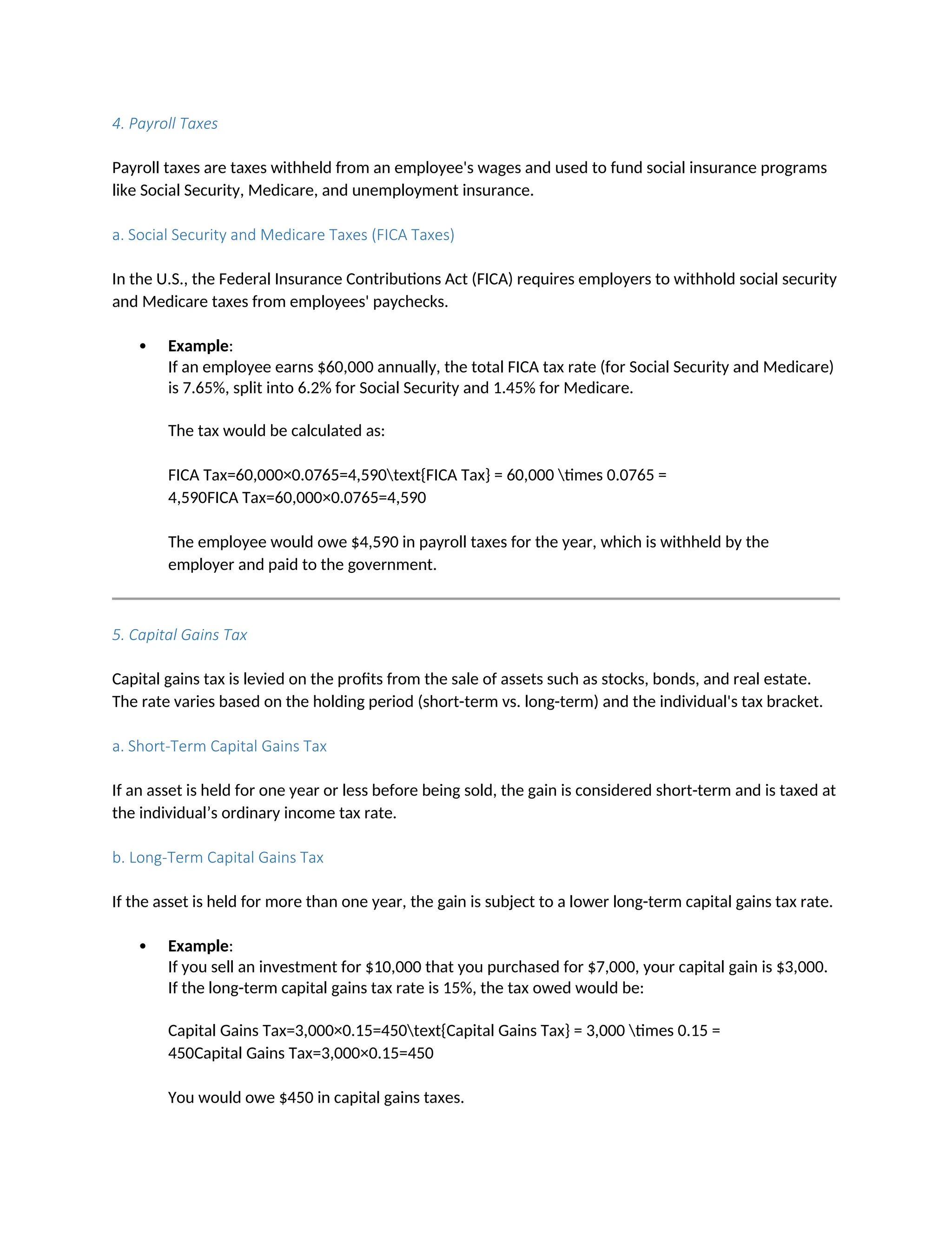 4. Payroll Taxes
Payroll taxes are taxes withheld from an employee's wages and used to fund social insurance programs
like Social Security, Medicare, and unemployment insurance.
a. Social Security and Medicare Taxes (FICA Taxes)
In the U.S., the Federal Insurance Contributions Act (FICA) requires employers to withhold social security
and Medicare taxes from employees' paychecks.
 Example:
If an employee earns $60,000 annually, the total FICA tax rate (for Social Security and Medicare)
is 7.65%, split into 6.2% for Social Security and 1.45% for Medicare.
The tax would be calculated as:
FICA Tax=60,000×0.0765=4,590text{FICA Tax} = 60,000 times 0.0765 =
4,590FICA Tax=60,000×0.0765=4,590
The employee would owe $4,590 in payroll taxes for the year, which is withheld by the
employer and paid to the government.
5. Capital Gains Tax
Capital gains tax is levied on the profits from the sale of assets such as stocks, bonds, and real estate.
The rate varies based on the holding period (short-term vs. long-term) and the individual's tax bracket.
a. Short-Term Capital Gains Tax
If an asset is held for one year or less before being sold, the gain is considered short-term and is taxed at
the individual’s ordinary income tax rate.
b. Long-Term Capital Gains Tax
If the asset is held for more than one year, the gain is subject to a lower long-term capital gains tax rate.
 Example:
If you sell an investment for $10,000 that you purchased for $7,000, your capital gain is $3,000.
If the long-term capital gains tax rate is 15%, the tax owed would be:
Capital Gains Tax=3,000×0.15=450text{Capital Gains Tax} = 3,000 times 0.15 =
450Capital Gains Tax=3,000×0.15=450
You would owe $450 in capital gains taxes.
 