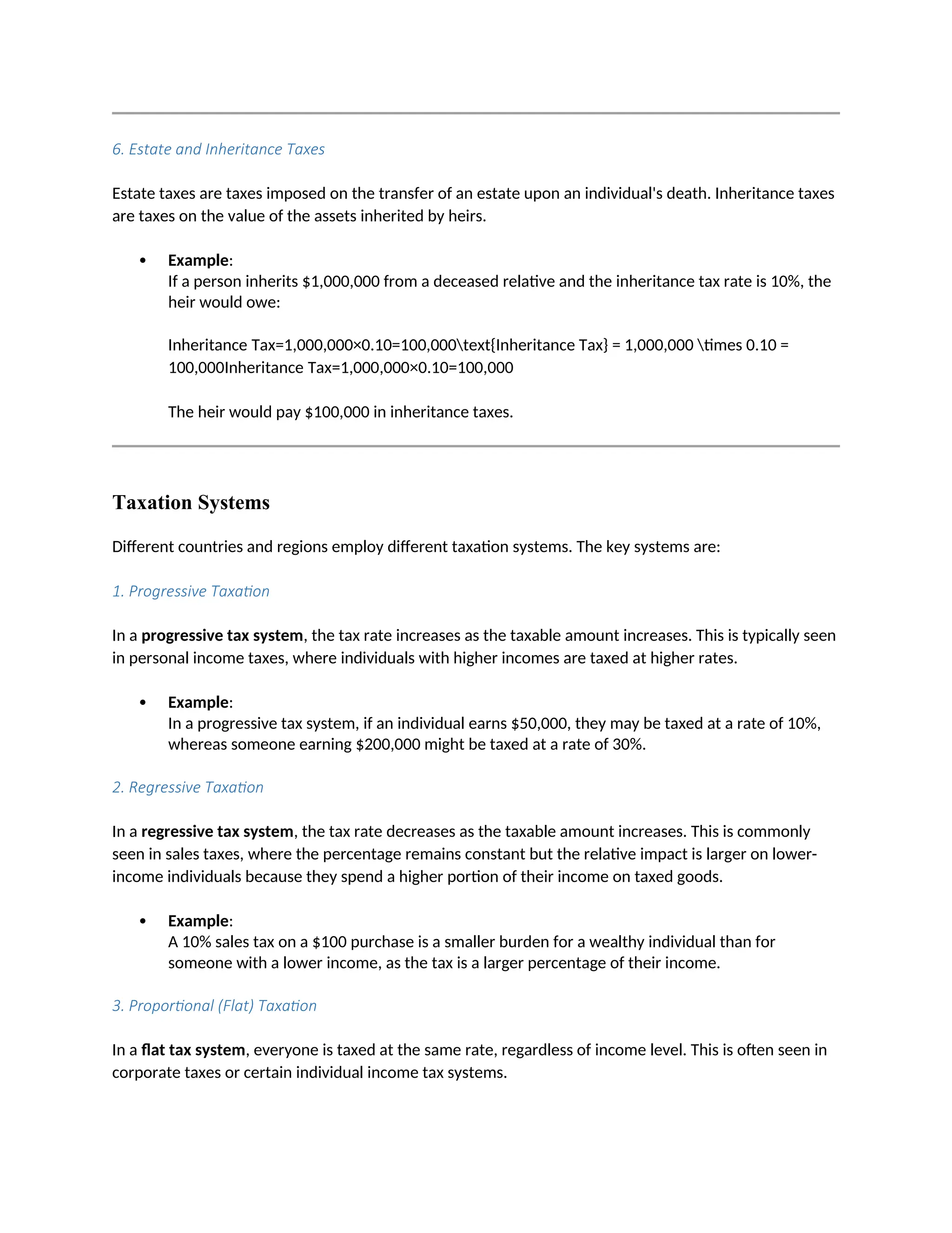 6. Estate and Inheritance Taxes
Estate taxes are taxes imposed on the transfer of an estate upon an individual's death. Inheritance taxes
are taxes on the value of the assets inherited by heirs.
 Example:
If a person inherits $1,000,000 from a deceased relative and the inheritance tax rate is 10%, the
heir would owe:
Inheritance Tax=1,000,000×0.10=100,000text{Inheritance Tax} = 1,000,000 times 0.10 =
100,000Inheritance Tax=1,000,000×0.10=100,000
The heir would pay $100,000 in inheritance taxes.
Taxation Systems
Different countries and regions employ different taxation systems. The key systems are:
1. Progressive Taxation
In a progressive tax system, the tax rate increases as the taxable amount increases. This is typically seen
in personal income taxes, where individuals with higher incomes are taxed at higher rates.
 Example:
In a progressive tax system, if an individual earns $50,000, they may be taxed at a rate of 10%,
whereas someone earning $200,000 might be taxed at a rate of 30%.
2. Regressive Taxation
In a regressive tax system, the tax rate decreases as the taxable amount increases. This is commonly
seen in sales taxes, where the percentage remains constant but the relative impact is larger on lower-
income individuals because they spend a higher portion of their income on taxed goods.
 Example:
A 10% sales tax on a $100 purchase is a smaller burden for a wealthy individual than for
someone with a lower income, as the tax is a larger percentage of their income.
3. Proportional (Flat) Taxation
In a flat tax system, everyone is taxed at the same rate, regardless of income level. This is often seen in
corporate taxes or certain individual income tax systems.
 