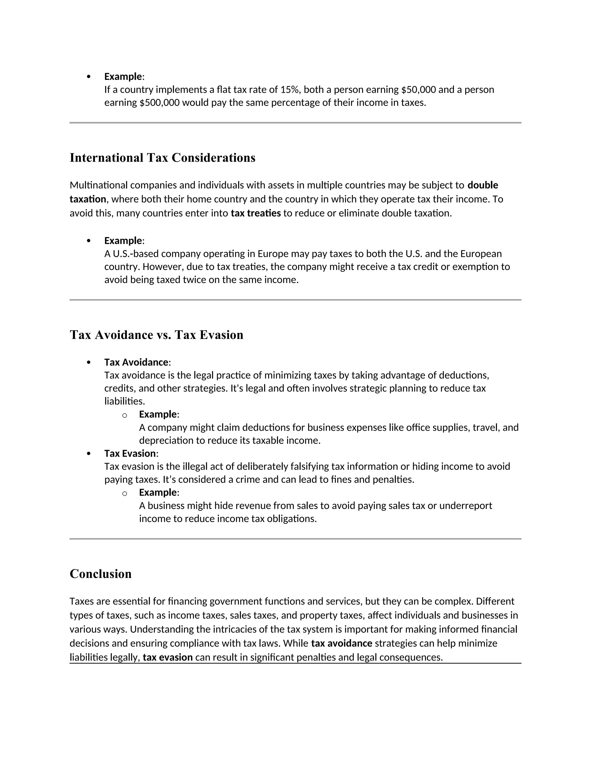  Example:
If a country implements a flat tax rate of 15%, both a person earning $50,000 and a person
earning $500,000 would pay the same percentage of their income in taxes.
International Tax Considerations
Multinational companies and individuals with assets in multiple countries may be subject to double
taxation, where both their home country and the country in which they operate tax their income. To
avoid this, many countries enter into tax treaties to reduce or eliminate double taxation.
 Example:
A U.S.-based company operating in Europe may pay taxes to both the U.S. and the European
country. However, due to tax treaties, the company might receive a tax credit or exemption to
avoid being taxed twice on the same income.
Tax Avoidance vs. Tax Evasion
 Tax Avoidance:
Tax avoidance is the legal practice of minimizing taxes by taking advantage of deductions,
credits, and other strategies. It's legal and often involves strategic planning to reduce tax
liabilities.
o Example:
A company might claim deductions for business expenses like office supplies, travel, and
depreciation to reduce its taxable income.
 Tax Evasion:
Tax evasion is the illegal act of deliberately falsifying tax information or hiding income to avoid
paying taxes. It’s considered a crime and can lead to fines and penalties.
o Example:
A business might hide revenue from sales to avoid paying sales tax or underreport
income to reduce income tax obligations.
Conclusion
Taxes are essential for financing government functions and services, but they can be complex. Different
types of taxes, such as income taxes, sales taxes, and property taxes, affect individuals and businesses in
various ways. Understanding the intricacies of the tax system is important for making informed financial
decisions and ensuring compliance with tax laws. While tax avoidance strategies can help minimize
liabilities legally, tax evasion can result in significant penalties and legal consequences.
 