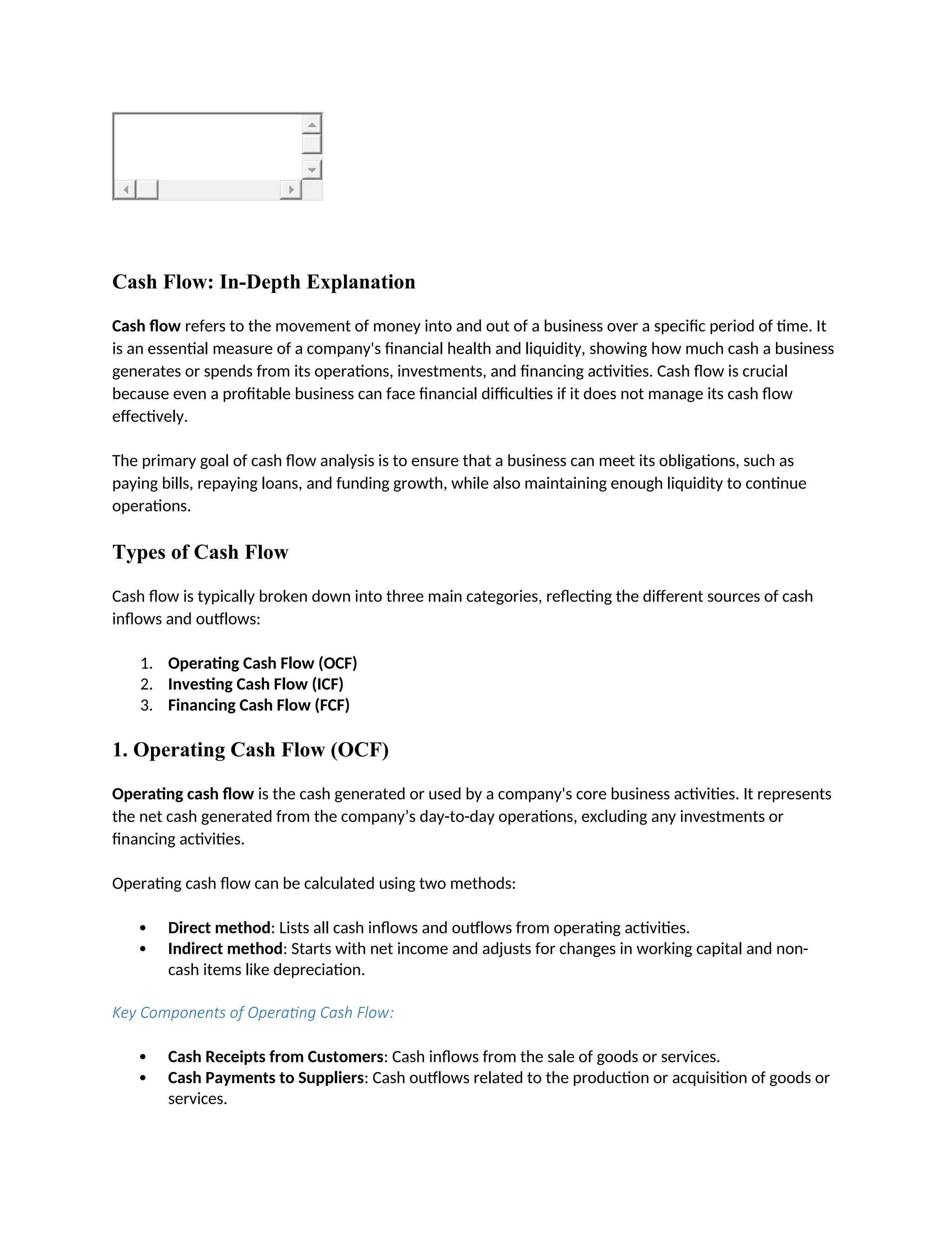 Cash Flow: In-Depth Explanation
Cash flow refers to the movement of money into and out of a business over a specific period of time. It
is an essential measure of a company's financial health and liquidity, showing how much cash a business
generates or spends from its operations, investments, and financing activities. Cash flow is crucial
because even a profitable business can face financial difficulties if it does not manage its cash flow
effectively.
The primary goal of cash flow analysis is to ensure that a business can meet its obligations, such as
paying bills, repaying loans, and funding growth, while also maintaining enough liquidity to continue
operations.
Types of Cash Flow
Cash flow is typically broken down into three main categories, reflecting the different sources of cash
inflows and outflows:
1. Operating Cash Flow (OCF)
2. Investing Cash Flow (ICF)
3. Financing Cash Flow (FCF)
1. Operating Cash Flow (OCF)
Operating cash flow is the cash generated or used by a company's core business activities. It represents
the net cash generated from the company’s day-to-day operations, excluding any investments or
financing activities.
Operating cash flow can be calculated using two methods:
 Direct method: Lists all cash inflows and outflows from operating activities.
 Indirect method: Starts with net income and adjusts for changes in working capital and non-
cash items like depreciation.
Key Components of Operating Cash Flow:
 Cash Receipts from Customers: Cash inflows from the sale of goods or services.
 Cash Payments to Suppliers: Cash outflows related to the production or acquisition of goods or
services.
 
