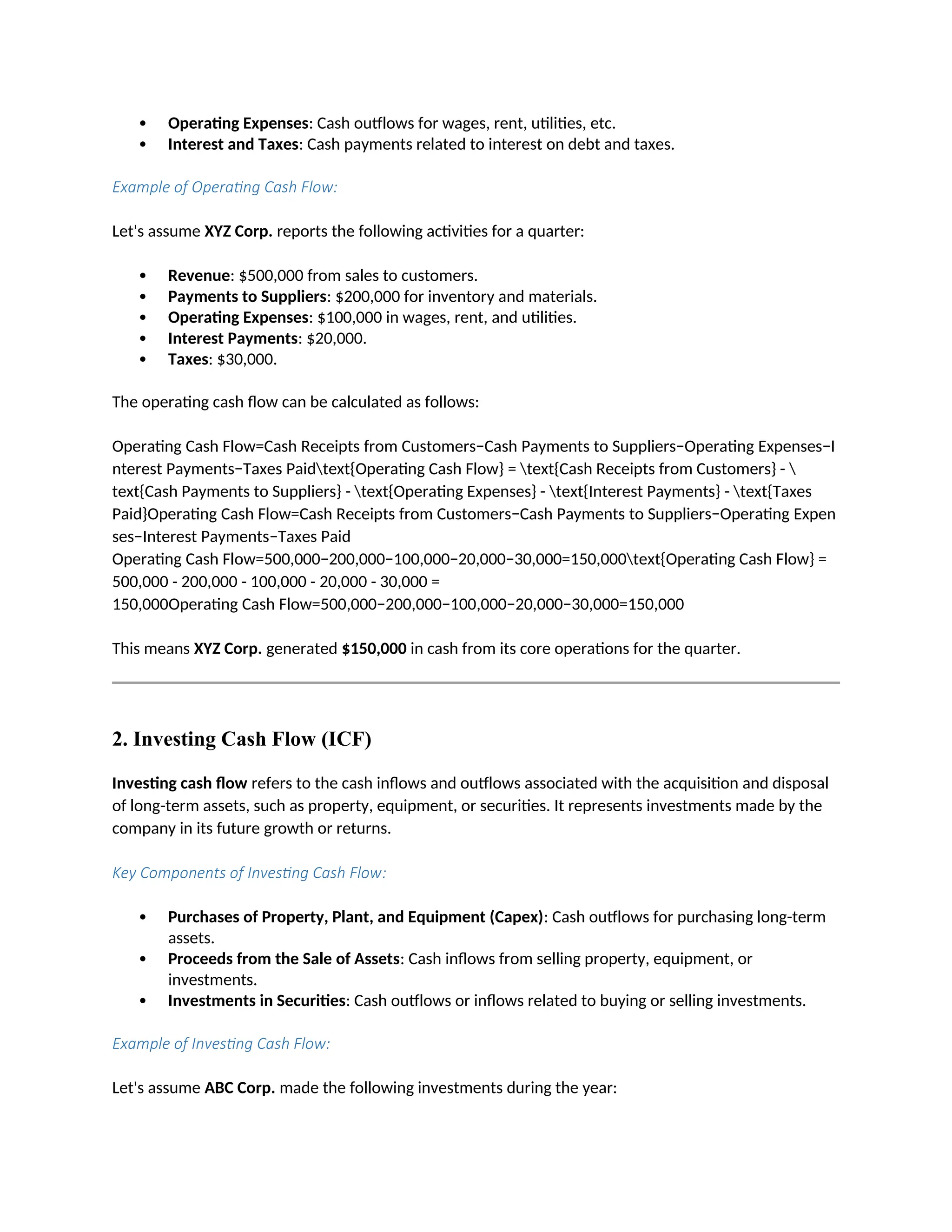  Operating Expenses: Cash outflows for wages, rent, utilities, etc.
 Interest and Taxes: Cash payments related to interest on debt and taxes.
Example of Operating Cash Flow:
Let's assume XYZ Corp. reports the following activities for a quarter:
 Revenue: $500,000 from sales to customers.
 Payments to Suppliers: $200,000 for inventory and materials.
 Operating Expenses: $100,000 in wages, rent, and utilities.
 Interest Payments: $20,000.
 Taxes: $30,000.
The operating cash flow can be calculated as follows:
Operating Cash Flow=Cash Receipts from Customers−Cash Payments to Suppliers−Operating Expenses−I
nterest Payments−Taxes Paidtext{Operating Cash Flow} = text{Cash Receipts from Customers} - 
text{Cash Payments to Suppliers} - text{Operating Expenses} - text{Interest Payments} - text{Taxes
Paid}Operating Cash Flow=Cash Receipts from Customers−Cash Payments to Suppliers−Operating Expen
ses−Interest Payments−Taxes Paid
Operating Cash Flow=500,000−200,000−100,000−20,000−30,000=150,000text{Operating Cash Flow} =
500,000 - 200,000 - 100,000 - 20,000 - 30,000 =
150,000Operating Cash Flow=500,000−200,000−100,000−20,000−30,000=150,000
This means XYZ Corp. generated $150,000 in cash from its core operations for the quarter.
2. Investing Cash Flow (ICF)
Investing cash flow refers to the cash inflows and outflows associated with the acquisition and disposal
of long-term assets, such as property, equipment, or securities. It represents investments made by the
company in its future growth or returns.
Key Components of Investing Cash Flow:
 Purchases of Property, Plant, and Equipment (Capex): Cash outflows for purchasing long-term
assets.
 Proceeds from the Sale of Assets: Cash inflows from selling property, equipment, or
investments.
 Investments in Securities: Cash outflows or inflows related to buying or selling investments.
Example of Investing Cash Flow:
Let's assume ABC Corp. made the following investments during the year:
 
