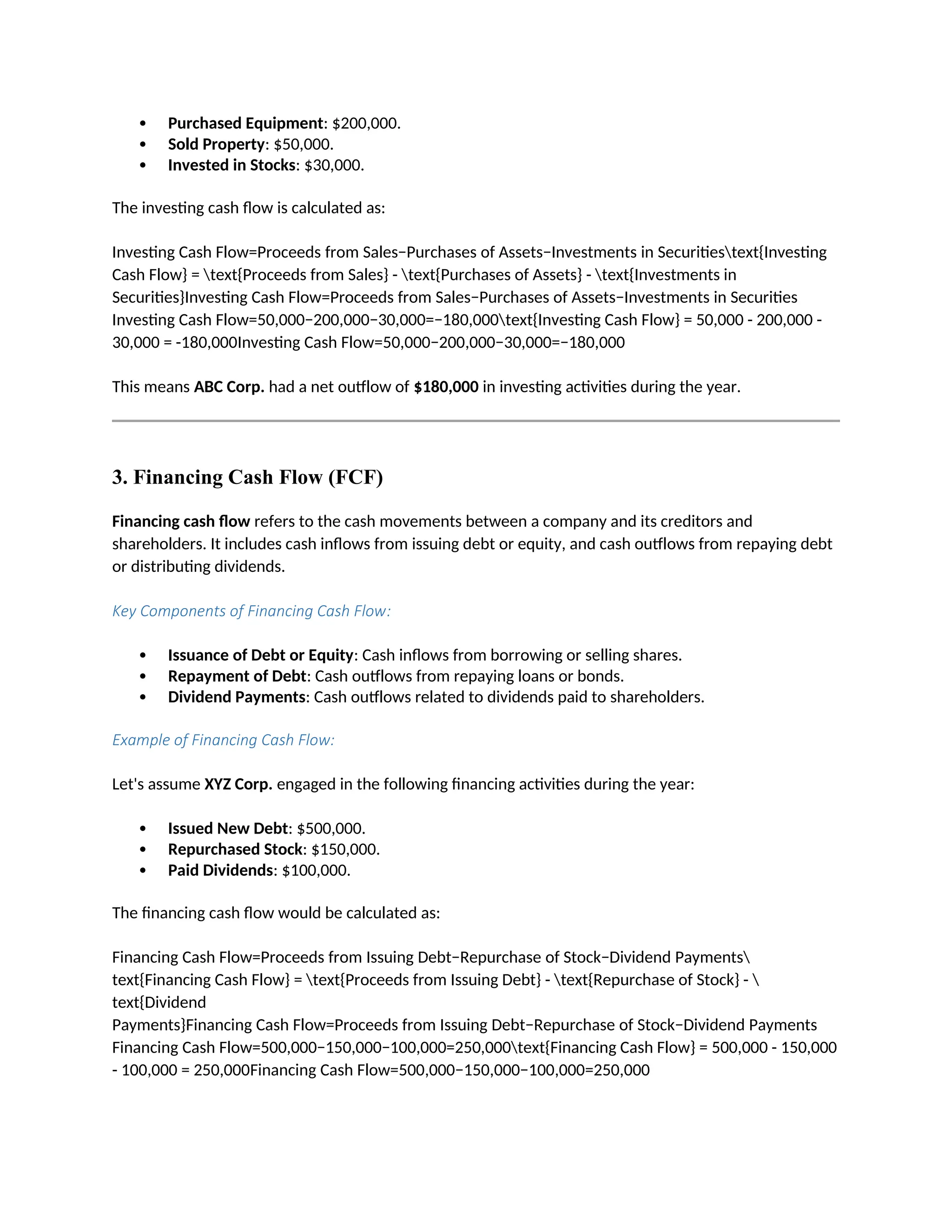  Purchased Equipment: $200,000.
 Sold Property: $50,000.
 Invested in Stocks: $30,000.
The investing cash flow is calculated as:
Investing Cash Flow=Proceeds from Sales−Purchases of Assets−Investments in Securitiestext{Investing
Cash Flow} = text{Proceeds from Sales} - text{Purchases of Assets} - text{Investments in
Securities}Investing Cash Flow=Proceeds from Sales−Purchases of Assets−Investments in Securities
Investing Cash Flow=50,000−200,000−30,000=−180,000text{Investing Cash Flow} = 50,000 - 200,000 -
30,000 = -180,000Investing Cash Flow=50,000−200,000−30,000=−180,000
This means ABC Corp. had a net outflow of $180,000 in investing activities during the year.
3. Financing Cash Flow (FCF)
Financing cash flow refers to the cash movements between a company and its creditors and
shareholders. It includes cash inflows from issuing debt or equity, and cash outflows from repaying debt
or distributing dividends.
Key Components of Financing Cash Flow:
 Issuance of Debt or Equity: Cash inflows from borrowing or selling shares.
 Repayment of Debt: Cash outflows from repaying loans or bonds.
 Dividend Payments: Cash outflows related to dividends paid to shareholders.
Example of Financing Cash Flow:
Let's assume XYZ Corp. engaged in the following financing activities during the year:
 Issued New Debt: $500,000.
 Repurchased Stock: $150,000.
 Paid Dividends: $100,000.
The financing cash flow would be calculated as:
Financing Cash Flow=Proceeds from Issuing Debt−Repurchase of Stock−Dividend Payments
text{Financing Cash Flow} = text{Proceeds from Issuing Debt} - text{Repurchase of Stock} - 
text{Dividend
Payments}Financing Cash Flow=Proceeds from Issuing Debt−Repurchase of Stock−Dividend Payments
Financing Cash Flow=500,000−150,000−100,000=250,000text{Financing Cash Flow} = 500,000 - 150,000
- 100,000 = 250,000Financing Cash Flow=500,000−150,000−100,000=250,000
 