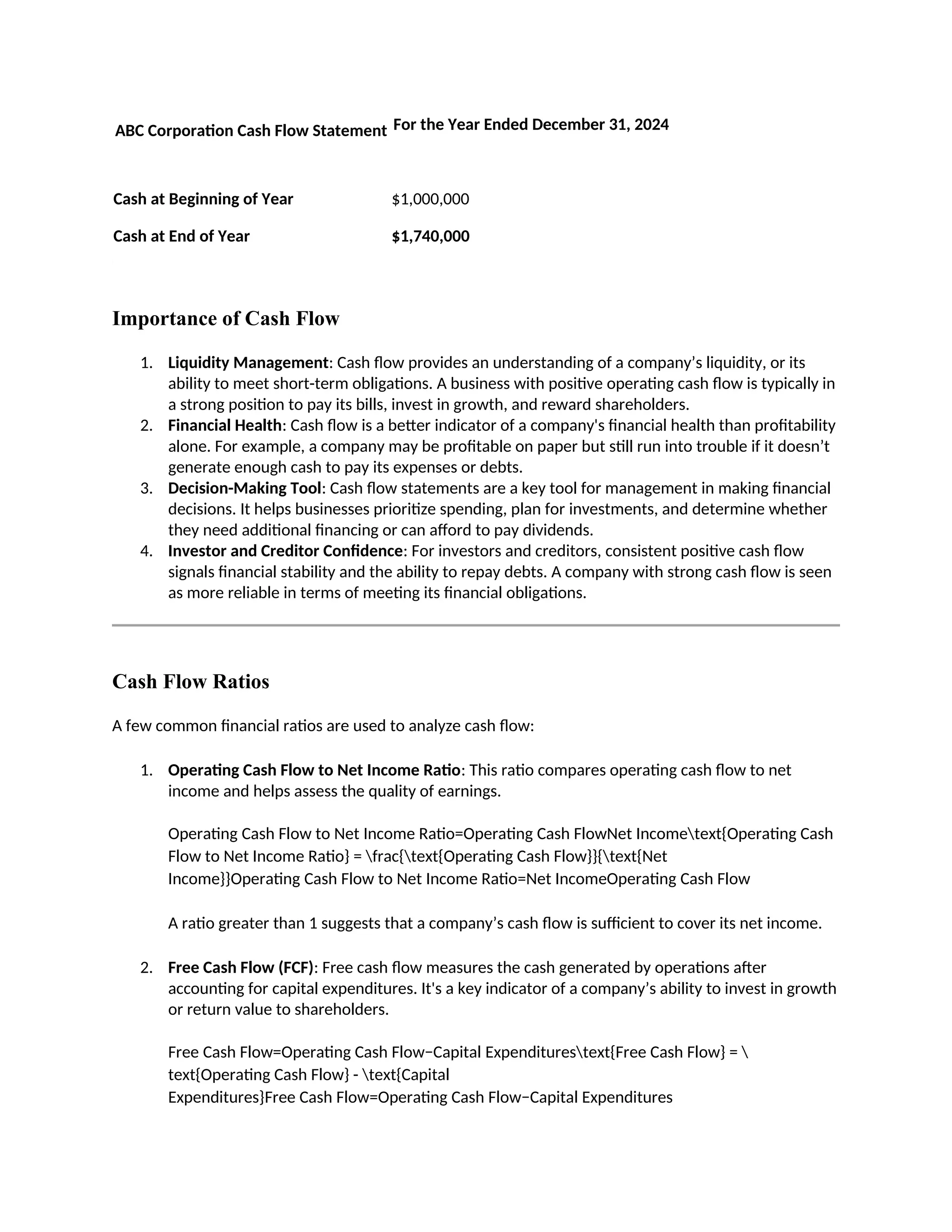 ABC Corporation Cash Flow Statement For the Year Ended December 31, 2024
Cash at Beginning of Year $1,000,000
Cash at End of Year $1,740,000
Importance of Cash Flow
1. Liquidity Management: Cash flow provides an understanding of a company’s liquidity, or its
ability to meet short-term obligations. A business with positive operating cash flow is typically in
a strong position to pay its bills, invest in growth, and reward shareholders.
2. Financial Health: Cash flow is a better indicator of a company's financial health than profitability
alone. For example, a company may be profitable on paper but still run into trouble if it doesn’t
generate enough cash to pay its expenses or debts.
3. Decision-Making Tool: Cash flow statements are a key tool for management in making financial
decisions. It helps businesses prioritize spending, plan for investments, and determine whether
they need additional financing or can afford to pay dividends.
4. Investor and Creditor Confidence: For investors and creditors, consistent positive cash flow
signals financial stability and the ability to repay debts. A company with strong cash flow is seen
as more reliable in terms of meeting its financial obligations.
Cash Flow Ratios
A few common financial ratios are used to analyze cash flow:
1. Operating Cash Flow to Net Income Ratio: This ratio compares operating cash flow to net
income and helps assess the quality of earnings.
Operating Cash Flow to Net Income Ratio=Operating Cash FlowNet Incometext{Operating Cash
Flow to Net Income Ratio} = frac{text{Operating Cash Flow}}{text{Net
Income}}Operating Cash Flow to Net Income Ratio=Net IncomeOperating Cash Flow
A ratio greater than 1 suggests that a company’s cash flow is sufficient to cover its net income.
2. Free Cash Flow (FCF): Free cash flow measures the cash generated by operations after
accounting for capital expenditures. It's a key indicator of a company’s ability to invest in growth
or return value to shareholders.
Free Cash Flow=Operating Cash Flow−Capital Expenditurestext{Free Cash Flow} = 
text{Operating Cash Flow} - text{Capital
Expenditures}Free Cash Flow=Operating Cash Flow−Capital Expenditures
 