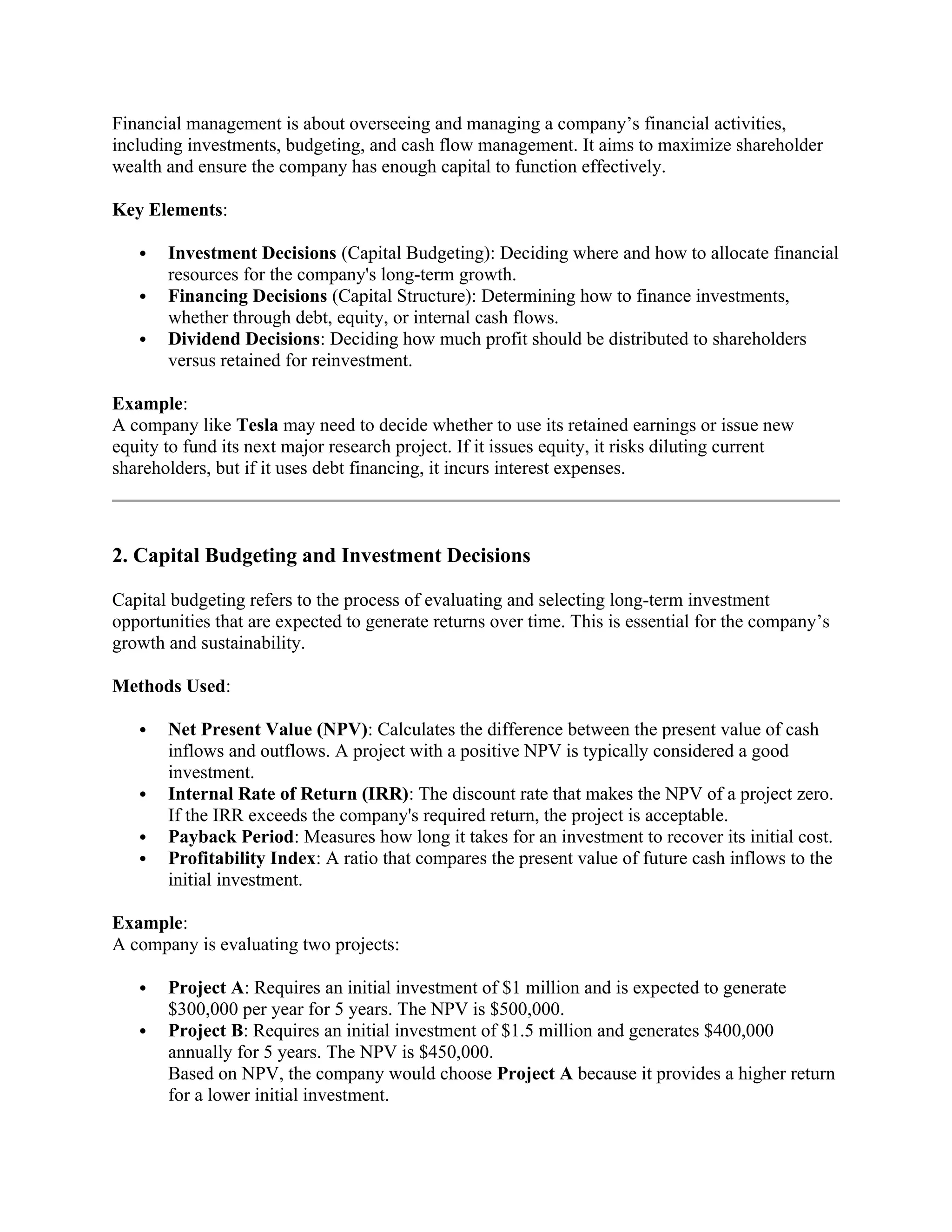 Financial management is about overseeing and managing a company’s financial activities,
including investments, budgeting, and cash flow management. It aims to maximize shareholder
wealth and ensure the company has enough capital to function effectively.
Key Elements:
 Investment Decisions (Capital Budgeting): Deciding where and how to allocate financial
resources for the company's long-term growth.
 Financing Decisions (Capital Structure): Determining how to finance investments,
whether through debt, equity, or internal cash flows.
 Dividend Decisions: Deciding how much profit should be distributed to shareholders
versus retained for reinvestment.
Example:
A company like Tesla may need to decide whether to use its retained earnings or issue new
equity to fund its next major research project. If it issues equity, it risks diluting current
shareholders, but if it uses debt financing, it incurs interest expenses.
2. Capital Budgeting and Investment Decisions
Capital budgeting refers to the process of evaluating and selecting long-term investment
opportunities that are expected to generate returns over time. This is essential for the company’s
growth and sustainability.
Methods Used:
 Net Present Value (NPV): Calculates the difference between the present value of cash
inflows and outflows. A project with a positive NPV is typically considered a good
investment.
 Internal Rate of Return (IRR): The discount rate that makes the NPV of a project zero.
If the IRR exceeds the company's required return, the project is acceptable.
 Payback Period: Measures how long it takes for an investment to recover its initial cost.
 Profitability Index: A ratio that compares the present value of future cash inflows to the
initial investment.
Example:
A company is evaluating two projects:
 Project A: Requires an initial investment of $1 million and is expected to generate
$300,000 per year for 5 years. The NPV is $500,000.
 Project B: Requires an initial investment of $1.5 million and generates $400,000
annually for 5 years. The NPV is $450,000.
Based on NPV, the company would choose Project A because it provides a higher return
for a lower initial investment.
 