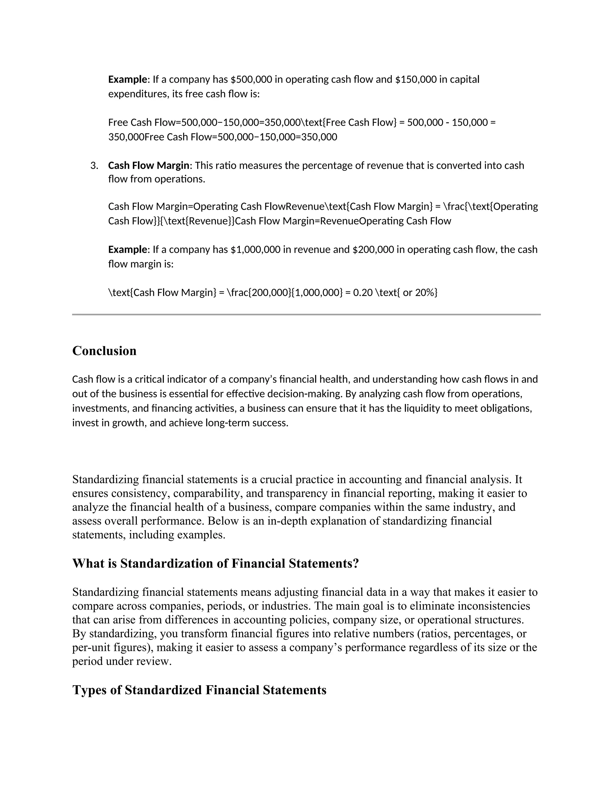 Example: If a company has $500,000 in operating cash flow and $150,000 in capital
expenditures, its free cash flow is:
Free Cash Flow=500,000−150,000=350,000text{Free Cash Flow} = 500,000 - 150,000 =
350,000Free Cash Flow=500,000−150,000=350,000
3. Cash Flow Margin: This ratio measures the percentage of revenue that is converted into cash
flow from operations.
Cash Flow Margin=Operating Cash FlowRevenuetext{Cash Flow Margin} = frac{text{Operating
Cash Flow}}{text{Revenue}}Cash Flow Margin=RevenueOperating Cash Flow
Example: If a company has $1,000,000 in revenue and $200,000 in operating cash flow, the cash
flow margin is:
text{Cash Flow Margin} = frac{200,000}{1,000,000} = 0.20 text{ or 20%}
Conclusion
Cash flow is a critical indicator of a company’s financial health, and understanding how cash flows in and
out of the business is essential for effective decision-making. By analyzing cash flow from operations,
investments, and financing activities, a business can ensure that it has the liquidity to meet obligations,
invest in growth, and achieve long-term success.
Standardizing financial statements is a crucial practice in accounting and financial analysis. It
ensures consistency, comparability, and transparency in financial reporting, making it easier to
analyze the financial health of a business, compare companies within the same industry, and
assess overall performance. Below is an in-depth explanation of standardizing financial
statements, including examples.
What is Standardization of Financial Statements?
Standardizing financial statements means adjusting financial data in a way that makes it easier to
compare across companies, periods, or industries. The main goal is to eliminate inconsistencies
that can arise from differences in accounting policies, company size, or operational structures.
By standardizing, you transform financial figures into relative numbers (ratios, percentages, or
per-unit figures), making it easier to assess a company’s performance regardless of its size or the
period under review.
Types of Standardized Financial Statements
 