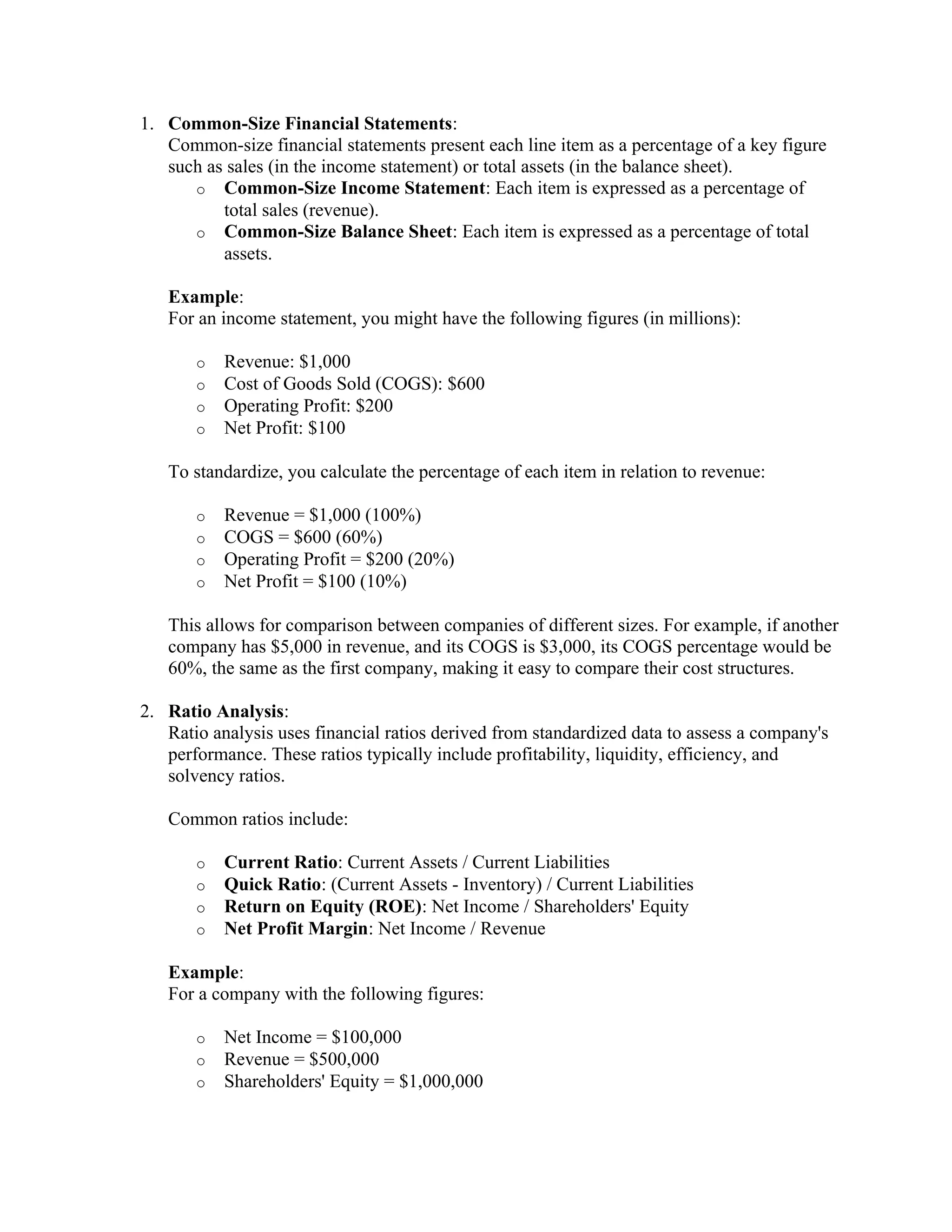 1. Common-Size Financial Statements:
Common-size financial statements present each line item as a percentage of a key figure
such as sales (in the income statement) or total assets (in the balance sheet).
o Common-Size Income Statement: Each item is expressed as a percentage of
total sales (revenue).
o Common-Size Balance Sheet: Each item is expressed as a percentage of total
assets.
Example:
For an income statement, you might have the following figures (in millions):
o Revenue: $1,000
o Cost of Goods Sold (COGS): $600
o Operating Profit: $200
o Net Profit: $100
To standardize, you calculate the percentage of each item in relation to revenue:
o Revenue = $1,000 (100%)
o COGS = $600 (60%)
o Operating Profit = $200 (20%)
o Net Profit = $100 (10%)
This allows for comparison between companies of different sizes. For example, if another
company has $5,000 in revenue, and its COGS is $3,000, its COGS percentage would be
60%, the same as the first company, making it easy to compare their cost structures.
2. Ratio Analysis:
Ratio analysis uses financial ratios derived from standardized data to assess a company's
performance. These ratios typically include profitability, liquidity, efficiency, and
solvency ratios.
Common ratios include:
o Current Ratio: Current Assets / Current Liabilities
o Quick Ratio: (Current Assets - Inventory) / Current Liabilities
o Return on Equity (ROE): Net Income / Shareholders' Equity
o Net Profit Margin: Net Income / Revenue
Example:
For a company with the following figures:
o Net Income = $100,000
o Revenue = $500,000
o Shareholders' Equity = $1,000,000
 