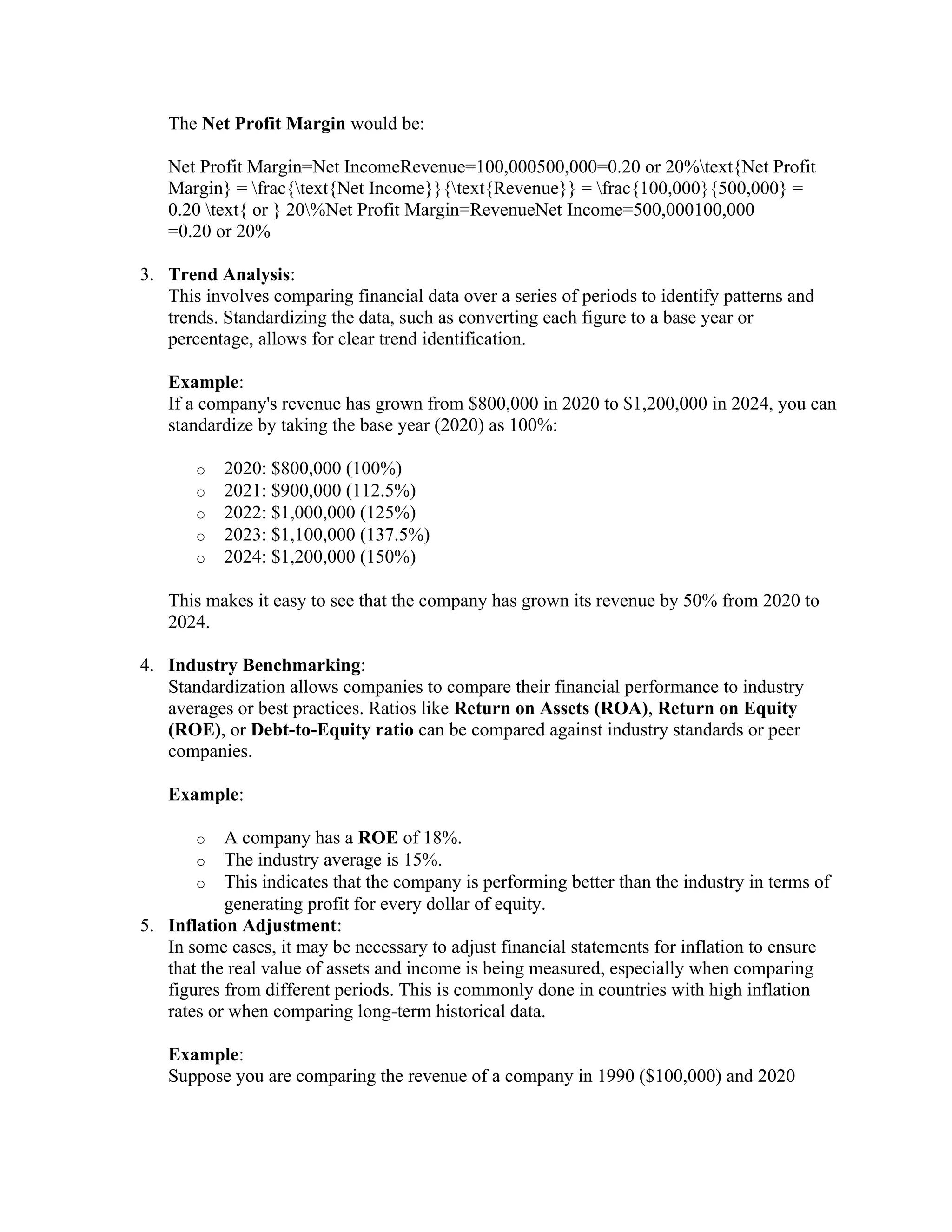 The Net Profit Margin would be:
Net Profit Margin=Net IncomeRevenue=100,000500,000=0.20 or 20%text{Net Profit
Margin} = frac{text{Net Income}}{text{Revenue}} = frac{100,000}{500,000} =
0.20 text{ or } 20%Net Profit Margin=RevenueNet Income=500,000100,000
=0.20 or 20%
3. Trend Analysis:
This involves comparing financial data over a series of periods to identify patterns and
trends. Standardizing the data, such as converting each figure to a base year or
percentage, allows for clear trend identification.
Example:
If a company's revenue has grown from $800,000 in 2020 to $1,200,000 in 2024, you can
standardize by taking the base year (2020) as 100%:
o 2020: $800,000 (100%)
o 2021: $900,000 (112.5%)
o 2022: $1,000,000 (125%)
o 2023: $1,100,000 (137.5%)
o 2024: $1,200,000 (150%)
This makes it easy to see that the company has grown its revenue by 50% from 2020 to
2024.
4. Industry Benchmarking:
Standardization allows companies to compare their financial performance to industry
averages or best practices. Ratios like Return on Assets (ROA), Return on Equity
(ROE), or Debt-to-Equity ratio can be compared against industry standards or peer
companies.
Example:
o A company has a ROE of 18%.
o The industry average is 15%.
o This indicates that the company is performing better than the industry in terms of
generating profit for every dollar of equity.
5. Inflation Adjustment:
In some cases, it may be necessary to adjust financial statements for inflation to ensure
that the real value of assets and income is being measured, especially when comparing
figures from different periods. This is commonly done in countries with high inflation
rates or when comparing long-term historical data.
Example:
Suppose you are comparing the revenue of a company in 1990 ($100,000) and 2020
 