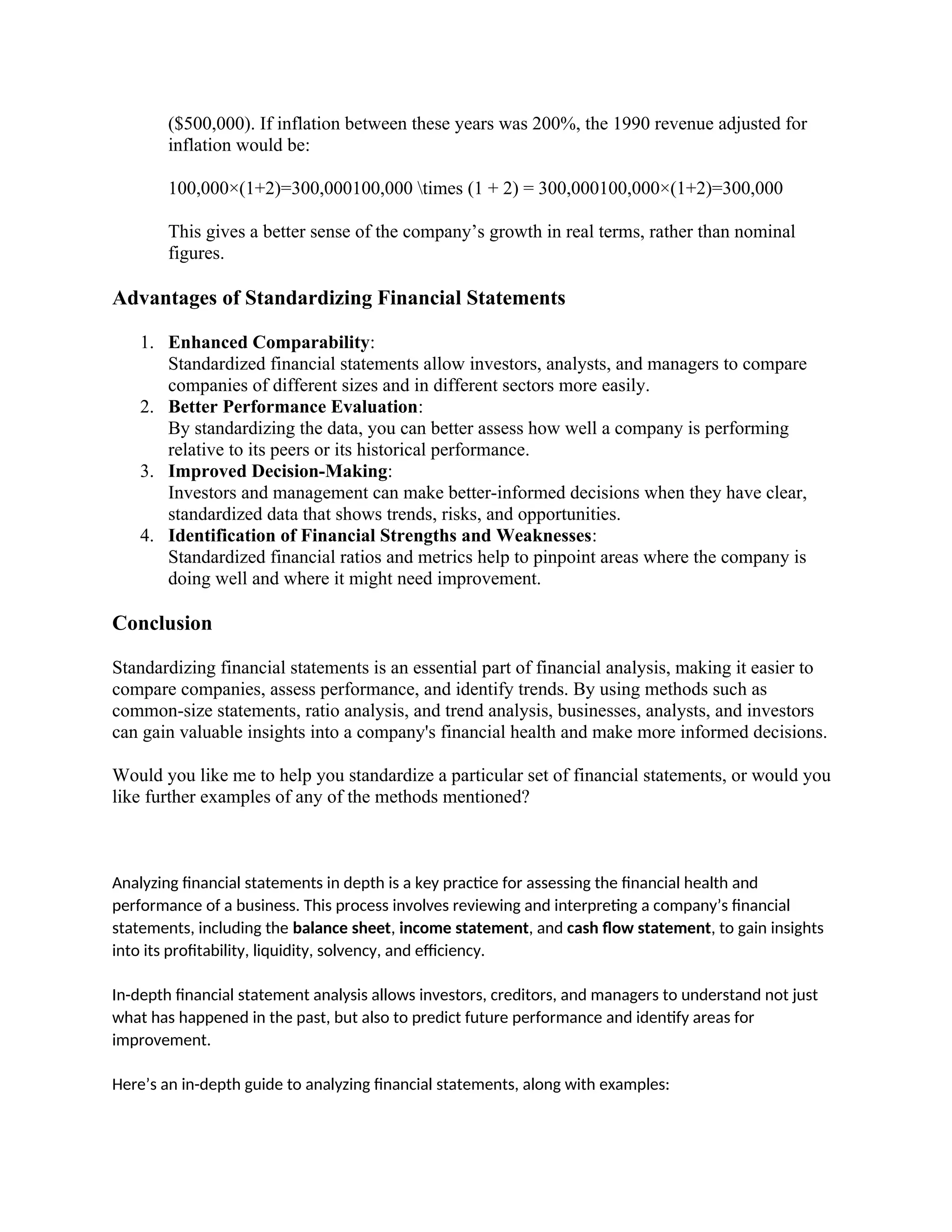 ($500,000). If inflation between these years was 200%, the 1990 revenue adjusted for
inflation would be:
100,000×(1+2)=300,000100,000 times (1 + 2) = 300,000100,000×(1+2)=300,000
This gives a better sense of the company’s growth in real terms, rather than nominal
figures.
Advantages of Standardizing Financial Statements
1. Enhanced Comparability:
Standardized financial statements allow investors, analysts, and managers to compare
companies of different sizes and in different sectors more easily.
2. Better Performance Evaluation:
By standardizing the data, you can better assess how well a company is performing
relative to its peers or its historical performance.
3. Improved Decision-Making:
Investors and management can make better-informed decisions when they have clear,
standardized data that shows trends, risks, and opportunities.
4. Identification of Financial Strengths and Weaknesses:
Standardized financial ratios and metrics help to pinpoint areas where the company is
doing well and where it might need improvement.
Conclusion
Standardizing financial statements is an essential part of financial analysis, making it easier to
compare companies, assess performance, and identify trends. By using methods such as
common-size statements, ratio analysis, and trend analysis, businesses, analysts, and investors
can gain valuable insights into a company's financial health and make more informed decisions.
Would you like me to help you standardize a particular set of financial statements, or would you
like further examples of any of the methods mentioned?
Analyzing financial statements in depth is a key practice for assessing the financial health and
performance of a business. This process involves reviewing and interpreting a company’s financial
statements, including the balance sheet, income statement, and cash flow statement, to gain insights
into its profitability, liquidity, solvency, and efficiency.
In-depth financial statement analysis allows investors, creditors, and managers to understand not just
what has happened in the past, but also to predict future performance and identify areas for
improvement.
Here’s an in-depth guide to analyzing financial statements, along with examples:
 