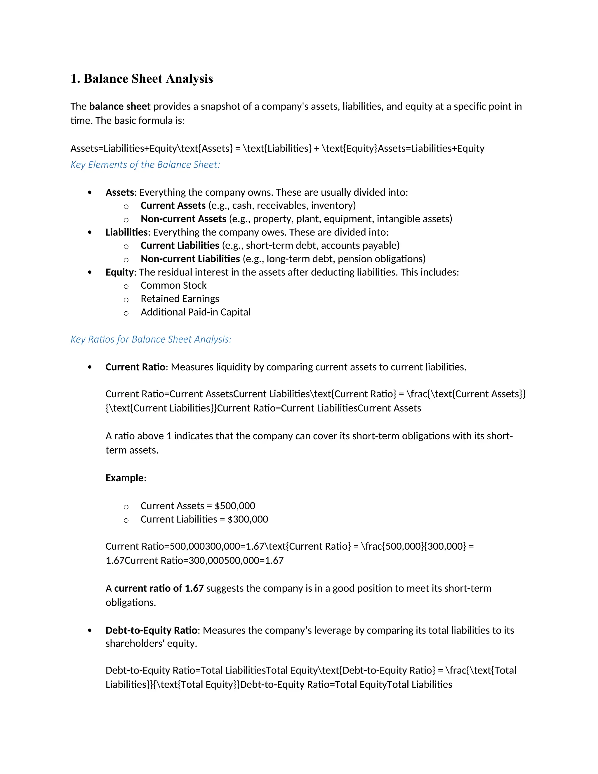 1. Balance Sheet Analysis
The balance sheet provides a snapshot of a company's assets, liabilities, and equity at a specific point in
time. The basic formula is:
Assets=Liabilities+Equitytext{Assets} = text{Liabilities} + text{Equity}Assets=Liabilities+Equity
Key Elements of the Balance Sheet:
 Assets: Everything the company owns. These are usually divided into:
o Current Assets (e.g., cash, receivables, inventory)
o Non-current Assets (e.g., property, plant, equipment, intangible assets)
 Liabilities: Everything the company owes. These are divided into:
o Current Liabilities (e.g., short-term debt, accounts payable)
o Non-current Liabilities (e.g., long-term debt, pension obligations)
 Equity: The residual interest in the assets after deducting liabilities. This includes:
o Common Stock
o Retained Earnings
o Additional Paid-in Capital
Key Ratios for Balance Sheet Analysis:
 Current Ratio: Measures liquidity by comparing current assets to current liabilities.
Current Ratio=Current AssetsCurrent Liabilitiestext{Current Ratio} = frac{text{Current Assets}}
{text{Current Liabilities}}Current Ratio=Current LiabilitiesCurrent Assets
A ratio above 1 indicates that the company can cover its short-term obligations with its short-
term assets.
Example:
o Current Assets = $500,000
o Current Liabilities = $300,000
Current Ratio=500,000300,000=1.67text{Current Ratio} = frac{500,000}{300,000} =
1.67Current Ratio=300,000500,000=1.67
A current ratio of 1.67 suggests the company is in a good position to meet its short-term
obligations.
 Debt-to-Equity Ratio: Measures the company’s leverage by comparing its total liabilities to its
shareholders' equity.
Debt-to-Equity Ratio=Total LiabilitiesTotal Equitytext{Debt-to-Equity Ratio} = frac{text{Total
Liabilities}}{text{Total Equity}}Debt-to-Equity Ratio=Total EquityTotal Liabilities
 