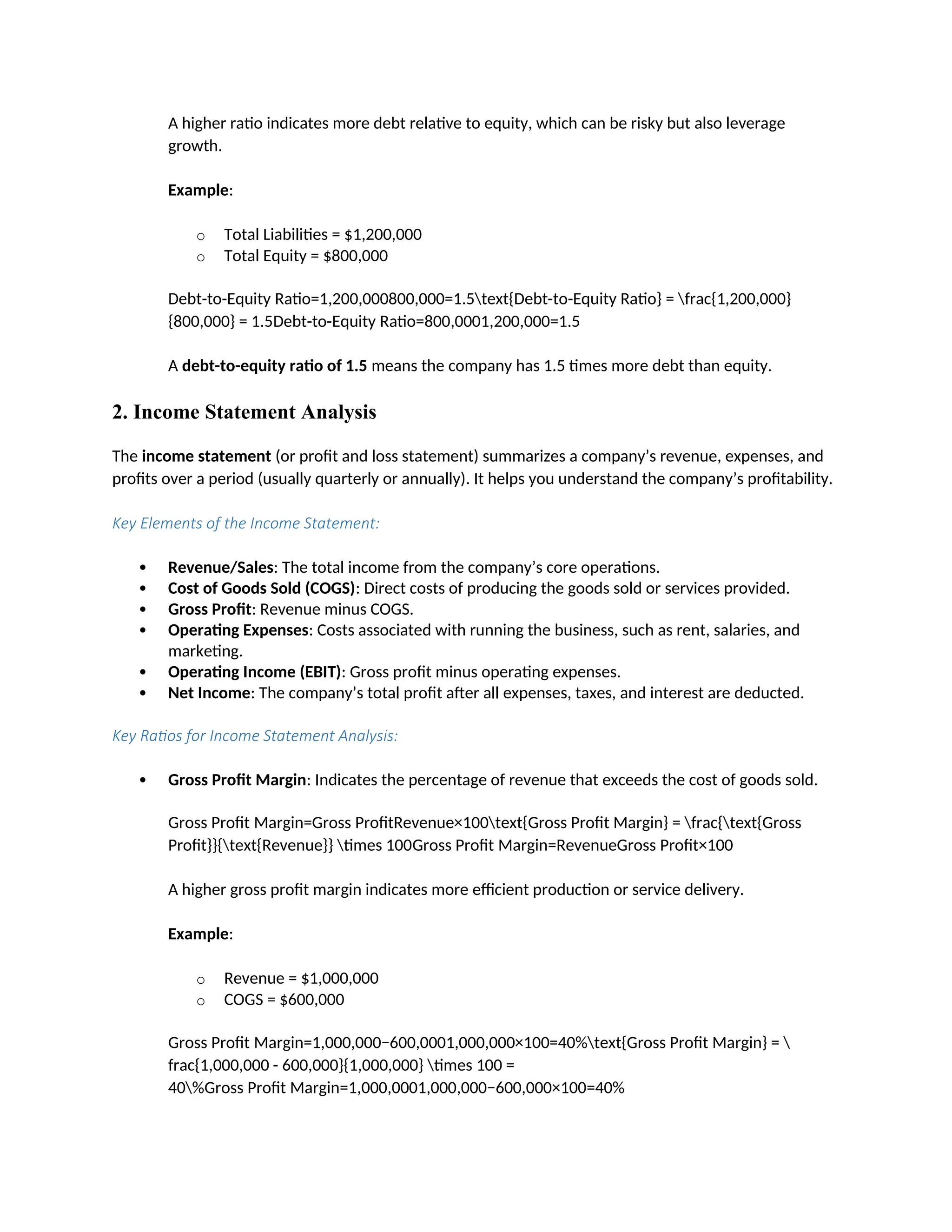 A higher ratio indicates more debt relative to equity, which can be risky but also leverage
growth.
Example:
o Total Liabilities = $1,200,000
o Total Equity = $800,000
Debt-to-Equity Ratio=1,200,000800,000=1.5text{Debt-to-Equity Ratio} = frac{1,200,000}
{800,000} = 1.5Debt-to-Equity Ratio=800,0001,200,000=1.5
A debt-to-equity ratio of 1.5 means the company has 1.5 times more debt than equity.
2. Income Statement Analysis
The income statement (or profit and loss statement) summarizes a company’s revenue, expenses, and
profits over a period (usually quarterly or annually). It helps you understand the company’s profitability.
Key Elements of the Income Statement:
 Revenue/Sales: The total income from the company’s core operations.
 Cost of Goods Sold (COGS): Direct costs of producing the goods sold or services provided.
 Gross Profit: Revenue minus COGS.
 Operating Expenses: Costs associated with running the business, such as rent, salaries, and
marketing.
 Operating Income (EBIT): Gross profit minus operating expenses.
 Net Income: The company’s total profit after all expenses, taxes, and interest are deducted.
Key Ratios for Income Statement Analysis:
 Gross Profit Margin: Indicates the percentage of revenue that exceeds the cost of goods sold.
Gross Profit Margin=Gross ProfitRevenue×100text{Gross Profit Margin} = frac{text{Gross
Profit}}{text{Revenue}} times 100Gross Profit Margin=RevenueGross Profit×100
A higher gross profit margin indicates more efficient production or service delivery.
Example:
o Revenue = $1,000,000
o COGS = $600,000
Gross Profit Margin=1,000,000−600,0001,000,000×100=40%text{Gross Profit Margin} = 
frac{1,000,000 - 600,000}{1,000,000} times 100 =
40%Gross Profit Margin=1,000,0001,000,000−600,000×100=40%
 