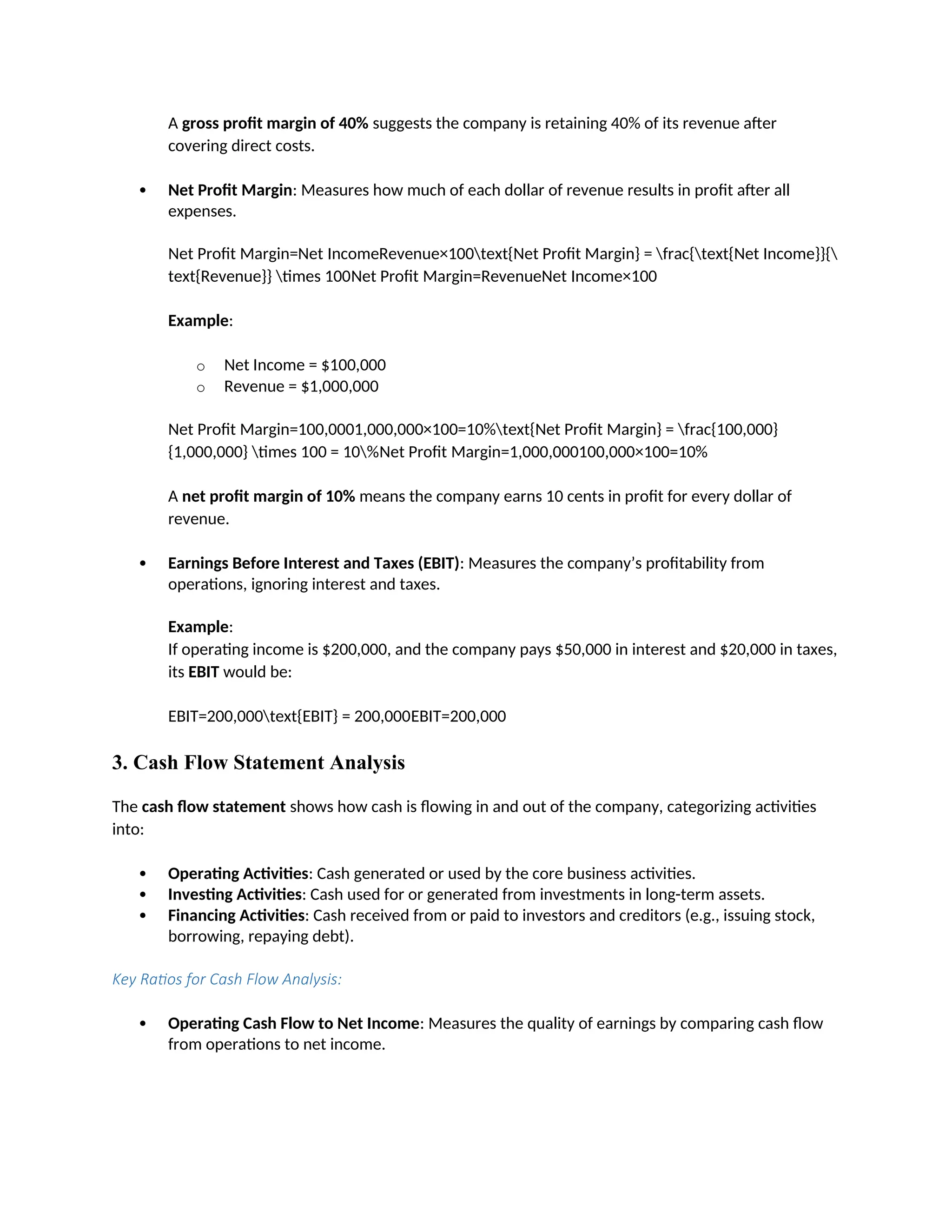 A gross profit margin of 40% suggests the company is retaining 40% of its revenue after
covering direct costs.
 Net Profit Margin: Measures how much of each dollar of revenue results in profit after all
expenses.
Net Profit Margin=Net IncomeRevenue×100text{Net Profit Margin} = frac{text{Net Income}}{
text{Revenue}} times 100Net Profit Margin=RevenueNet Income×100
Example:
o Net Income = $100,000
o Revenue = $1,000,000
Net Profit Margin=100,0001,000,000×100=10%text{Net Profit Margin} = frac{100,000}
{1,000,000} times 100 = 10%Net Profit Margin=1,000,000100,000×100=10%
A net profit margin of 10% means the company earns 10 cents in profit for every dollar of
revenue.
 Earnings Before Interest and Taxes (EBIT): Measures the company’s profitability from
operations, ignoring interest and taxes.
Example:
If operating income is $200,000, and the company pays $50,000 in interest and $20,000 in taxes,
its EBIT would be:
EBIT=200,000text{EBIT} = 200,000EBIT=200,000
3. Cash Flow Statement Analysis
The cash flow statement shows how cash is flowing in and out of the company, categorizing activities
into:
 Operating Activities: Cash generated or used by the core business activities.
 Investing Activities: Cash used for or generated from investments in long-term assets.
 Financing Activities: Cash received from or paid to investors and creditors (e.g., issuing stock,
borrowing, repaying debt).
Key Ratios for Cash Flow Analysis:
 Operating Cash Flow to Net Income: Measures the quality of earnings by comparing cash flow
from operations to net income.
 