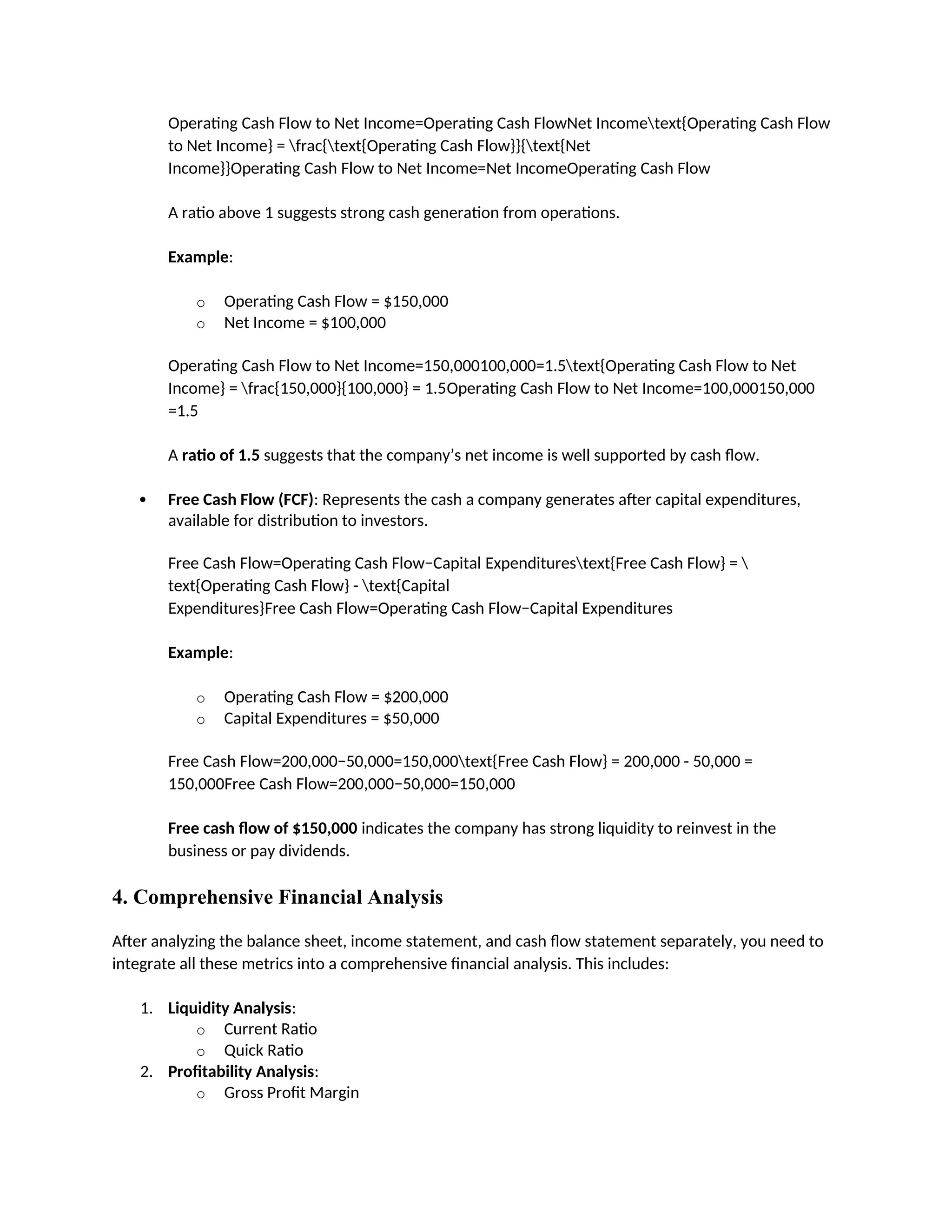 Operating Cash Flow to Net Income=Operating Cash FlowNet Incometext{Operating Cash Flow
to Net Income} = frac{text{Operating Cash Flow}}{text{Net
Income}}Operating Cash Flow to Net Income=Net IncomeOperating Cash Flow
A ratio above 1 suggests strong cash generation from operations.
Example:
o Operating Cash Flow = $150,000
o Net Income = $100,000
Operating Cash Flow to Net Income=150,000100,000=1.5text{Operating Cash Flow to Net
Income} = frac{150,000}{100,000} = 1.5Operating Cash Flow to Net Income=100,000150,000
=1.5
A ratio of 1.5 suggests that the company’s net income is well supported by cash flow.
 Free Cash Flow (FCF): Represents the cash a company generates after capital expenditures,
available for distribution to investors.
Free Cash Flow=Operating Cash Flow−Capital Expenditurestext{Free Cash Flow} = 
text{Operating Cash Flow} - text{Capital
Expenditures}Free Cash Flow=Operating Cash Flow−Capital Expenditures
Example:
o Operating Cash Flow = $200,000
o Capital Expenditures = $50,000
Free Cash Flow=200,000−50,000=150,000text{Free Cash Flow} = 200,000 - 50,000 =
150,000Free Cash Flow=200,000−50,000=150,000
Free cash flow of $150,000 indicates the company has strong liquidity to reinvest in the
business or pay dividends.
4. Comprehensive Financial Analysis
After analyzing the balance sheet, income statement, and cash flow statement separately, you need to
integrate all these metrics into a comprehensive financial analysis. This includes:
1. Liquidity Analysis:
o Current Ratio
o Quick Ratio
2. Profitability Analysis:
o Gross Profit Margin
 