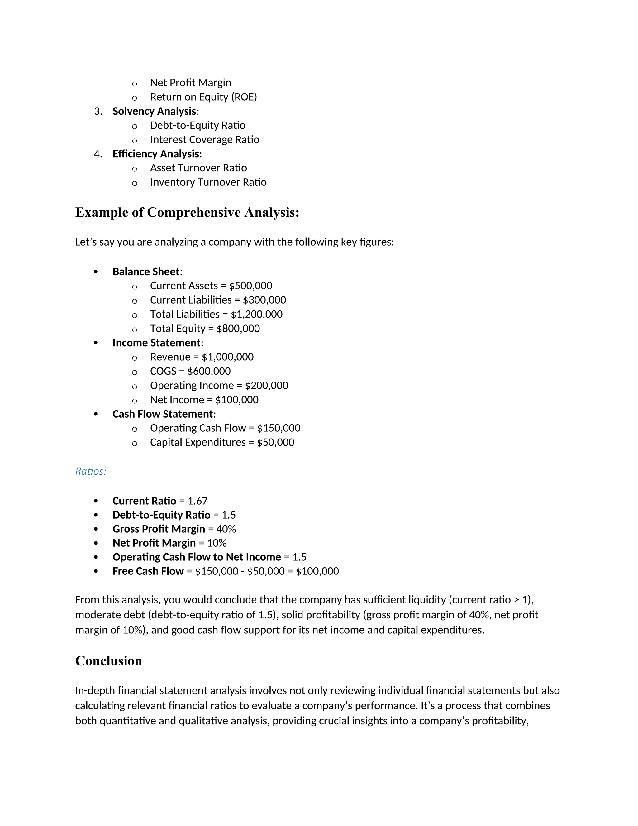o Net Profit Margin
o Return on Equity (ROE)
3. Solvency Analysis:
o Debt-to-Equity Ratio
o Interest Coverage Ratio
4. Efficiency Analysis:
o Asset Turnover Ratio
o Inventory Turnover Ratio
Example of Comprehensive Analysis:
Let’s say you are analyzing a company with the following key figures:
 Balance Sheet:
o Current Assets = $500,000
o Current Liabilities = $300,000
o Total Liabilities = $1,200,000
o Total Equity = $800,000
 Income Statement:
o Revenue = $1,000,000
o COGS = $600,000
o Operating Income = $200,000
o Net Income = $100,000
 Cash Flow Statement:
o Operating Cash Flow = $150,000
o Capital Expenditures = $50,000
Ratios:
 Current Ratio = 1.67
 Debt-to-Equity Ratio = 1.5
 Gross Profit Margin = 40%
 Net Profit Margin = 10%
 Operating Cash Flow to Net Income = 1.5
 Free Cash Flow = $150,000 - $50,000 = $100,000
From this analysis, you would conclude that the company has sufficient liquidity (current ratio > 1),
moderate debt (debt-to-equity ratio of 1.5), solid profitability (gross profit margin of 40%, net profit
margin of 10%), and good cash flow support for its net income and capital expenditures.
Conclusion
In-depth financial statement analysis involves not only reviewing individual financial statements but also
calculating relevant financial ratios to evaluate a company’s performance. It’s a process that combines
both quantitative and qualitative analysis, providing crucial insights into a company’s profitability,
 
