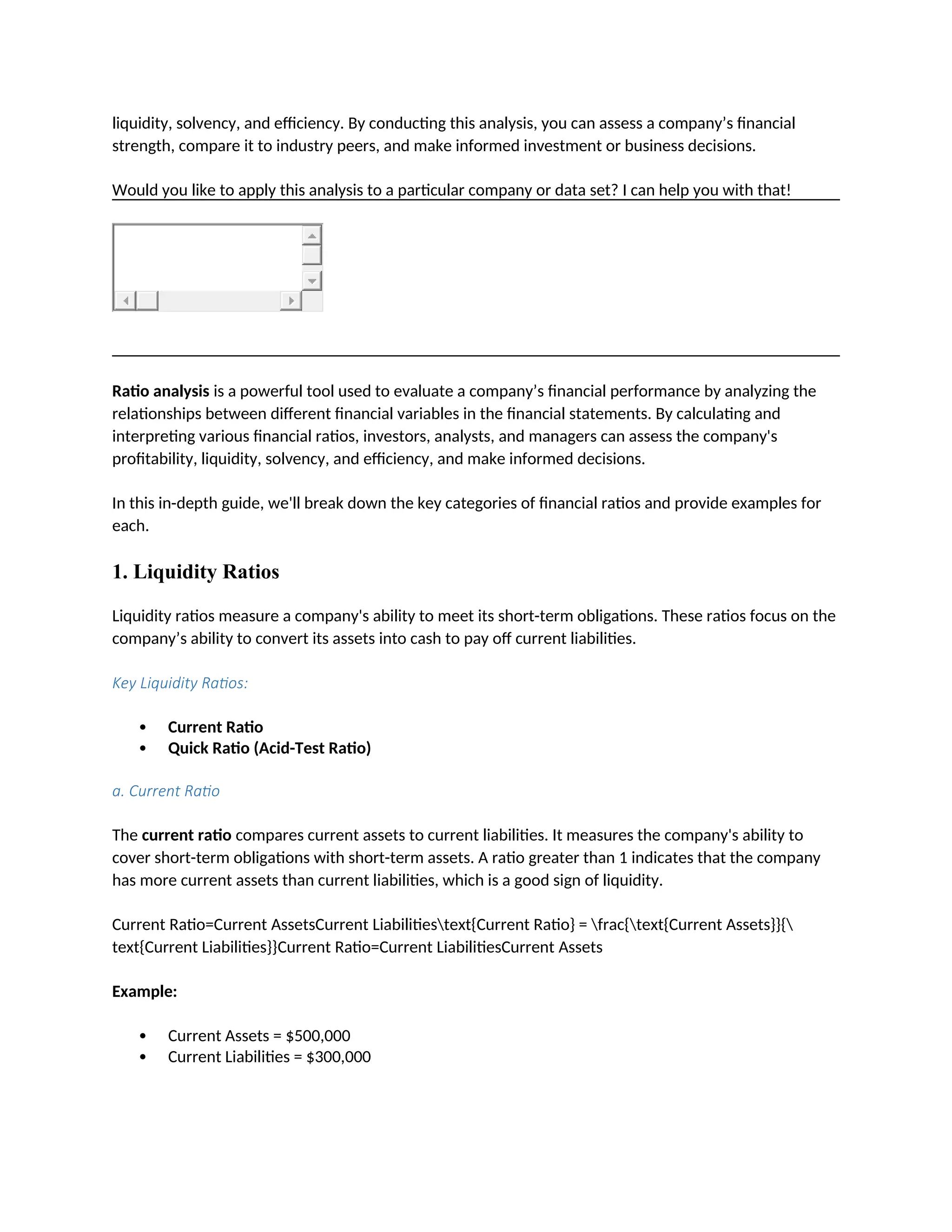liquidity, solvency, and efficiency. By conducting this analysis, you can assess a company’s financial
strength, compare it to industry peers, and make informed investment or business decisions.
Would you like to apply this analysis to a particular company or data set? I can help you with that!
Ratio analysis is a powerful tool used to evaluate a company’s financial performance by analyzing the
relationships between different financial variables in the financial statements. By calculating and
interpreting various financial ratios, investors, analysts, and managers can assess the company's
profitability, liquidity, solvency, and efficiency, and make informed decisions.
In this in-depth guide, we'll break down the key categories of financial ratios and provide examples for
each.
1. Liquidity Ratios
Liquidity ratios measure a company's ability to meet its short-term obligations. These ratios focus on the
company’s ability to convert its assets into cash to pay off current liabilities.
Key Liquidity Ratios:
 Current Ratio
 Quick Ratio (Acid-Test Ratio)
a. Current Ratio
The current ratio compares current assets to current liabilities. It measures the company's ability to
cover short-term obligations with short-term assets. A ratio greater than 1 indicates that the company
has more current assets than current liabilities, which is a good sign of liquidity.
Current Ratio=Current AssetsCurrent Liabilitiestext{Current Ratio} = frac{text{Current Assets}}{
text{Current Liabilities}}Current Ratio=Current LiabilitiesCurrent Assets
Example:
 Current Assets = $500,000
 Current Liabilities = $300,000
 