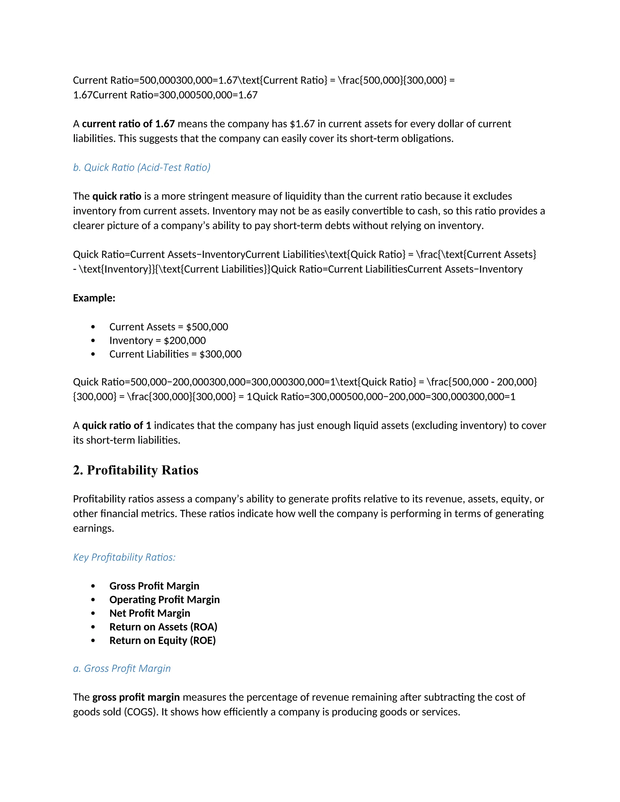 Current Ratio=500,000300,000=1.67text{Current Ratio} = frac{500,000}{300,000} =
1.67Current Ratio=300,000500,000=1.67
A current ratio of 1.67 means the company has $1.67 in current assets for every dollar of current
liabilities. This suggests that the company can easily cover its short-term obligations.
b. Quick Ratio (Acid-Test Ratio)
The quick ratio is a more stringent measure of liquidity than the current ratio because it excludes
inventory from current assets. Inventory may not be as easily convertible to cash, so this ratio provides a
clearer picture of a company’s ability to pay short-term debts without relying on inventory.
Quick Ratio=Current Assets−InventoryCurrent Liabilitiestext{Quick Ratio} = frac{text{Current Assets}
- text{Inventory}}{text{Current Liabilities}}Quick Ratio=Current LiabilitiesCurrent Assets−Inventory
Example:
 Current Assets = $500,000
 Inventory = $200,000
 Current Liabilities = $300,000
Quick Ratio=500,000−200,000300,000=300,000300,000=1text{Quick Ratio} = frac{500,000 - 200,000}
{300,000} = frac{300,000}{300,000} = 1Quick Ratio=300,000500,000−200,000=300,000300,000=1
A quick ratio of 1 indicates that the company has just enough liquid assets (excluding inventory) to cover
its short-term liabilities.
2. Profitability Ratios
Profitability ratios assess a company’s ability to generate profits relative to its revenue, assets, equity, or
other financial metrics. These ratios indicate how well the company is performing in terms of generating
earnings.
Key Profitability Ratios:
 Gross Profit Margin
 Operating Profit Margin
 Net Profit Margin
 Return on Assets (ROA)
 Return on Equity (ROE)
a. Gross Profit Margin
The gross profit margin measures the percentage of revenue remaining after subtracting the cost of
goods sold (COGS). It shows how efficiently a company is producing goods or services.
 