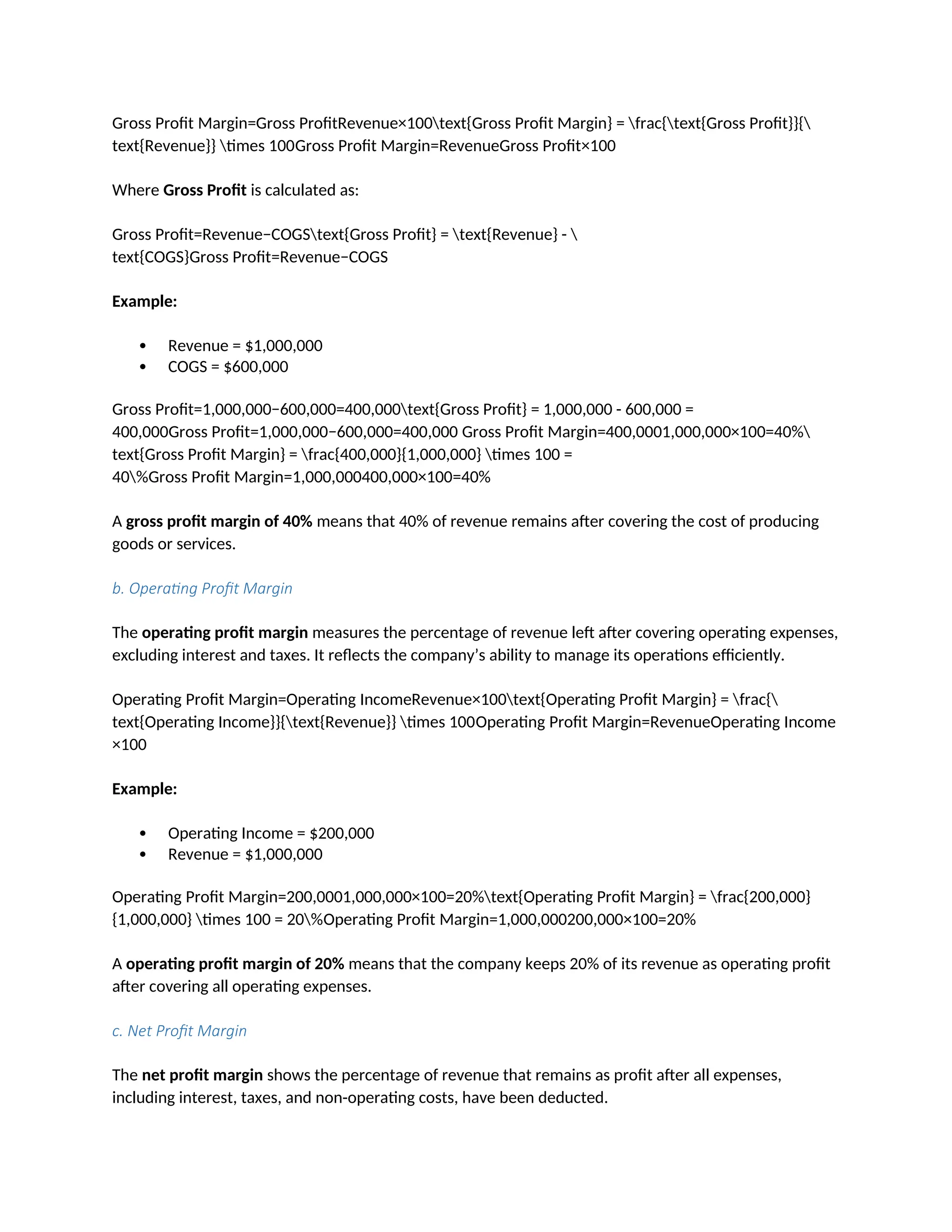 Gross Profit Margin=Gross ProfitRevenue×100text{Gross Profit Margin} = frac{text{Gross Profit}}{
text{Revenue}} times 100Gross Profit Margin=RevenueGross Profit×100
Where Gross Profit is calculated as:
Gross Profit=Revenue−COGStext{Gross Profit} = text{Revenue} - 
text{COGS}Gross Profit=Revenue−COGS
Example:
 Revenue = $1,000,000
 COGS = $600,000
Gross Profit=1,000,000−600,000=400,000text{Gross Profit} = 1,000,000 - 600,000 =
400,000Gross Profit=1,000,000−600,000=400,000 Gross Profit Margin=400,0001,000,000×100=40%
text{Gross Profit Margin} = frac{400,000}{1,000,000} times 100 =
40%Gross Profit Margin=1,000,000400,000×100=40%
A gross profit margin of 40% means that 40% of revenue remains after covering the cost of producing
goods or services.
b. Operating Profit Margin
The operating profit margin measures the percentage of revenue left after covering operating expenses,
excluding interest and taxes. It reflects the company’s ability to manage its operations efficiently.
Operating Profit Margin=Operating IncomeRevenue×100text{Operating Profit Margin} = frac{
text{Operating Income}}{text{Revenue}} times 100Operating Profit Margin=RevenueOperating Income
×100
Example:
 Operating Income = $200,000
 Revenue = $1,000,000
Operating Profit Margin=200,0001,000,000×100=20%text{Operating Profit Margin} = frac{200,000}
{1,000,000} times 100 = 20%Operating Profit Margin=1,000,000200,000×100=20%
A operating profit margin of 20% means that the company keeps 20% of its revenue as operating profit
after covering all operating expenses.
c. Net Profit Margin
The net profit margin shows the percentage of revenue that remains as profit after all expenses,
including interest, taxes, and non-operating costs, have been deducted.
 
