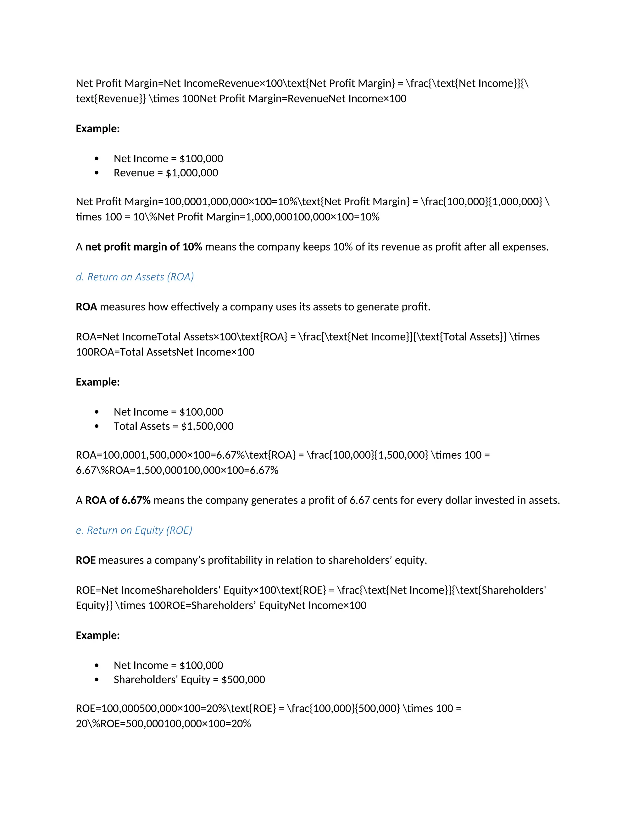 Net Profit Margin=Net IncomeRevenue×100text{Net Profit Margin} = frac{text{Net Income}}{
text{Revenue}} times 100Net Profit Margin=RevenueNet Income×100
Example:
 Net Income = $100,000
 Revenue = $1,000,000
Net Profit Margin=100,0001,000,000×100=10%text{Net Profit Margin} = frac{100,000}{1,000,000} 
times 100 = 10%Net Profit Margin=1,000,000100,000×100=10%
A net profit margin of 10% means the company keeps 10% of its revenue as profit after all expenses.
d. Return on Assets (ROA)
ROA measures how effectively a company uses its assets to generate profit.
ROA=Net IncomeTotal Assets×100text{ROA} = frac{text{Net Income}}{text{Total Assets}} times
100ROA=Total AssetsNet Income×100
Example:
 Net Income = $100,000
 Total Assets = $1,500,000
ROA=100,0001,500,000×100=6.67%text{ROA} = frac{100,000}{1,500,000} times 100 =
6.67%ROA=1,500,000100,000×100=6.67%
A ROA of 6.67% means the company generates a profit of 6.67 cents for every dollar invested in assets.
e. Return on Equity (ROE)
ROE measures a company’s profitability in relation to shareholders’ equity.
ROE=Net IncomeShareholders’ Equity×100text{ROE} = frac{text{Net Income}}{text{Shareholders'
Equity}} times 100ROE=Shareholders’ EquityNet Income×100
Example:
 Net Income = $100,000
 Shareholders' Equity = $500,000
ROE=100,000500,000×100=20%text{ROE} = frac{100,000}{500,000} times 100 =
20%ROE=500,000100,000×100=20%
 