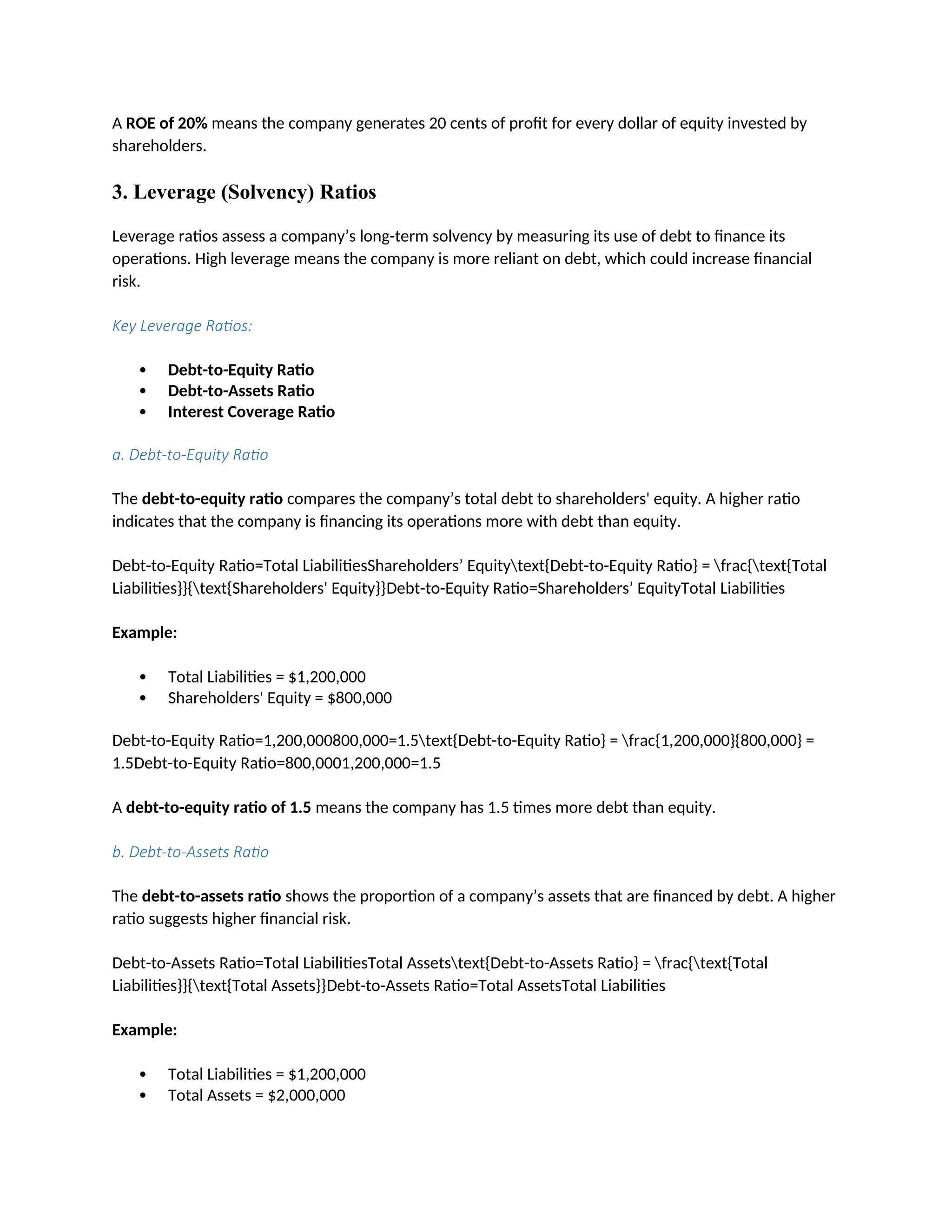 A ROE of 20% means the company generates 20 cents of profit for every dollar of equity invested by
shareholders.
3. Leverage (Solvency) Ratios
Leverage ratios assess a company’s long-term solvency by measuring its use of debt to finance its
operations. High leverage means the company is more reliant on debt, which could increase financial
risk.
Key Leverage Ratios:
 Debt-to-Equity Ratio
 Debt-to-Assets Ratio
 Interest Coverage Ratio
a. Debt-to-Equity Ratio
The debt-to-equity ratio compares the company’s total debt to shareholders' equity. A higher ratio
indicates that the company is financing its operations more with debt than equity.
Debt-to-Equity Ratio=Total LiabilitiesShareholders’ Equitytext{Debt-to-Equity Ratio} = frac{text{Total
Liabilities}}{text{Shareholders' Equity}}Debt-to-Equity Ratio=Shareholders’ EquityTotal Liabilities
Example:
 Total Liabilities = $1,200,000
 Shareholders' Equity = $800,000
Debt-to-Equity Ratio=1,200,000800,000=1.5text{Debt-to-Equity Ratio} = frac{1,200,000}{800,000} =
1.5Debt-to-Equity Ratio=800,0001,200,000=1.5
A debt-to-equity ratio of 1.5 means the company has 1.5 times more debt than equity.
b. Debt-to-Assets Ratio
The debt-to-assets ratio shows the proportion of a company’s assets that are financed by debt. A higher
ratio suggests higher financial risk.
Debt-to-Assets Ratio=Total LiabilitiesTotal Assetstext{Debt-to-Assets Ratio} = frac{text{Total
Liabilities}}{text{Total Assets}}Debt-to-Assets Ratio=Total AssetsTotal Liabilities
Example:
 Total Liabilities = $1,200,000
 Total Assets = $2,000,000
 