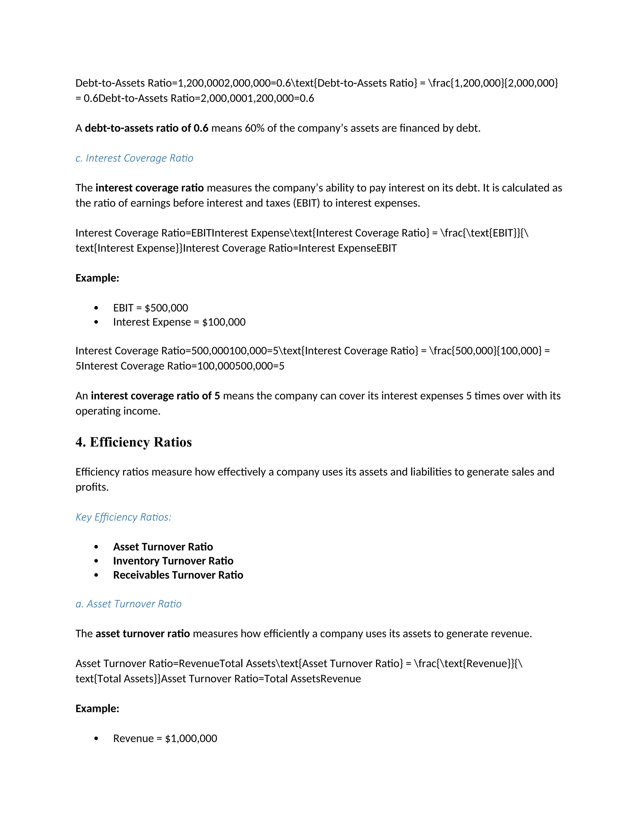 Debt-to-Assets Ratio=1,200,0002,000,000=0.6text{Debt-to-Assets Ratio} = frac{1,200,000}{2,000,000}
= 0.6Debt-to-Assets Ratio=2,000,0001,200,000=0.6
A debt-to-assets ratio of 0.6 means 60% of the company’s assets are financed by debt.
c. Interest Coverage Ratio
The interest coverage ratio measures the company’s ability to pay interest on its debt. It is calculated as
the ratio of earnings before interest and taxes (EBIT) to interest expenses.
Interest Coverage Ratio=EBITInterest Expensetext{Interest Coverage Ratio} = frac{text{EBIT}}{
text{Interest Expense}}Interest Coverage Ratio=Interest ExpenseEBIT
Example:
 EBIT = $500,000
 Interest Expense = $100,000
Interest Coverage Ratio=500,000100,000=5text{Interest Coverage Ratio} = frac{500,000}{100,000} =
5Interest Coverage Ratio=100,000500,000=5
An interest coverage ratio of 5 means the company can cover its interest expenses 5 times over with its
operating income.
4. Efficiency Ratios
Efficiency ratios measure how effectively a company uses its assets and liabilities to generate sales and
profits.
Key Efficiency Ratios:
 Asset Turnover Ratio
 Inventory Turnover Ratio
 Receivables Turnover Ratio
a. Asset Turnover Ratio
The asset turnover ratio measures how efficiently a company uses its assets to generate revenue.
Asset Turnover Ratio=RevenueTotal Assetstext{Asset Turnover Ratio} = frac{text{Revenue}}{
text{Total Assets}}Asset Turnover Ratio=Total AssetsRevenue
Example:
 Revenue = $1,000,000
 