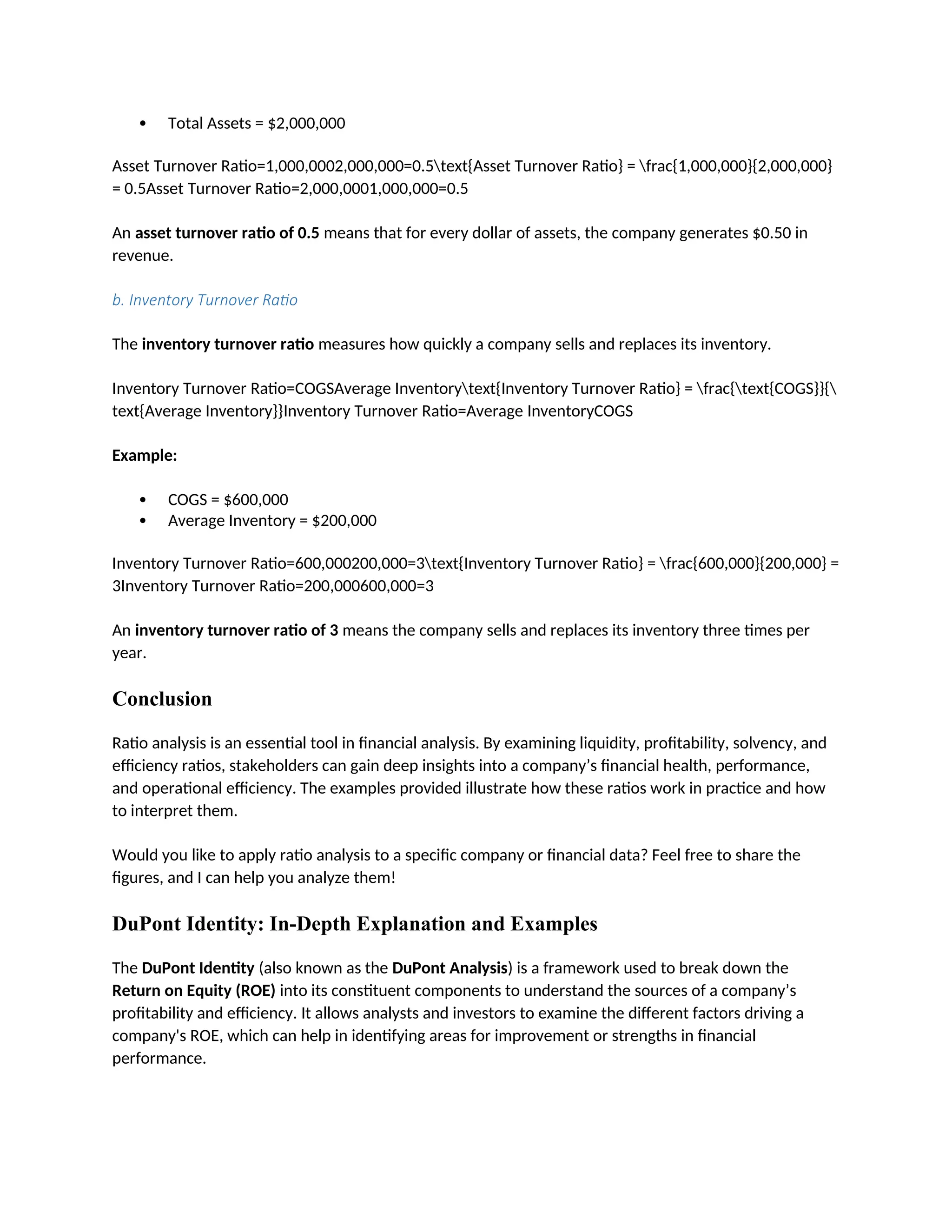  Total Assets = $2,000,000
Asset Turnover Ratio=1,000,0002,000,000=0.5text{Asset Turnover Ratio} = frac{1,000,000}{2,000,000}
= 0.5Asset Turnover Ratio=2,000,0001,000,000=0.5
An asset turnover ratio of 0.5 means that for every dollar of assets, the company generates $0.50 in
revenue.
b. Inventory Turnover Ratio
The inventory turnover ratio measures how quickly a company sells and replaces its inventory.
Inventory Turnover Ratio=COGSAverage Inventorytext{Inventory Turnover Ratio} = frac{text{COGS}}{
text{Average Inventory}}Inventory Turnover Ratio=Average InventoryCOGS
Example:
 COGS = $600,000
 Average Inventory = $200,000
Inventory Turnover Ratio=600,000200,000=3text{Inventory Turnover Ratio} = frac{600,000}{200,000} =
3Inventory Turnover Ratio=200,000600,000=3
An inventory turnover ratio of 3 means the company sells and replaces its inventory three times per
year.
Conclusion
Ratio analysis is an essential tool in financial analysis. By examining liquidity, profitability, solvency, and
efficiency ratios, stakeholders can gain deep insights into a company’s financial health, performance,
and operational efficiency. The examples provided illustrate how these ratios work in practice and how
to interpret them.
Would you like to apply ratio analysis to a specific company or financial data? Feel free to share the
figures, and I can help you analyze them!
DuPont Identity: In-Depth Explanation and Examples
The DuPont Identity (also known as the DuPont Analysis) is a framework used to break down the
Return on Equity (ROE) into its constituent components to understand the sources of a company’s
profitability and efficiency. It allows analysts and investors to examine the different factors driving a
company's ROE, which can help in identifying areas for improvement or strengths in financial
performance.
 