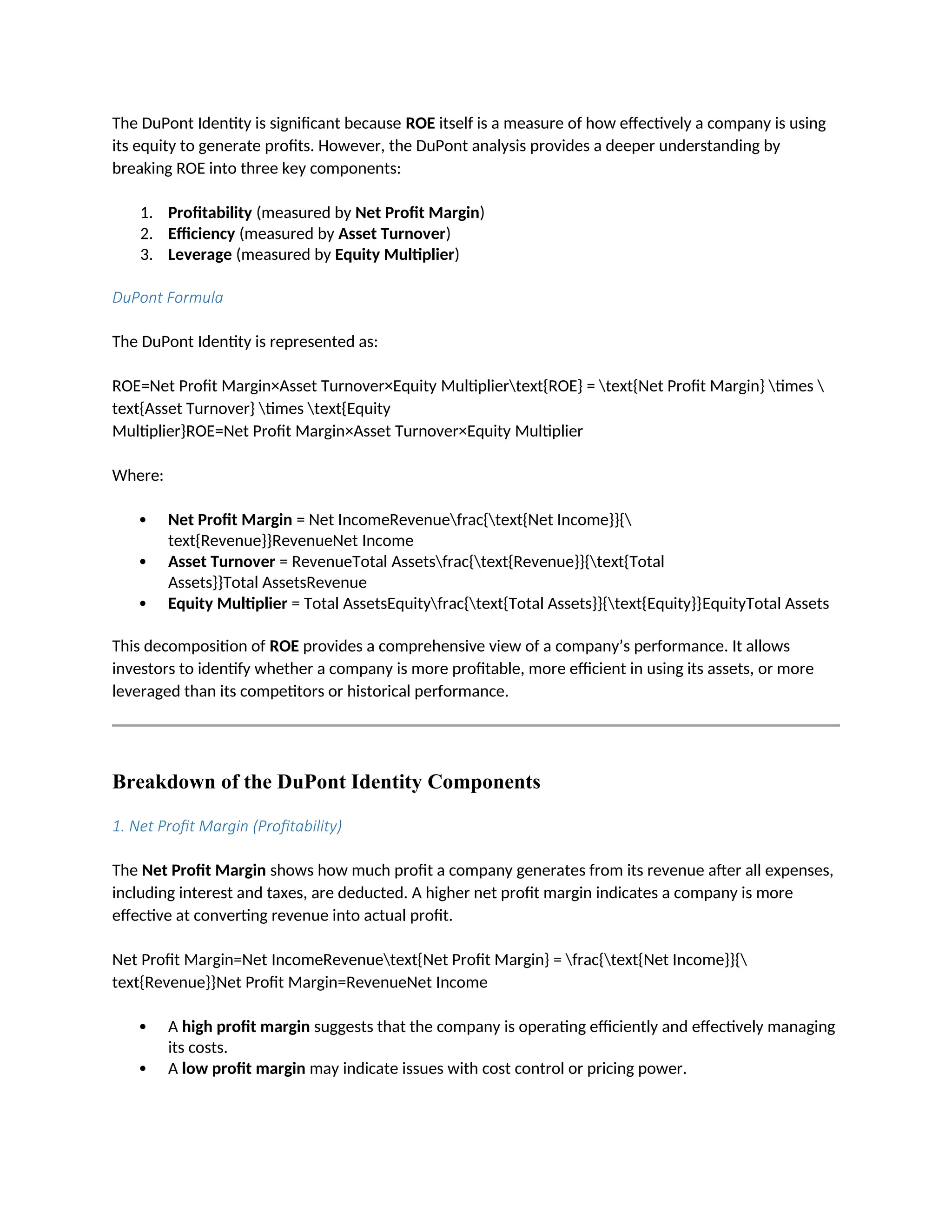 The DuPont Identity is significant because ROE itself is a measure of how effectively a company is using
its equity to generate profits. However, the DuPont analysis provides a deeper understanding by
breaking ROE into three key components:
1. Profitability (measured by Net Profit Margin)
2. Efficiency (measured by Asset Turnover)
3. Leverage (measured by Equity Multiplier)
DuPont Formula
The DuPont Identity is represented as:
ROE=Net Profit Margin×Asset Turnover×Equity Multipliertext{ROE} = text{Net Profit Margin} times 
text{Asset Turnover} times text{Equity
Multiplier}ROE=Net Profit Margin×Asset Turnover×Equity Multiplier
Where:
 Net Profit Margin = Net IncomeRevenuefrac{text{Net Income}}{
text{Revenue}}RevenueNet Income
 Asset Turnover = RevenueTotal Assetsfrac{text{Revenue}}{text{Total
Assets}}Total AssetsRevenue
 Equity Multiplier = Total AssetsEquityfrac{text{Total Assets}}{text{Equity}}EquityTotal Assets
This decomposition of ROE provides a comprehensive view of a company’s performance. It allows
investors to identify whether a company is more profitable, more efficient in using its assets, or more
leveraged than its competitors or historical performance.
Breakdown of the DuPont Identity Components
1. Net Profit Margin (Profitability)
The Net Profit Margin shows how much profit a company generates from its revenue after all expenses,
including interest and taxes, are deducted. A higher net profit margin indicates a company is more
effective at converting revenue into actual profit.
Net Profit Margin=Net IncomeRevenuetext{Net Profit Margin} = frac{text{Net Income}}{
text{Revenue}}Net Profit Margin=RevenueNet Income
 A high profit margin suggests that the company is operating efficiently and effectively managing
its costs.
 A low profit margin may indicate issues with cost control or pricing power.
 