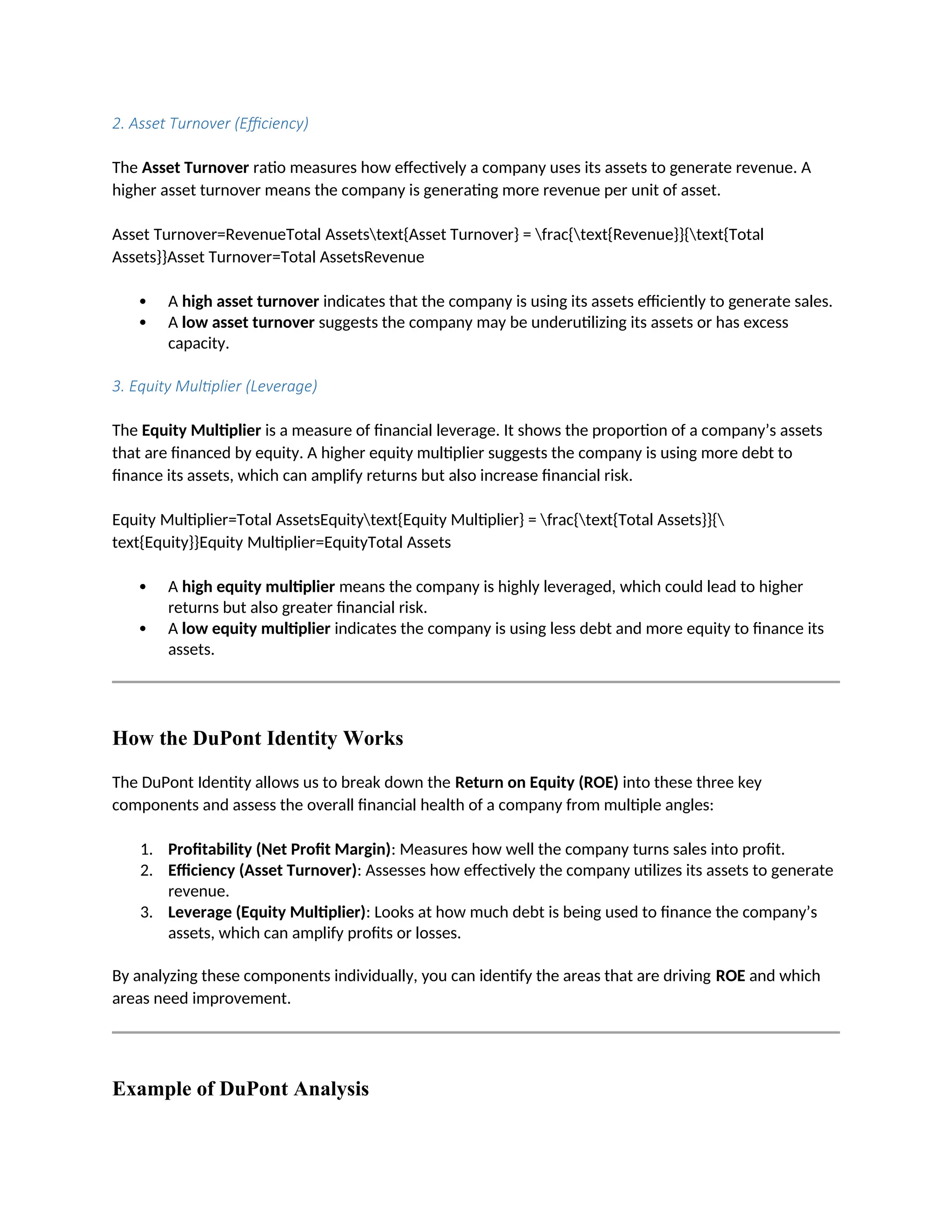 2. Asset Turnover (Efficiency)
The Asset Turnover ratio measures how effectively a company uses its assets to generate revenue. A
higher asset turnover means the company is generating more revenue per unit of asset.
Asset Turnover=RevenueTotal Assetstext{Asset Turnover} = frac{text{Revenue}}{text{Total
Assets}}Asset Turnover=Total AssetsRevenue
 A high asset turnover indicates that the company is using its assets efficiently to generate sales.
 A low asset turnover suggests the company may be underutilizing its assets or has excess
capacity.
3. Equity Multiplier (Leverage)
The Equity Multiplier is a measure of financial leverage. It shows the proportion of a company’s assets
that are financed by equity. A higher equity multiplier suggests the company is using more debt to
finance its assets, which can amplify returns but also increase financial risk.
Equity Multiplier=Total AssetsEquitytext{Equity Multiplier} = frac{text{Total Assets}}{
text{Equity}}Equity Multiplier=EquityTotal Assets
 A high equity multiplier means the company is highly leveraged, which could lead to higher
returns but also greater financial risk.
 A low equity multiplier indicates the company is using less debt and more equity to finance its
assets.
How the DuPont Identity Works
The DuPont Identity allows us to break down the Return on Equity (ROE) into these three key
components and assess the overall financial health of a company from multiple angles:
1. Profitability (Net Profit Margin): Measures how well the company turns sales into profit.
2. Efficiency (Asset Turnover): Assesses how effectively the company utilizes its assets to generate
revenue.
3. Leverage (Equity Multiplier): Looks at how much debt is being used to finance the company’s
assets, which can amplify profits or losses.
By analyzing these components individually, you can identify the areas that are driving ROE and which
areas need improvement.
Example of DuPont Analysis
 