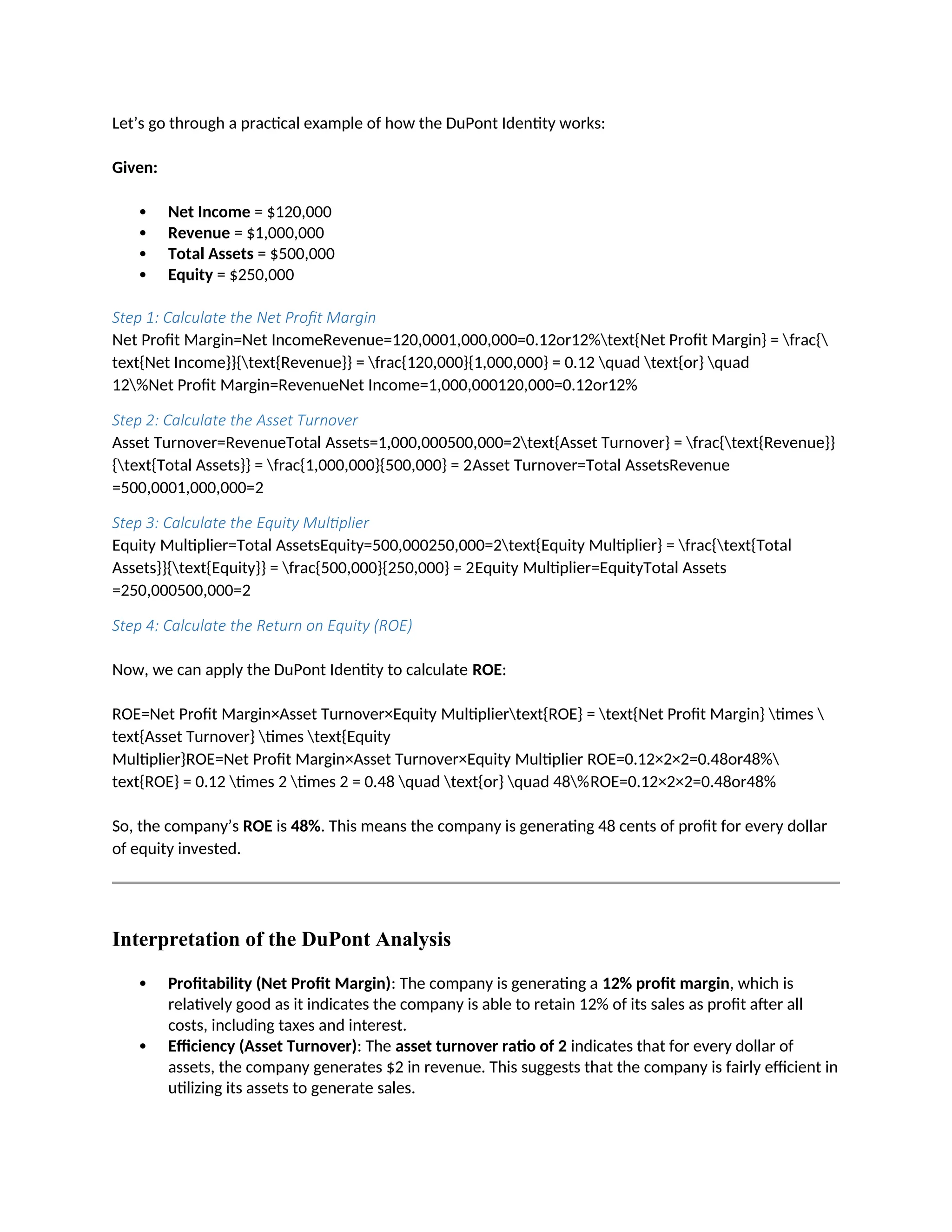 Let’s go through a practical example of how the DuPont Identity works:
Given:
 Net Income = $120,000
 Revenue = $1,000,000
 Total Assets = $500,000
 Equity = $250,000
Step 1: Calculate the Net Profit Margin
Net Profit Margin=Net IncomeRevenue=120,0001,000,000=0.12or12%text{Net Profit Margin} = frac{
text{Net Income}}{text{Revenue}} = frac{120,000}{1,000,000} = 0.12 quad text{or} quad
12%Net Profit Margin=RevenueNet Income=1,000,000120,000=0.12or12%
Step 2: Calculate the Asset Turnover
Asset Turnover=RevenueTotal Assets=1,000,000500,000=2text{Asset Turnover} = frac{text{Revenue}}
{text{Total Assets}} = frac{1,000,000}{500,000} = 2Asset Turnover=Total AssetsRevenue
=500,0001,000,000=2
Step 3: Calculate the Equity Multiplier
Equity Multiplier=Total AssetsEquity=500,000250,000=2text{Equity Multiplier} = frac{text{Total
Assets}}{text{Equity}} = frac{500,000}{250,000} = 2Equity Multiplier=EquityTotal Assets
=250,000500,000=2
Step 4: Calculate the Return on Equity (ROE)
Now, we can apply the DuPont Identity to calculate ROE:
ROE=Net Profit Margin×Asset Turnover×Equity Multipliertext{ROE} = text{Net Profit Margin} times 
text{Asset Turnover} times text{Equity
Multiplier}ROE=Net Profit Margin×Asset Turnover×Equity Multiplier ROE=0.12×2×2=0.48or48%
text{ROE} = 0.12 times 2 times 2 = 0.48 quad text{or} quad 48%ROE=0.12×2×2=0.48or48%
So, the company’s ROE is 48%. This means the company is generating 48 cents of profit for every dollar
of equity invested.
Interpretation of the DuPont Analysis
 Profitability (Net Profit Margin): The company is generating a 12% profit margin, which is
relatively good as it indicates the company is able to retain 12% of its sales as profit after all
costs, including taxes and interest.
 Efficiency (Asset Turnover): The asset turnover ratio of 2 indicates that for every dollar of
assets, the company generates $2 in revenue. This suggests that the company is fairly efficient in
utilizing its assets to generate sales.
 